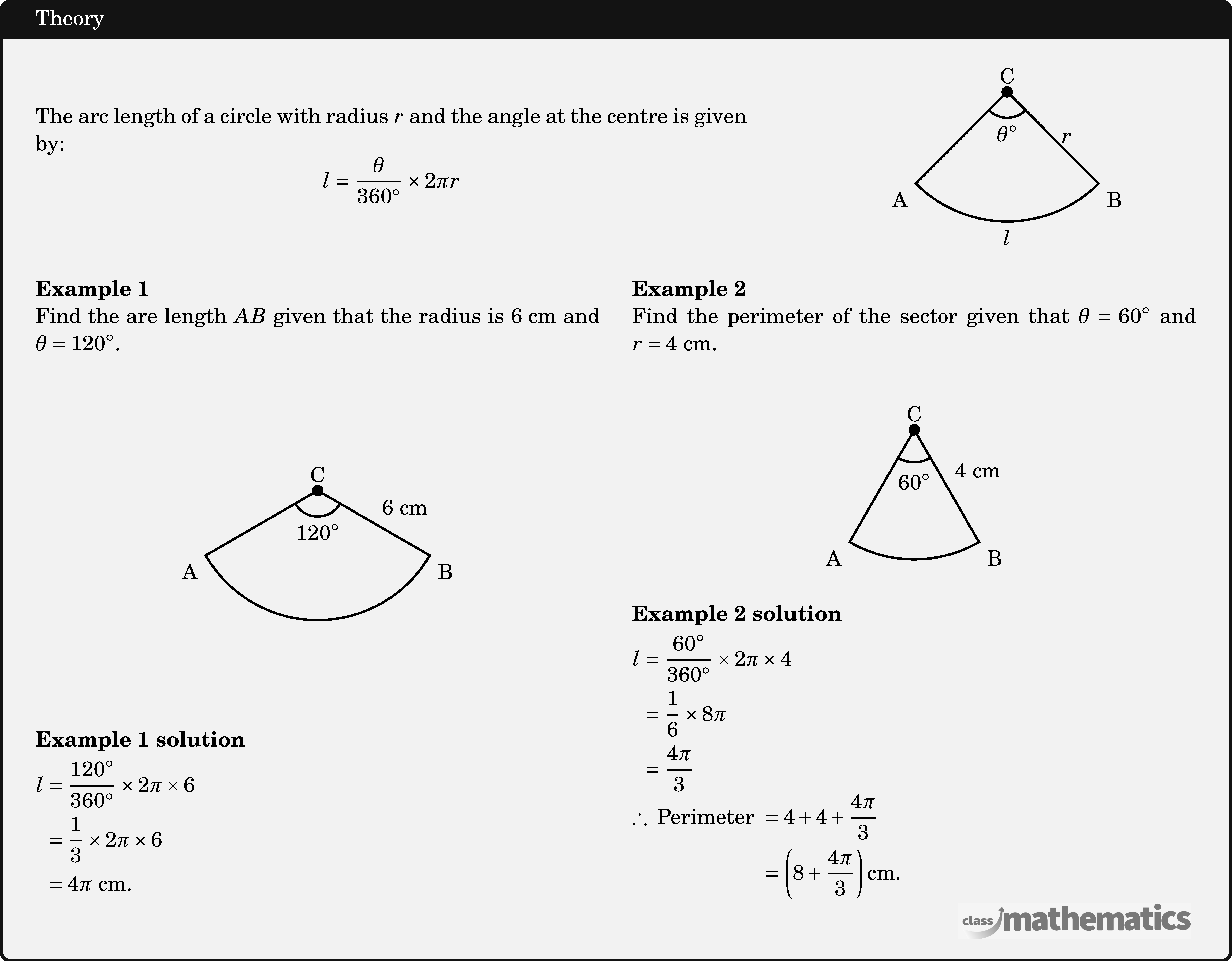 \begin{minipage}[c]{11cm} The arc length of a circle with radius \(r\) and the angle at the centre is given by: $$ l=\frac{\theta}{360^{\circ}} \times 2 \pi r $$ \end{minipage} \quad  \begin{minipage}[c]{3cm} \begin{center} \begin{tikzpicture}[scale=1,line width=1pt] \coordinate[label=above:C] (O) at (0,0); \coordinate[label=below right:B] (B) at (-45:2); \coordinate[label=below left:A] (A) at (225:2); \draw (O)--(B) node[right,midway]{\(r\)} arc (-45:-135:2)node[below,midway]{\(l\)}--(O); \fill (O) circle (2.5pt); \pic [draw=black,line width=1pt,angle radius=0.4cm,angle eccentricity=1.6,"\(\theta^{\circ}\)"] {angle=A--O--B}; \end{tikzpicture} \end{center} \end{minipage} \hfill \linebreak \begin{multicols}{2}  \textbf{Example 1}\\ Find the are length \(AB\) given that the radius is \(6 \text{~cm}\) and \(\theta=120^{\circ}\).\\ \begin{center} \begin{tikzpicture}[scale=1,line width=1pt] \coordinate[label=above:C] (O) at (0,0); \coordinate[label=below right:B] (B) at (-30:2); \coordinate[label=below left:A] (A) at (210:2); \draw (O)--(B) node[above right,midway]{\(6\text{ cm}\)} arc (-30:-150:2)node[below,midway]{}--(O); \fill (O) circle (2.5pt); \pic [draw=black,line width=1pt,angle radius=0.4cm,angle eccentricity=1.6,"\(120^{\circ}\)"] {angle=A--O--B}; \end{tikzpicture} \end{center}  \textbf{Example 1 solution}\\[3pt] \(\begin{aligned} l & =\frac{120^{\circ}}{360^{\circ}} \times 2 \pi \times 6 \\ & =\frac{1}{3} \times 2 \pi \times 6 \\ & =4 \pi \text{ cm}. \end{aligned}\)  \columnbreak \textbf{Example 2}\\ Find the perimeter of the sector given that \(\theta=60^{\circ}\) and \(r=4 \text{~cm}\).\\ \begin{center} \begin{tikzpicture}[scale=1,line width=1pt] \coordinate[label=above:C] (O) at (0,0); \coordinate[label=below right:B] (B) at (-60:2); \coordinate[label=below left:A] (A) at (240:2); \draw (O)--(B) node[above right,midway]{\(4\text{ cm}\)} arc (-60:-120:2)node[below,midway]{}--(O); \fill (O) circle (2.5pt); \pic [draw=black,line width=1pt,angle radius=0.5cm,angle eccentricity=1.6,"\(60^{\circ}\)"] {angle=A--O--B}; \end{tikzpicture} \end{center}  \textbf{Example 2 solution}\\[3pt] \(\begin{aligned} l & =\frac{60^{\circ}}{360^{\circ}} \times 2 \pi \times 4 \\ & =\frac{1}{6} \times 8 \pi \\ & =\frac{4 \pi}{3} \end{aligned}\)\\ \(\begin{aligned} \therefore \text { Perimeter } & =4+4+\frac{4 \pi}{3} \\ & =\left(8+\frac{4 \pi}{3}\right) \mathrm{cm} .\end{aligned}\) \end{multicols}
