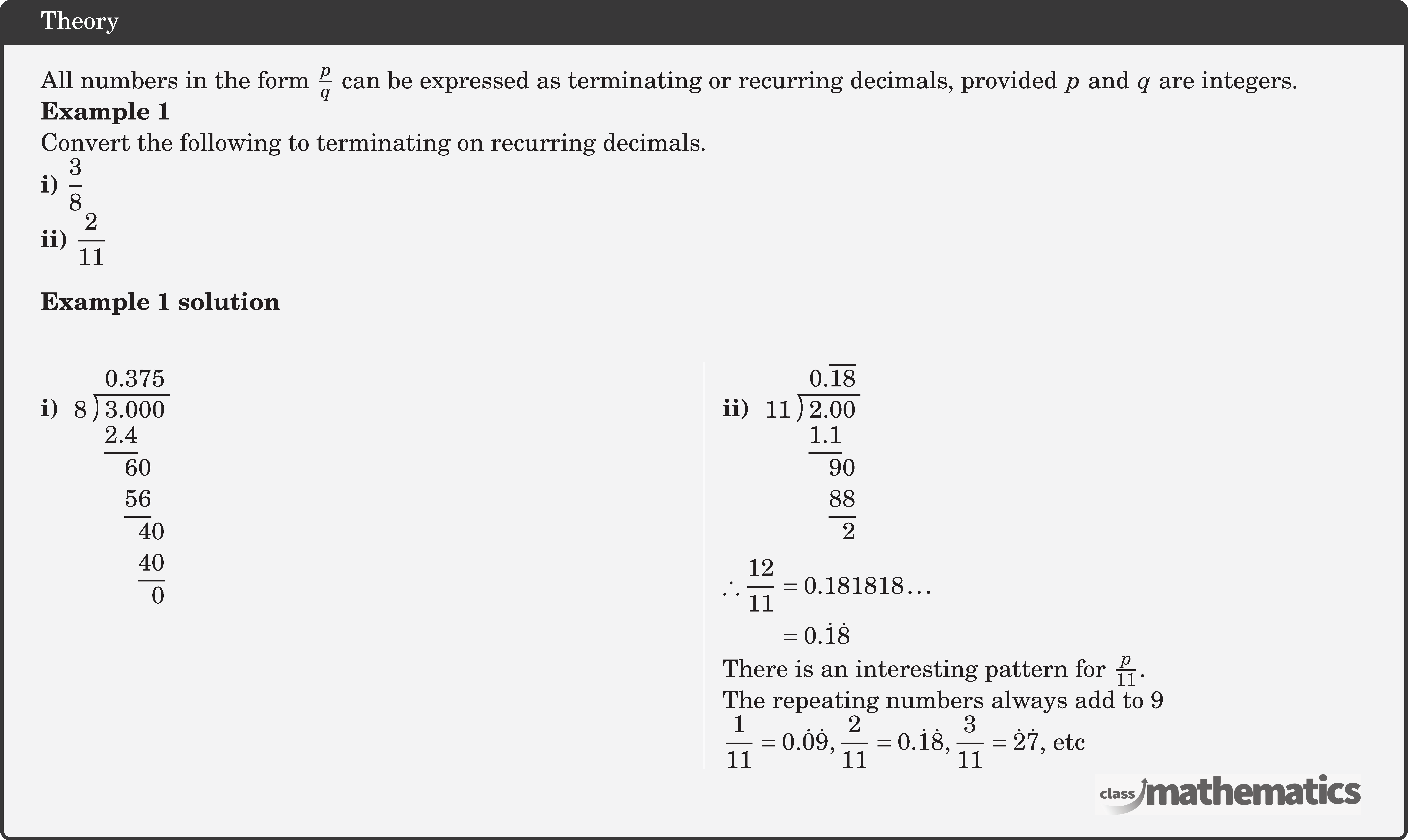 All numbers in the form \(\frac{p}{q}\) can be expressed as terminating or recurring decimals, provided \(p\) and \(q\) are integers. \textbf{Example 1}\\ Convert the following to terminating on recurring decimals.\\ \textbf{i)} \(\dfrac{3}{8}\)\\ \textbf{ii)} \(\dfrac{2}{11}\)\\ \textbf{Example 1 solution}\\ \begin{multicols}{2} \textbf{i)} \(\longdivision{3}{8}\)\\ \columnbreak \textbf{ii)} \(\longdivision{2}{11}\)\\ \(\begin{aligned} \therefore \frac{12}{11} & =0.181818 \ldots \\ & =0.\dot{1}\dot{8} \end{aligned}\)\\ There is an interesting pattern for \(\frac{p}{11}\).\\ The repeating numbers always add to 9 \\ \(\dfrac{1}{11}=0.\dot{0}\dot{9}, \dfrac{2}{11}=0.\dot{1}\dot{8},\dfrac{3}{11}=\dot{2}\dot{7}\), etc \end{multicols}