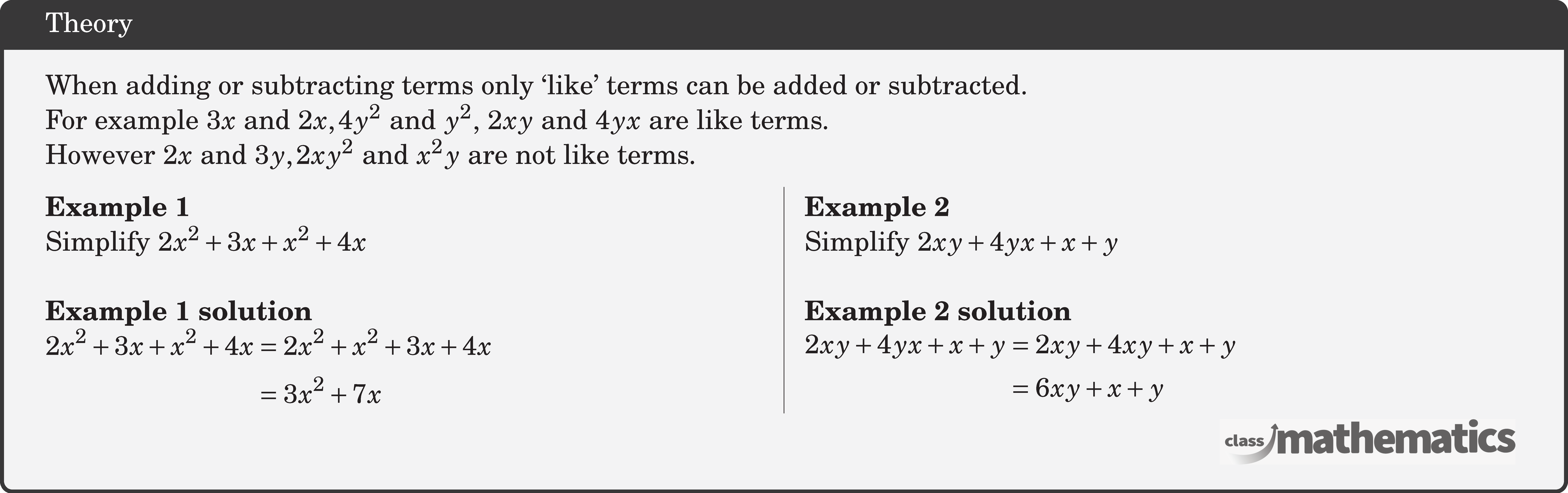 When adding or subtracting terms only `like' terms can be added or subtracted.\\ For example \(3 x\) and \(2 x, 4 y^2\) and \(y^2\), \(2 x y\) and \(4 y x\) are like terms.\\ However \(2 x\) and \(3 y, 2 x y^2\) and \(x^2 y\) are not like terms. \begin{multicols}{2} \textbf{Example 1}\\ Simplify \(2 x^2+3 x+x^2+4 x\)\\ \textbf{Example 1 solution}\\ \(\begin{aligned} 2 x^2+3 x+x^2+4 x & =2 x^2+x^2+3 x+4 x \\ & =3 x^2+7 x \end{aligned}\) \columnbreak \textbf{Example 2}\\ Simplify \(2 x y+4 y x+x+y\)\\ \textbf{Example 2 solution}\\ \(\begin{aligned} 2 x y+4 y x+x+y & =2 x y+4 x y+x+y \\ & =6 x y+x+y \end{aligned}\) \end{multicols}