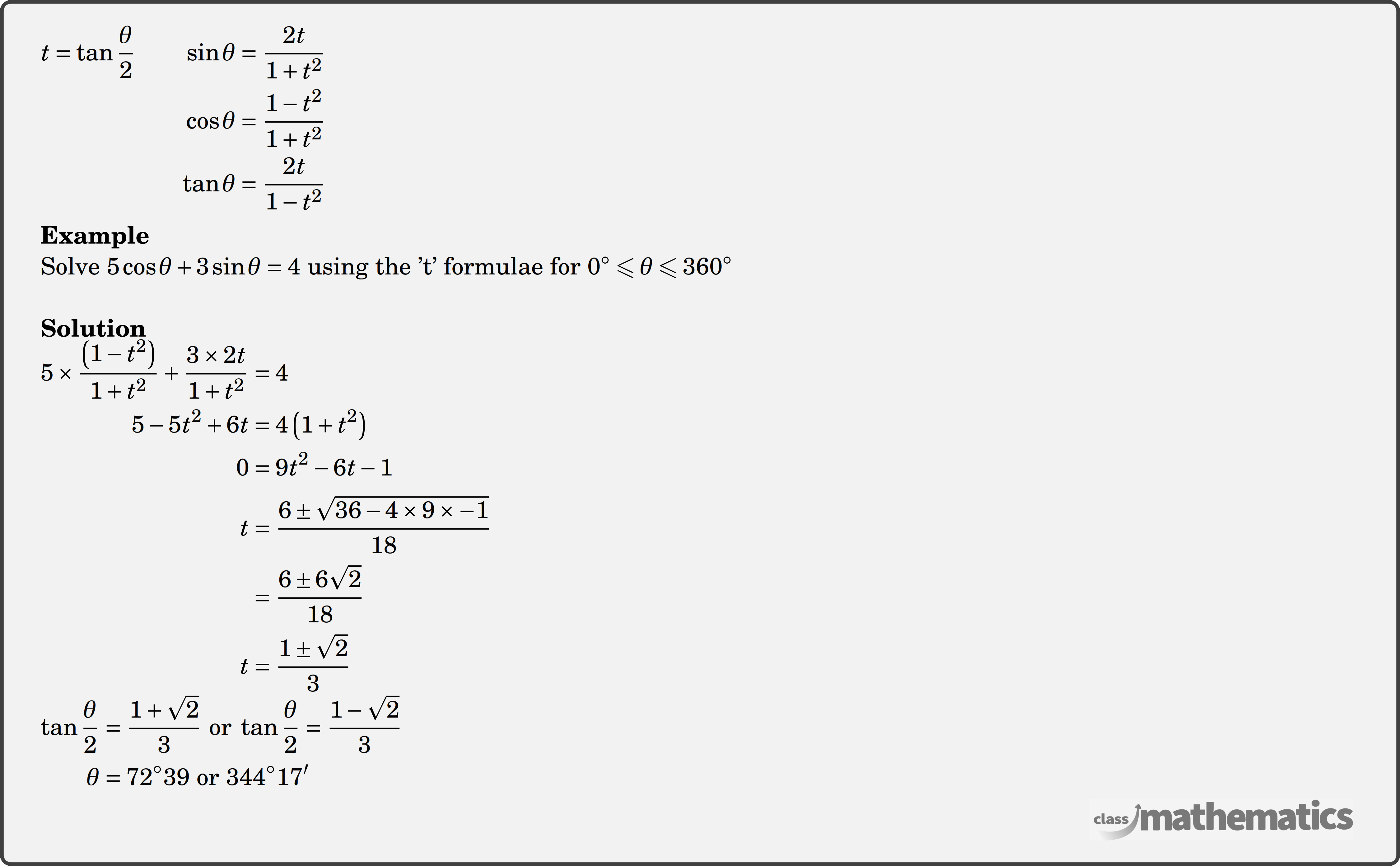 $\begin{aligned} t=\tan \frac{\theta}{2} \qquad \sin \theta & =\frac{2 t}{1+t^2} \\ \cos \theta & =\frac{1-t^2}{1+t^2} \\ \tan \theta & =\frac{2 t}{1-t^2} \end{aligned}$\\ \textbf{Example}\\ Solve \(5 \cos \theta+3 \sin \theta=4\) using the 't' formulae for \(0^{\circ} \leqslant \theta \leqslant 360^{\circ}\)\\ \textbf{Solution}\\ $\begin{aligned} 5 \times \frac{\left(1-t^2\right)}{1+t^2}+\frac{3 \times 2 t}{1+t^2}&=4 \\ 5-5 t^2+6 t&=4\left(1+t^2\right) \\ 0&=9 t^2-6 t-1 \\ t&=\frac{6 \pm \sqrt{36-4 \times 9 \times-1}}{18} \\ &=\frac{6 \pm 6 \sqrt{2}}{18} \\ t&=\frac{1 \pm \sqrt{2}}{3} \end{aligned}$\\ $\begin{aligned} \tan \frac{\theta}{2}&=\frac{1+\sqrt{2}}{3} \text { or } \tan \frac{\theta}{2}=\frac{1-\sqrt{2}}{3} \\ \theta&=72^{\circ} 39 \text { or } 344^{\circ} 17^{\prime} \end{aligned}$\\