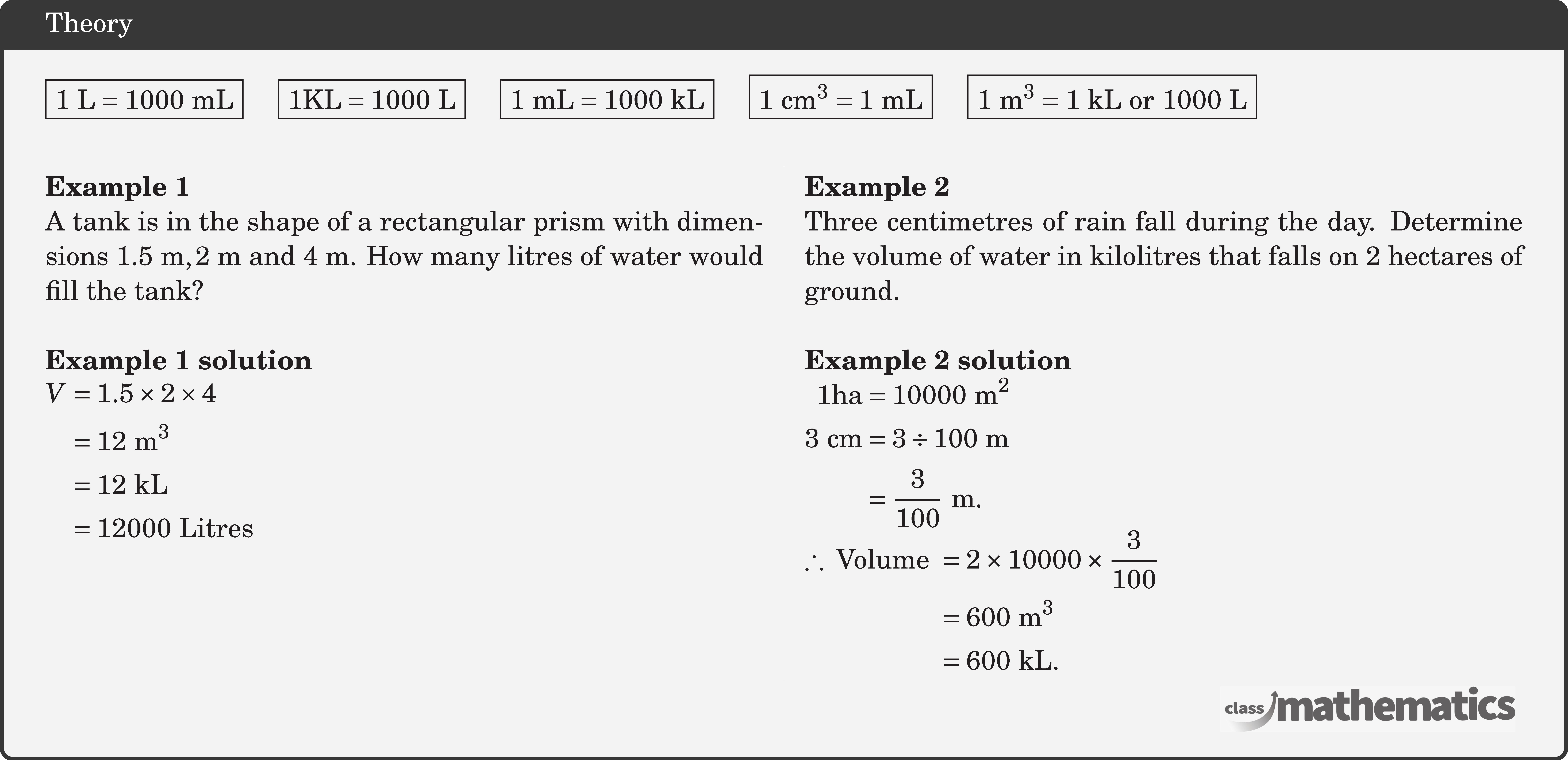 \fbox{\(1 \text{~L}=1000 \text{~mL}\)} \quad \fbox{\(1 \text{KL}=1000 \text{~L} \)} \quad \fbox{\(1 \text{~mL}=1000 \text{~kL}\)} \quad \fbox{\(1 \text{~cm}^3=1 \text{~mL}\)} \quad \fbox{\(1 \text{~m}^3=1 \text{~kL} \text { or } 1000 \text{~L}\)}\\ \begin{multicols}{2} \textbf{Example 1}\\ A tank is in the shape of a rectangular prism with dimensions \(1.5 \text{~m}, 2 \text{~m}\) and \(4 \text{~m}\). How many litres of water would fill the tank?\\ \textbf{Example 1 solution}\\ \(\begin{aligned} V & =1.5 \times 2 \times 4 \\ & =12 \text{~m}^3 \\ & =12 \text{~kL} \\ & =12000 \text { Litres } \end{aligned}\) \columnbreak \textbf{Example 2}\\ Three centimetres of rain fall during the day. Determine the volume of water in kilolitres that falls on 2 hectares of ground.\\ \textbf{Example 2 solution}\\ \(\begin{aligned} 1 \text{ha} & =10000 \text{~m}^2 \\ 3 \text{~cm} & =3 \div 100 \text{~m} \\ & =\frac{3}{100} \text{~m} . \end{aligned}\)\\ \(\begin{aligned} \therefore \text { Volume } & =2 \times 10000 \times \frac{3}{100} \\ & =600 \text{~m}^3 \\ & =600 \text{~kL} . \end{aligned}\) \end{multicols}