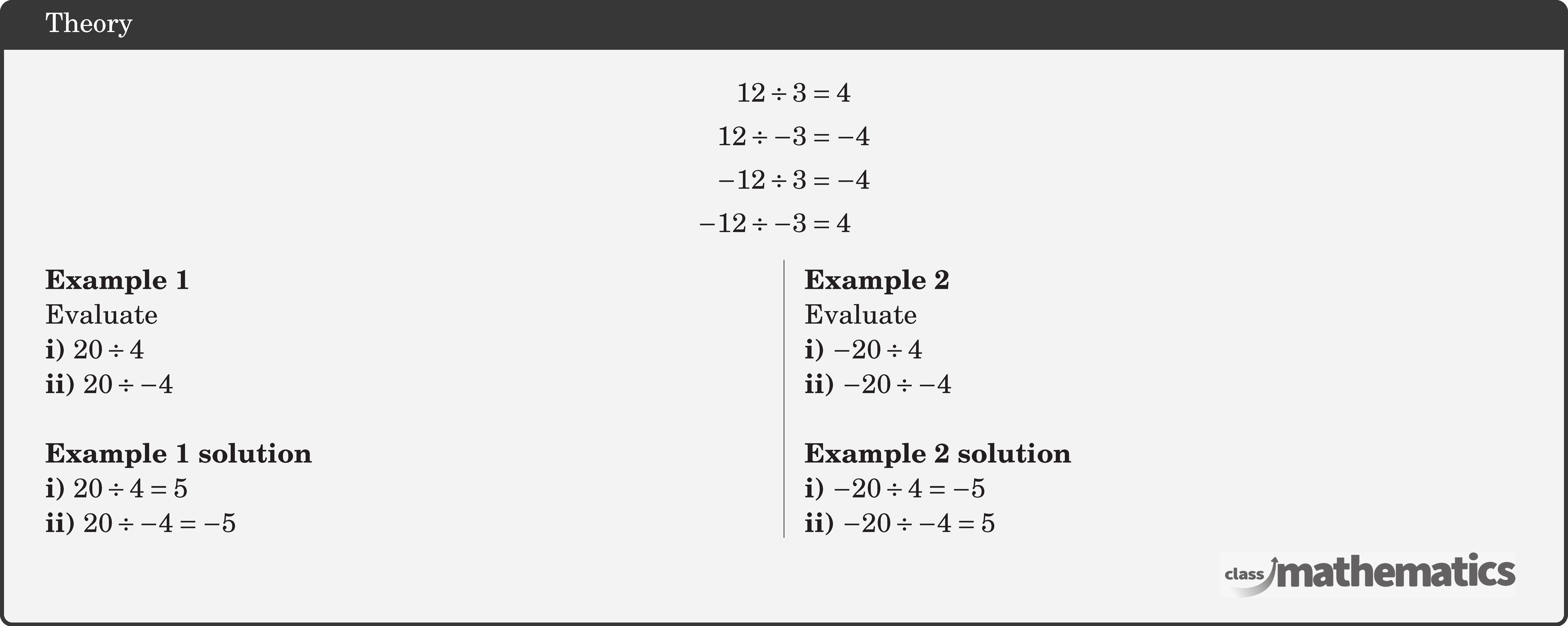 $$ \begin{aligned} 12 \div 3 & =4 \\ 12 \div-3 & =-4 \\ -12 \div 3 & =-4 \\ -12 \div-3 & =4 \end{aligned} $$ \begin{multicols}{2} \textbf{Example 1}\\ Evaluate\\ \textbf{i)} \(20 \div 4\)\\ \textbf{ii)} \(20 \div-4\)\\ \textbf{Example 1 solution}\\ \textbf{i)} \(20 \div 4=5\)\\ \textbf{ii)} \(20 \div-4=-5\) \columnbreak \textbf{Example 2}\\ Evaluate\\ \textbf{i)} \(-20 \div 4\)\\ \textbf{ii)} \(-20 \div-4\)\\ \textbf{Example 2 solution}\\ \textbf{i)} \(-20 \div 4=-5\)\\ \textbf{ii)} \(-20 \div-4=5\) \end{multicols}