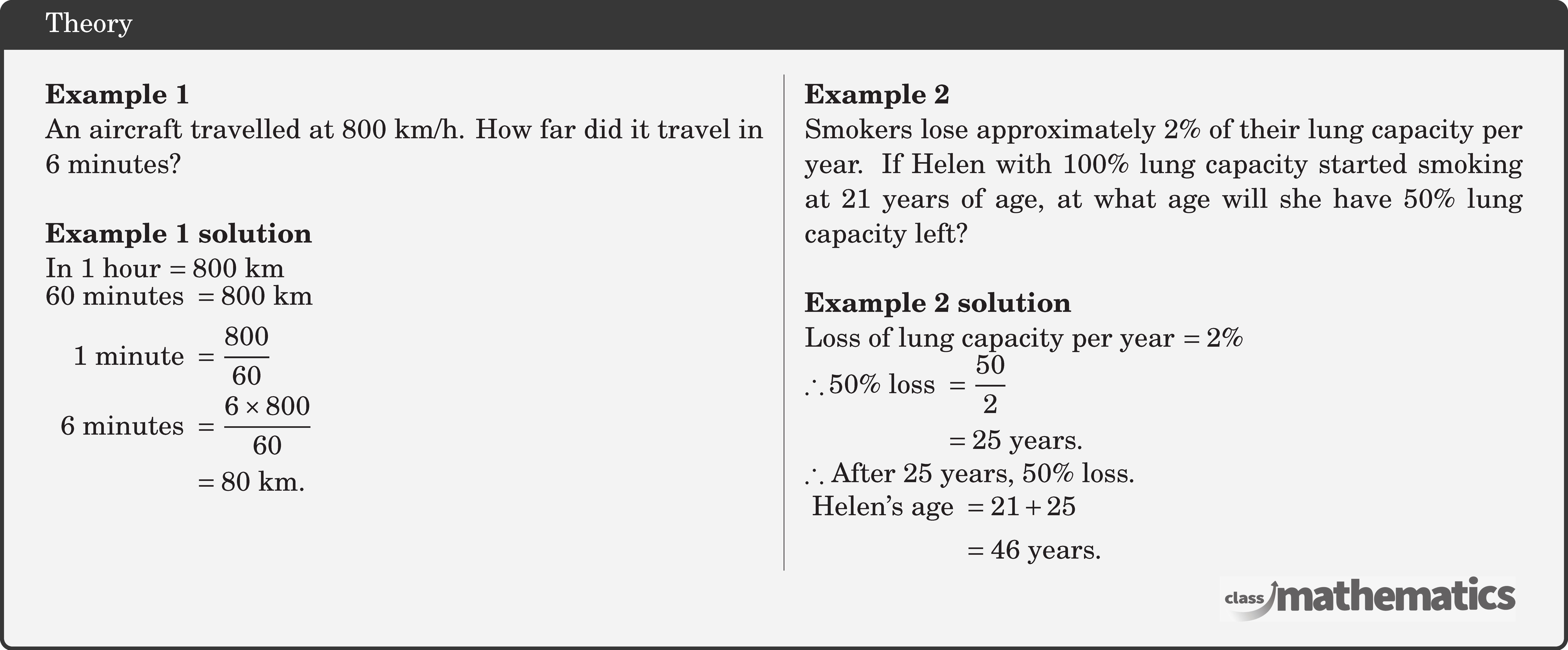 \begin{multicols}{2} \textbf{Example 1}\\ An aircraft travelled at \(800 \text{~km} / \text{h}\). How far did it travel in 6 minutes?\\ \textbf{Example 1 solution}\\ In 1 hour \(=800 \text{~km}\)\\ \(\begin{aligned} 60 \text { minutes } & =800 \text{~km} \\ 1 \text { minute } & =\frac{800}{60} \\ 6 \text { minutes } & =\frac{6 \times 800}{60} \\ & =80 \text{~km}. \end{aligned}\) \columnbreak \textbf{Example 2}\\ Smokers lose approximately \(2 \%\) of their lung capacity per year. If Helen with \(100 \%\) lung capacity started smoking at 21 years of age, at what age will she have \(50 \%\) lung capacity left?\\ \textbf{Example 2 solution}\\ Loss of lung capacity per year \(=2 \%\)\\ \(\begin{aligned} \therefore 50 \% \text { loss } & =\frac{50}{2} \\ & =25 \text { years. } \end{aligned}\)\\ \(\therefore\) After 25 years, \(50 \%\) loss.\\ \(\begin{aligned} \text { Helen's age } & =21+25 \\ & =46 \text { years. } \end{aligned}\) \end{multicols}
