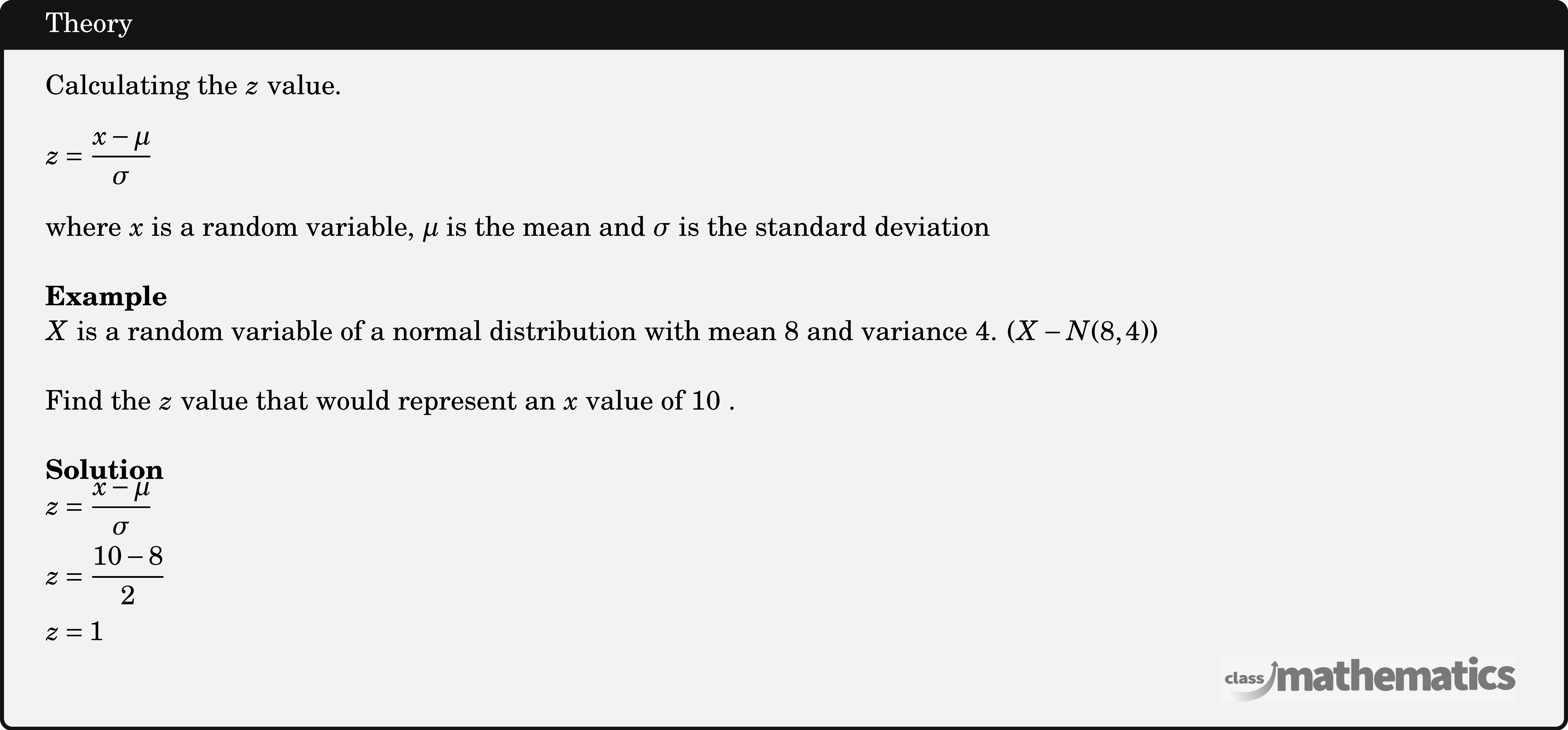 Calculating the \(z\) value. \[ z=\dfrac{x-\mu}{\sigma} \] where \(x\) is a random variable, \(\mu\) is the mean and \(\sigma\) is the standard deviation\\   \textbf{Example}\\ \(X\) is a random variable of a normal distribution with mean 8 and variance 4.  \((X-N(8,4))\)\\  Find the \(z\) value that would represent an \(x\) value of 10 .\\  \textbf{Solution}\\ $\begin{aligned} & z=\frac{x-\mu}{\sigma} \\ & z=\frac{10-8}{2} \\ & z=1 \end{aligned}$\\