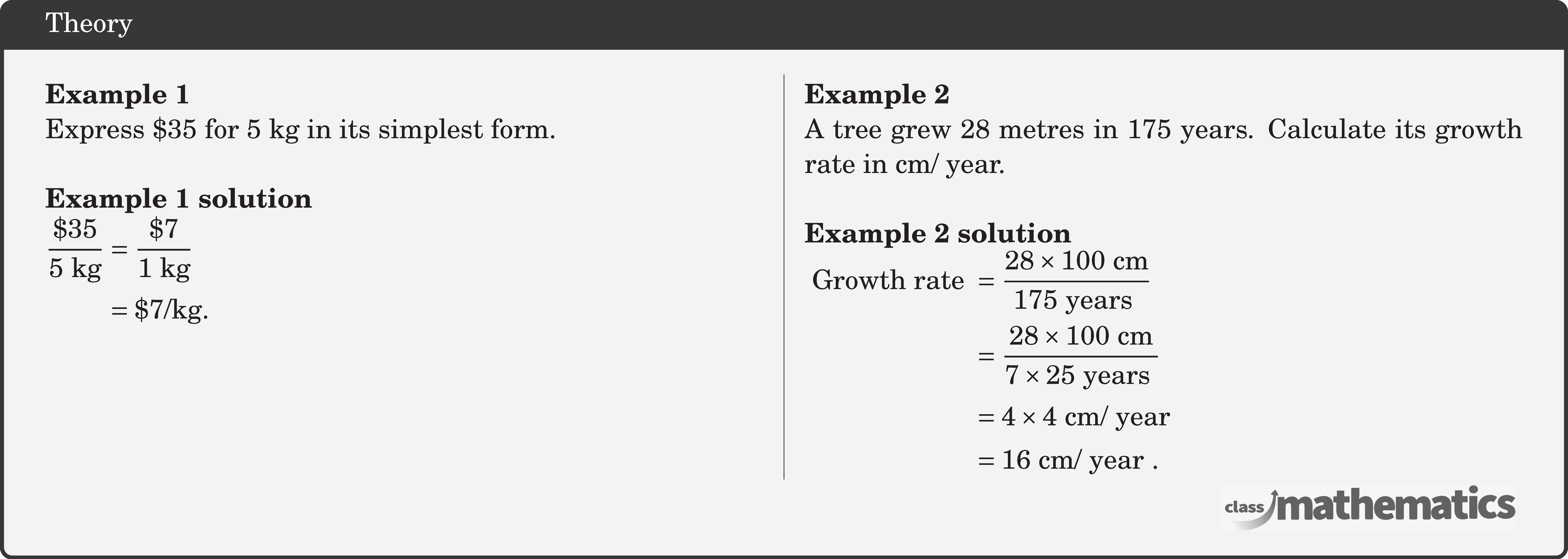 \begin{multicols}{2} \textbf{Example 1}\\ Express \$35 for \(5 \text{~kg}\) in its simplest form.\\ \textbf{Example 1 solution}\\ \(\begin{aligned} \frac{\$ 35}{5 \text{~kg}} & =\frac{\$ 7}{1 \text{~kg}} \\ & =\$ 7 / \text{kg} . \end{aligned}\) \columnbreak \textbf{Example 2}\\ A tree grew 28 metres in 175 years. Calculate its growth rate in cm/ year.\\ \textbf{Example 2 solution}\\ \(\begin{aligned} \text { Growth rate } & =\frac{28 \times 100 \text{~cm}}{175 \text { years }} \\ & =\frac{28 \times 100 \text{~cm}}{7 \times 25 \text { years }} \\ & =4 \times 4 \text{~cm} / \text { year } \\ & =16 \text{~cm} / \text { year } . \end{aligned}\) \end{multicols}