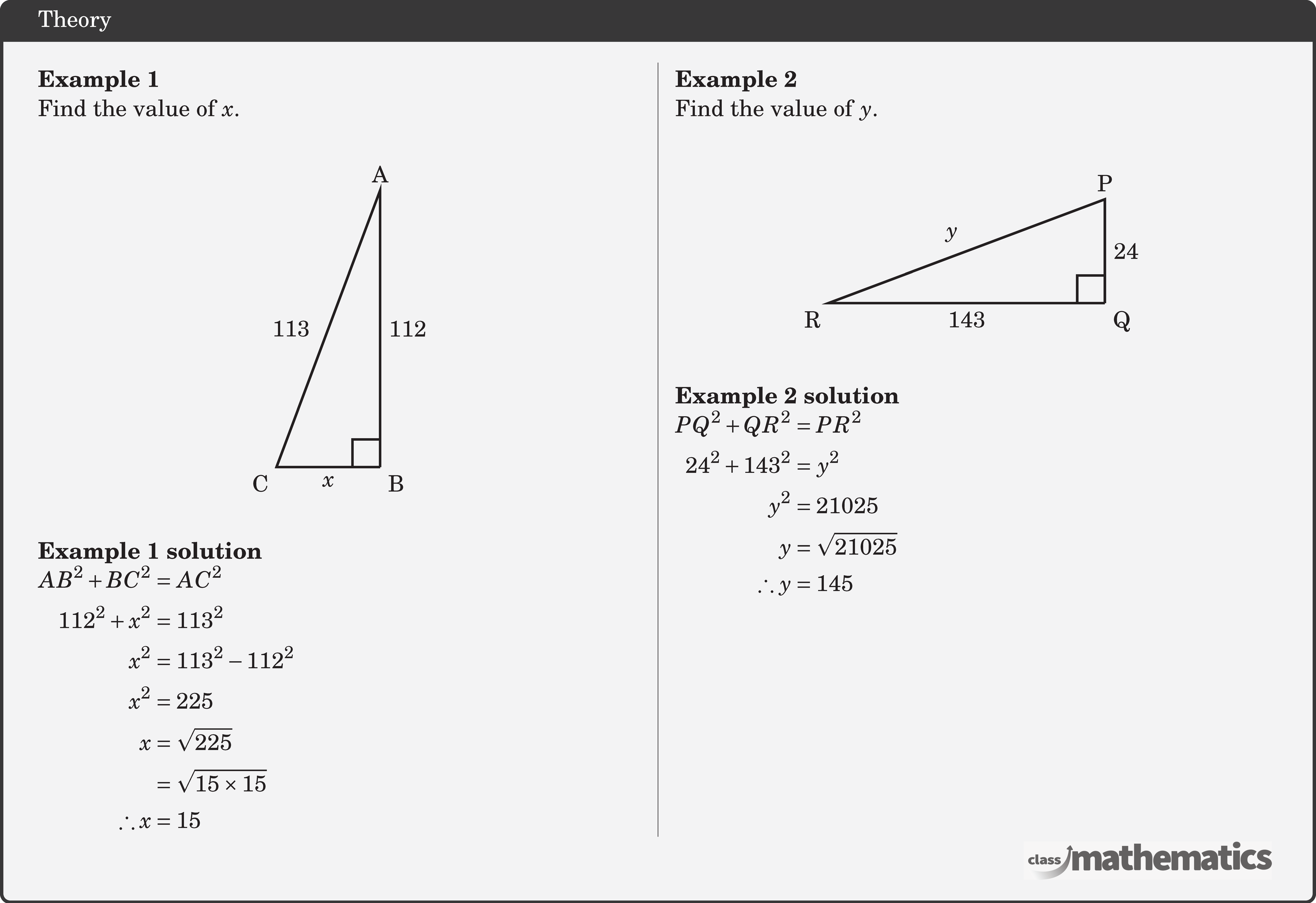 \begin{multicols}{2} \textbf{Example 1}\\ Find the value of \(x\).\\ \begin{center} \begin{tikzpicture}[scale=0.5] \coordinate[label=below right:B] (O) at (0,0); \coordinate[label=above:A] (A) at (0,8); \coordinate[label=below left:C] (B) at (-3,0); \draw[line width=1pt] (O)--(B)node[midway ,below] {\(x\)}--(A)node[left=4pt,midway]{113}--(O) node[midway,right] {112}; \pic [draw=black,line width=1pt,angle radius=0.4cm,angle eccentricity=1.6,""] {right angle=B--O--A}; \end{tikzpicture} \end{center}  \textbf{Example 1 solution}\\ \(\begin{aligned} AB^2+BC^2 & =AC^2 \\ 112^2+x^2 & =113^2 \\ x^2 & =113^2-112^2 \\ x^2 & =225 \\ x & =\sqrt{225} \\ & =\sqrt{15 \times 15} \\ \therefore x & =15 \end{aligned}\)   \columnbreak \textbf{Example 2}\\ Find the value of \(y\).\\ \begin{center} \begin{tikzpicture}[scale=0.5] \coordinate[label=below right:Q] (O) at (0,0); \coordinate[label=above:P] (A) at (0,3); \coordinate[label=below left:R] (B) at (-8,0); \draw[line width=1pt] (O)--(B)node[midway ,below] {143}--(A)node[above left,midway]{\(y\)}--(O) node[midway,right] {24}; \pic [draw=black,line width=1pt,angle radius=0.4cm,angle eccentricity=1.6,""] {right angle=B--O--A}; \end{tikzpicture} \end{center}  \textbf{Example 2 solution}\\ \(\begin{aligned} PQ^2+QR^2 & =PR^2 \\ 24^2+143^2 & =y^2 \\ y^2 & =21025 \\ y & =\sqrt{21025} \\ \therefore y & =145 \end{aligned}\) \end{multicols}