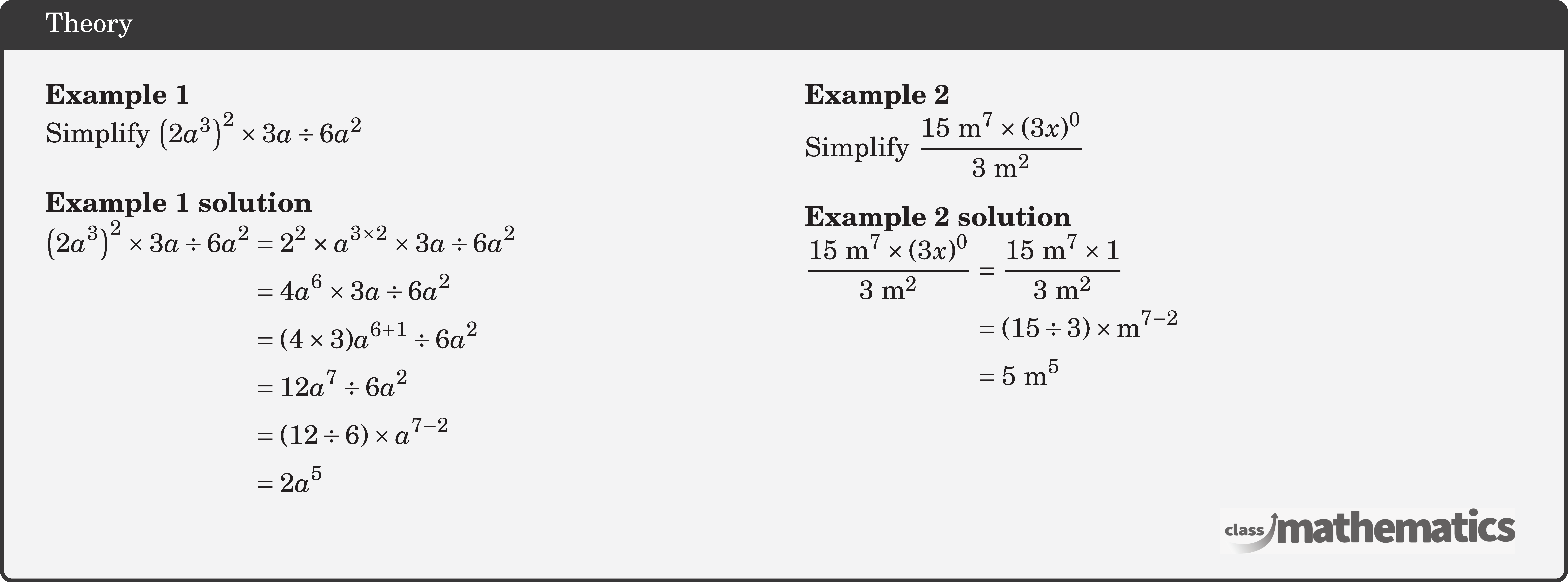 \begin{multicols}{2} \textbf{Example 1}\\ Simplify \(\left(2 a^3\right)^2 \times 3 a \div 6 a^2\)\\ \textbf{Example 1 solution}\\ \(\begin{aligned} \left(2 a^3\right)^2 \times 3 a \div 6 a^2 & =2^2 \times a^{3 \times 2} \times 3 a \div 6 a^2 \\ & =4 a^6 \times 3 a \div 6 a^2 \\ & =(4 \times 3) a^{6+1} \div 6 a^2 \\ & =12 a^7 \div 6 a^2 \\ & =(12 \div 6) \times a^{7-2} \\ & =2 a^5 \end{aligned}\) \columnbreak \textbf{Example 2}\\ Simplify \(\dfrac{15 \text{~m}^7 \times(3 x)^0}{3 \text{~m}^2}\)\\ \textbf{Example 2 solution}\\ \(\begin{aligned} \frac{15 \text{~m}^7 \times(3 x)^0}{3 \text{~m}^2} & =\frac{15 \text{~m}^7 \times 1}{3 \text{~m}^2} \\ & =(15 \div 3) \times \text{m}^{7-2} \\ & =5 \text{~m}^5 \end{aligned}\) \end{multicols}