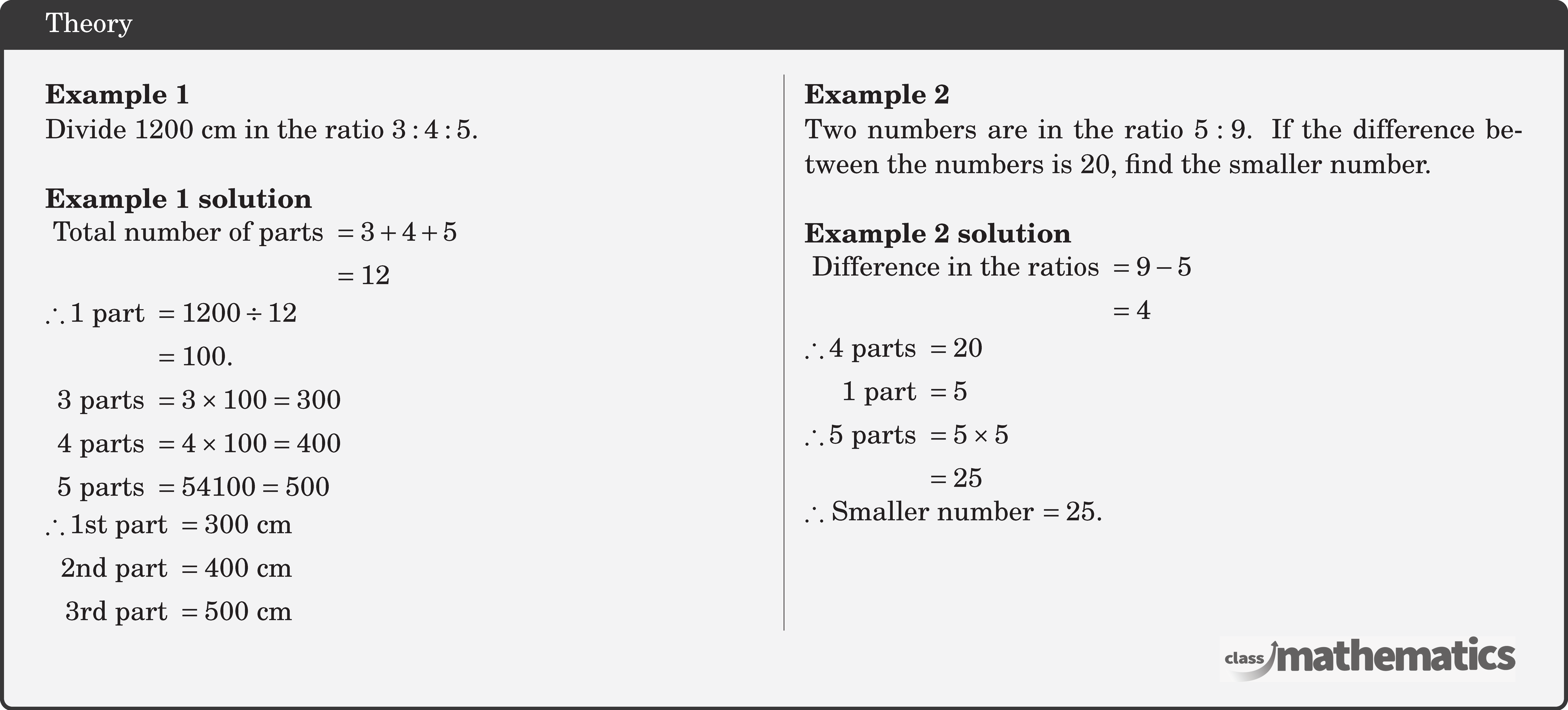 \begin{multicols}{2} \textbf{Example 1}\\ Divide \(1200 \text{~cm}\) in the ratio \(3: 4: 5\).\\ \textbf{Example 1 solution}\\ \(\begin{aligned} \text { Total number of parts } & =3+4+5 \\ & =12 \end{aligned}\)\\ \(\begin{aligned} \therefore 1 \text { part } & =1200 \div 12 \\ & =100 . \\ 3 \text { parts } & =3 \times 100=300 \\ 4 \text { parts } & =4 \times 100=400 \\ 5 \text { parts } & =54100=500 \end{aligned}\)\\ \(\begin{aligned} \therefore 1\text {st part } & =300 \text{~cm} \\ 2\text {nd part } & =400 \text{~cm} \\ 3\text {rd part } & =500 \text{~cm} \end{aligned}\) \columnbreak \textbf{Example 2}\\ Two numbers are in the ratio \(5: 9\). If the difference between the numbers is 20, find the smaller number.\\ \textbf{Example 2 solution}\\ \(\begin{aligned} \text { Difference in the ratios } & =9-5 \\ & =4 \end{aligned}\)\\ \(\begin{aligned} \therefore 4 \text { parts } & =20 \\ 1 \text { part } & =5 \\ \therefore 5 \text { parts } & =5 \times 5 \\ & =25 \end{aligned}\)\\ \(\therefore\) Smaller number \(=25\). \end{multicols}