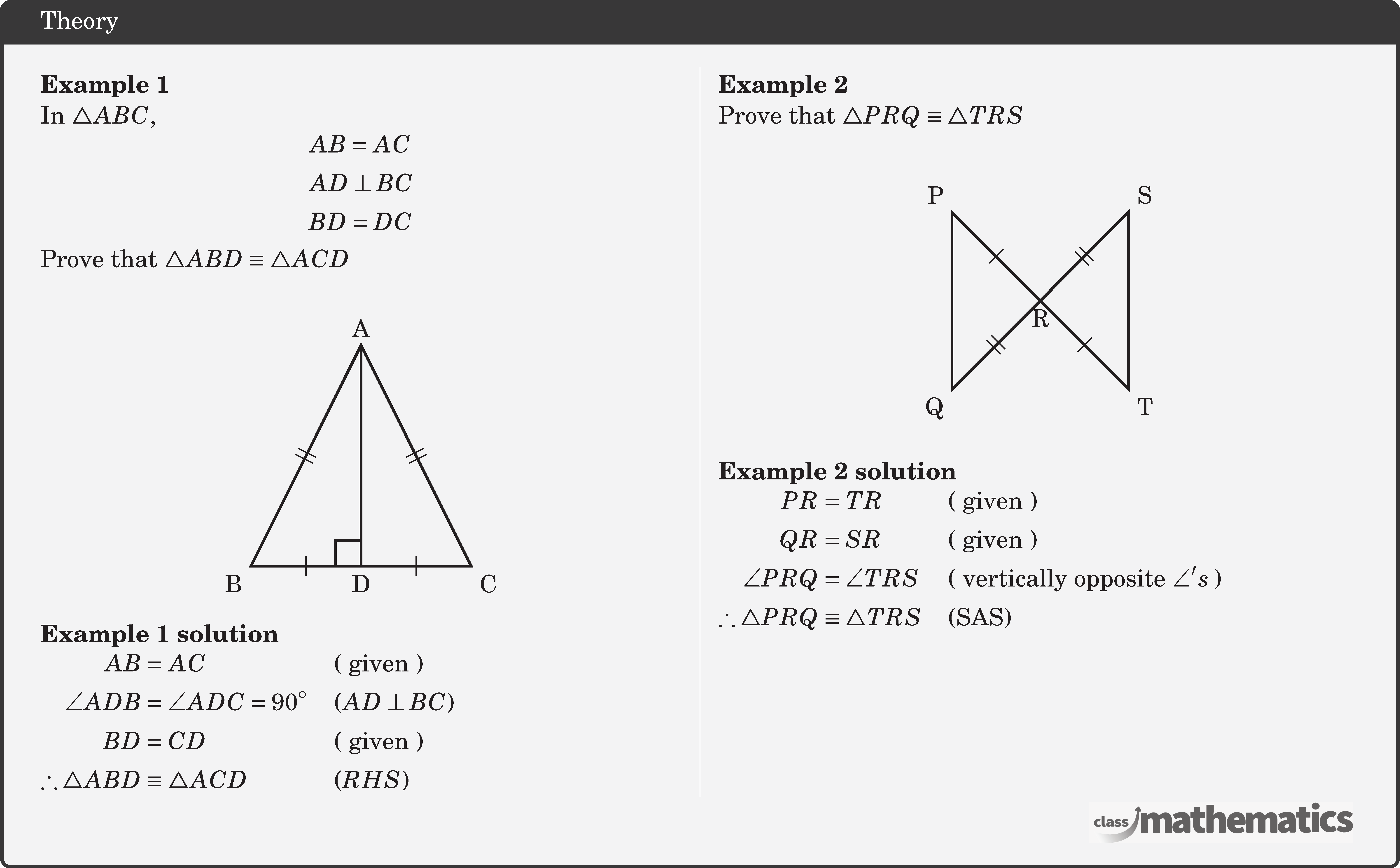 \begin{multicols}{2}  \textbf{Example 1}\\ In \(\triangle A B C\), $$ \begin{aligned} & A B=A C \\ & A D \perp B C \\ & B D=D C \end{aligned} $$ Prove that \(\triangle A B D \equiv \triangle A C D\)\\ \begin{center} \begin{tikzpicture}[scale=1] \coordinate[label=below:D] (O) at (0,0); \coordinate[label=below right:C] (A) at (1.5,0); \coordinate[label=below left:B] (B) at (-1.5,0); \coordinate[label=above:A] (C) at (0,3); \draw[line width=1pt] (O)--(A) node[sloped,midway]{\(|\)}--(C)node[sloped,midway]{\(||\)}--(B)node[sloped,midway]{\(||\)}--(O)node[sloped,midway]{\(|\)}; \draw[line width=1pt,rounded corners=1pt] (O)--(C); \pic [draw=black,line width=1pt,angle radius=0.35cm,angle eccentricity=1.6,""] {right angle=C--O--B}; \end{tikzpicture} \end{center}  \textbf{Example 1 solution}\\ \(\begin{aligned} AB&=A C &&(\text { given }) \\ \angle A D B&=\angle A D C=90^{\circ} &&(A D \perp B C) \\ B D&=C D &&(\text { given }) \\ \therefore \triangle A B D &\equiv \triangle A C D &&(R H S) \end{aligned}\)  \columnbreak \textbf{Example 2}\\ Prove that  \(\triangle P R Q \equiv \triangle T R S\)\\ \begin{center}     \begin{tikzpicture}[scale=1.2] \coordinate[label=below:R] (O) at (0,0); \coordinate[label=above right:S] (A) at (1,1); \coordinate[label=above left:P] (B) at (-1,1); \coordinate[label=below right:T] (C) at (1,-1); \coordinate[label=below left:Q] (D) at (-1,-1); \draw[line width=1pt] (O)--(A) node[sloped,midway]{\(||\)}--(C)node[sloped,midway]{}--(O)node[sloped,midway]{\(|\)}--(D)node[sloped,midway]{\(||\)}--(B)node[sloped,midway]{}--(O)node[sloped,midway]{\(|\)}; \end{tikzpicture} \end{center} \textbf{Example 2 solution}\\ \(\begin{aligned} PR&=TR &&(\text { given }) \\ QR&=SR && (\text { given }) \\ \angle PRQ&=\angle TRS &&(\text { vertically opposite } \angle's\;) \\ \therefore \triangle PRQ &\equiv \triangle TRS  && (\text{SAS}) \end{aligned}\) \end{multicols}