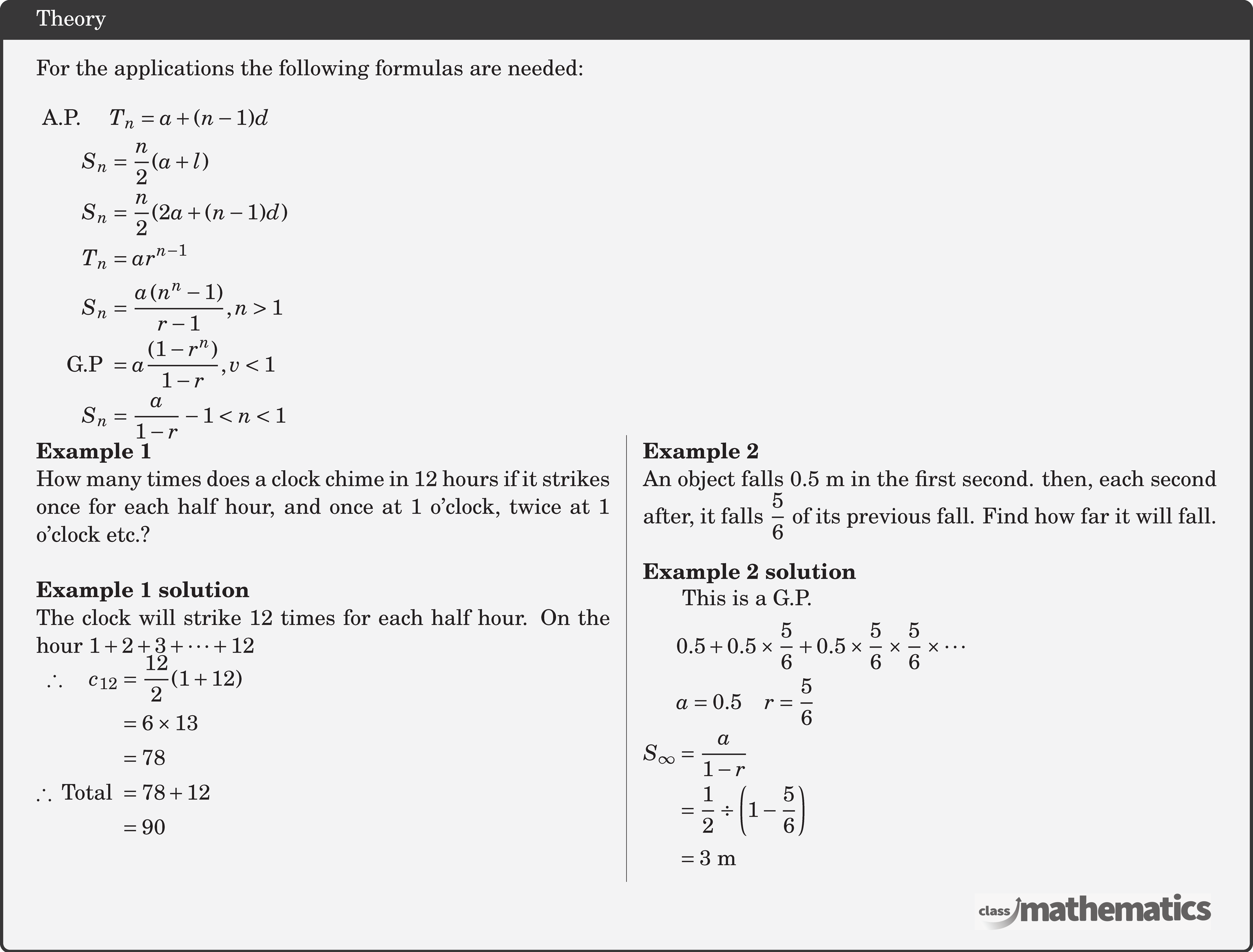 For the applications the following formulas are needed:\\ $\begin{aligned} \text { A.P. } \quad & T_n=a+(n-1) d \\ S_n & =\frac{n}{2}(a+l) \\ S_n & =\frac{n}{2}(2 a+(n-1) d) \\ T_n & =a r^{n-1} \\ S_n & =\frac{a\left(n^n-1\right)}{r-1}, n>1 \\ \text { G.P } & =a \frac{\left(1-r^n\right)}{1-r}, v<1 \\ S_n & =\frac{a}{1-r}-1<n<1 \end{aligned}$ \begin{multicols}{2} \textbf{Example 1}\\ How many times does a clock chime in 12 hours if it strikes once for each half hour, and once at 1 o'clock, twice at 1 o'clock etc.?\\ \textbf{Example 1 solution}\\ The clock will strike 12 times for each half hour. On the hour \(1+2+3+\cdots+12\) $\begin{aligned} \therefore \quad c_{12} & =\frac{12}{2}(1+12) \\ & =6 \times 13 \\ & =78 \\ \therefore \text { Total } & =78+12 \\ & =90 \end{aligned}$\\ \columnbreak \textbf{Example 2}\\ An object falls \(0.5 \mathrm{~m}\) in the first second. then, each second after, it falls \(\dfrac{5}{6}\) of its previous fall. Find how far it will fall.\\ \textbf{Example 2 solution}\\ $\begin{aligned} &\text { This is a G.P. } \\ & 0.5+0.5 \times \frac{5}{6}+0.5 \times \frac{5}{6} \times \frac{5}{6} \times \cdots \\ &a=0.5 \quad r=\frac{5}{6} \\ S_{\infty} & =\frac{a}{1-r} \\ &= \frac{1}{2} \div\left(1-\frac{5}{6}\right) \\ & =3 \mathrm{~m} \end{aligned}$\\ \end{multicols}