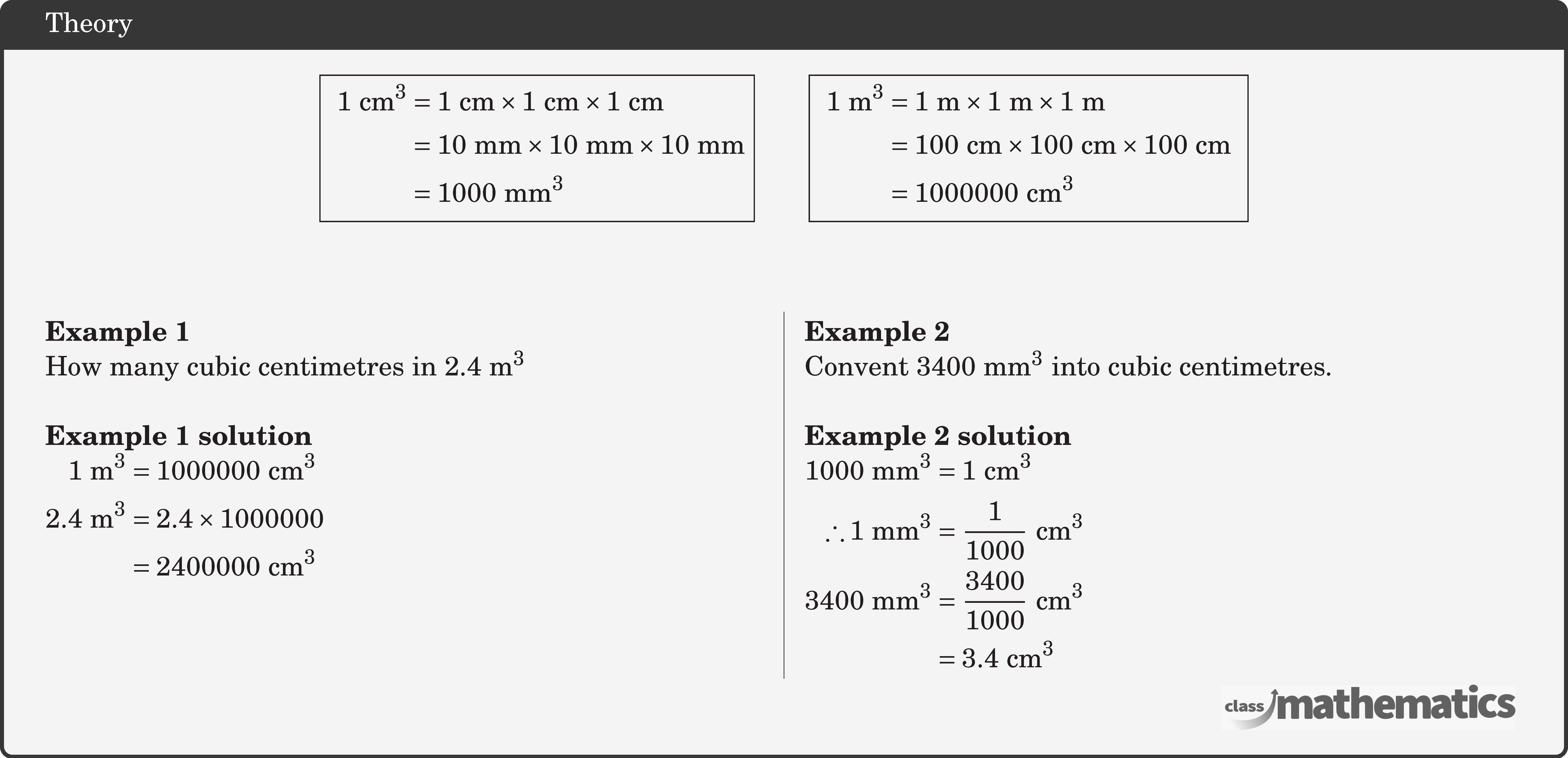 \begin{center} \fbox{ \(\begin{aligned} 1 \text{~cm}^3 & =1 \text{~cm} \times 1 \text{~cm} \times 1 \text{~cm} \\ & =10 \text{~mm} \times 10 \text{~mm} \times 10 \text{~mm} \\ & =1000 \text{~mm}^3 \end{aligned}\)}\qquad \fbox{ \(\begin{aligned} 1 \text{~m}^3 & =1 \text{~m} \times 1 \text{~m} \times 1 \text{~m} \\ & =100 \text{~cm} \times 100 \text{~cm} \times 100 \text{~cm} \\ & =1000000 \text{~cm}^3 \end{aligned}\) } \end{center} \hfill \linebreak \begin{multicols}{2} \textbf{Example 1}\\ How many cubic centimetres in \(2.4 \text{~m}^3\)\\ \textbf{Example 1 solution}\\ \(\begin{aligned} 1 \text{~m}^3 & =1000000 \text{~cm}^3 \\ 2.4 \text{~m}^3 & =2.4 \times 1000000 \\ & =2400000 \text{~cm}^3 \end{aligned}\) \columnbreak \textbf{Example 2}\\ Convent \(3400 \text{~mm}^3\) into cubic centimetres.\\ \textbf{Example 2 solution}\\ \(\begin{aligned} 1000 \text{~mm}^3 & =1 \text{~cm}^3 \\ \therefore 1 \text{~mm}^3 & =\frac{1}{1000} \text{~cm}^3 \\ 3400 \text{~mm}^3 & =\frac{3400}{1000} \text{~cm}^3 \\ & =3.4 \text{~cm}^3 \end{aligned}\) \end{multicols}
