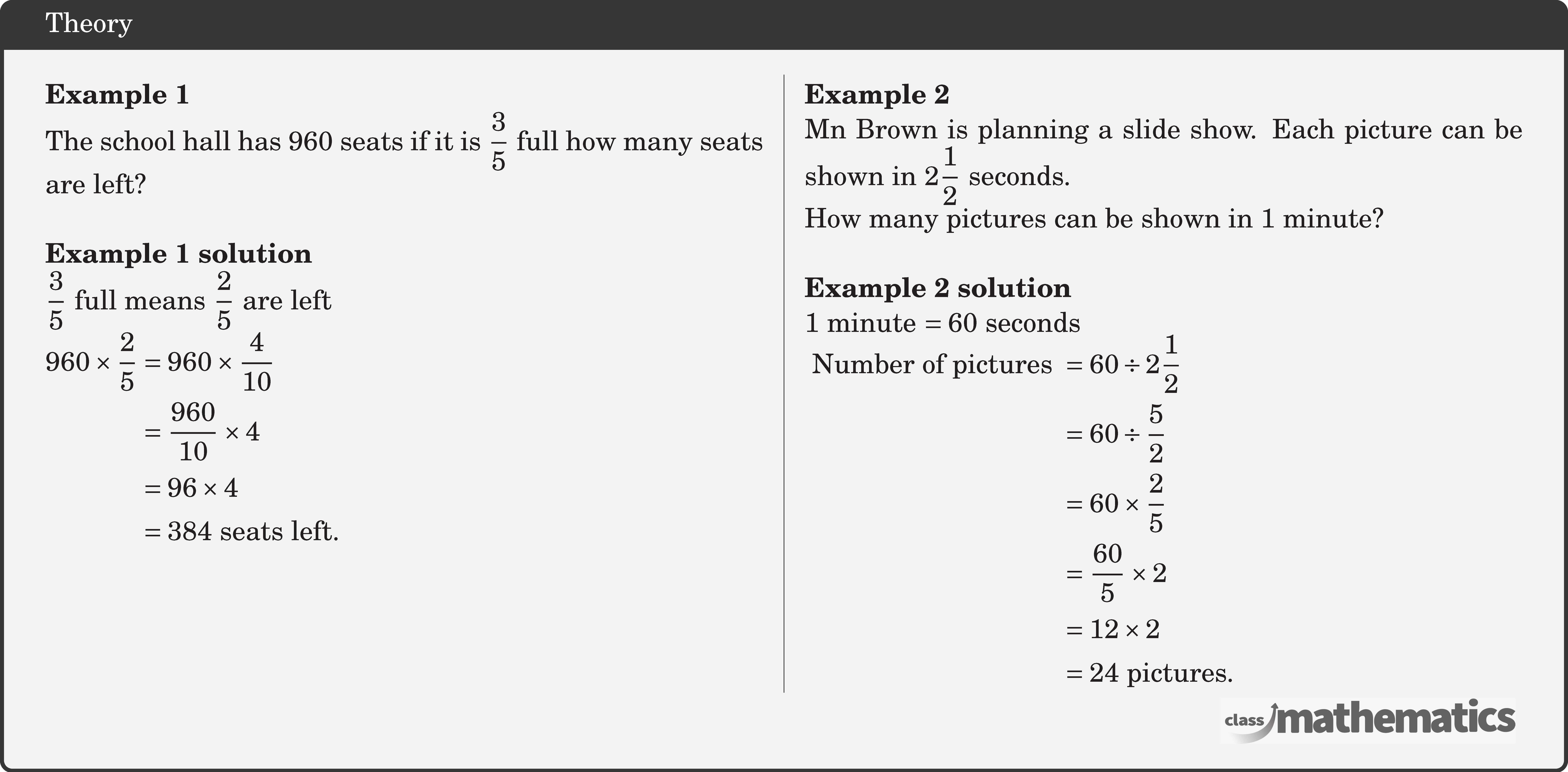 \begin{multicols}{2} \textbf{Example 1}\\ The school hall has 960 seats if it is \(\dfrac{3}{5}\) full how many seats are left?\\ \textbf{Example 1 solution}\\ \(\dfrac{3}{5}\) full means \(\dfrac{2}{5}\) are left\\ \(\begin{aligned} 960 \times \frac{2}{5} & =960 \times \frac{4}{10} \\ & =\frac{960}{10} \times 4 \\ & =96 \times 4 \\ & =384 \text { seats left. } \end{aligned}\) \columnbreak \textbf{Example 2}\\ Mn Brown is planning a slide show. Each picture can be shown in \(2 \dfrac{1}{2}\) seconds.\\ How many pictures can be shown in 1 minute?\\ \textbf{Example 2 solution}\\ 1 minute \(=60\) seconds\\ \(\begin{aligned} \text { Number of pictures } & =60 \div 2 \frac{1}{2} \\ & =60 \div \frac{5}{2} \\ & =60 \times \frac{2}{5} \\ & =\frac{60}{5} \times 2 \\ & =12 \times 2 \\ & =24 \text { pictures. } \end{aligned}\) \end{multicols}