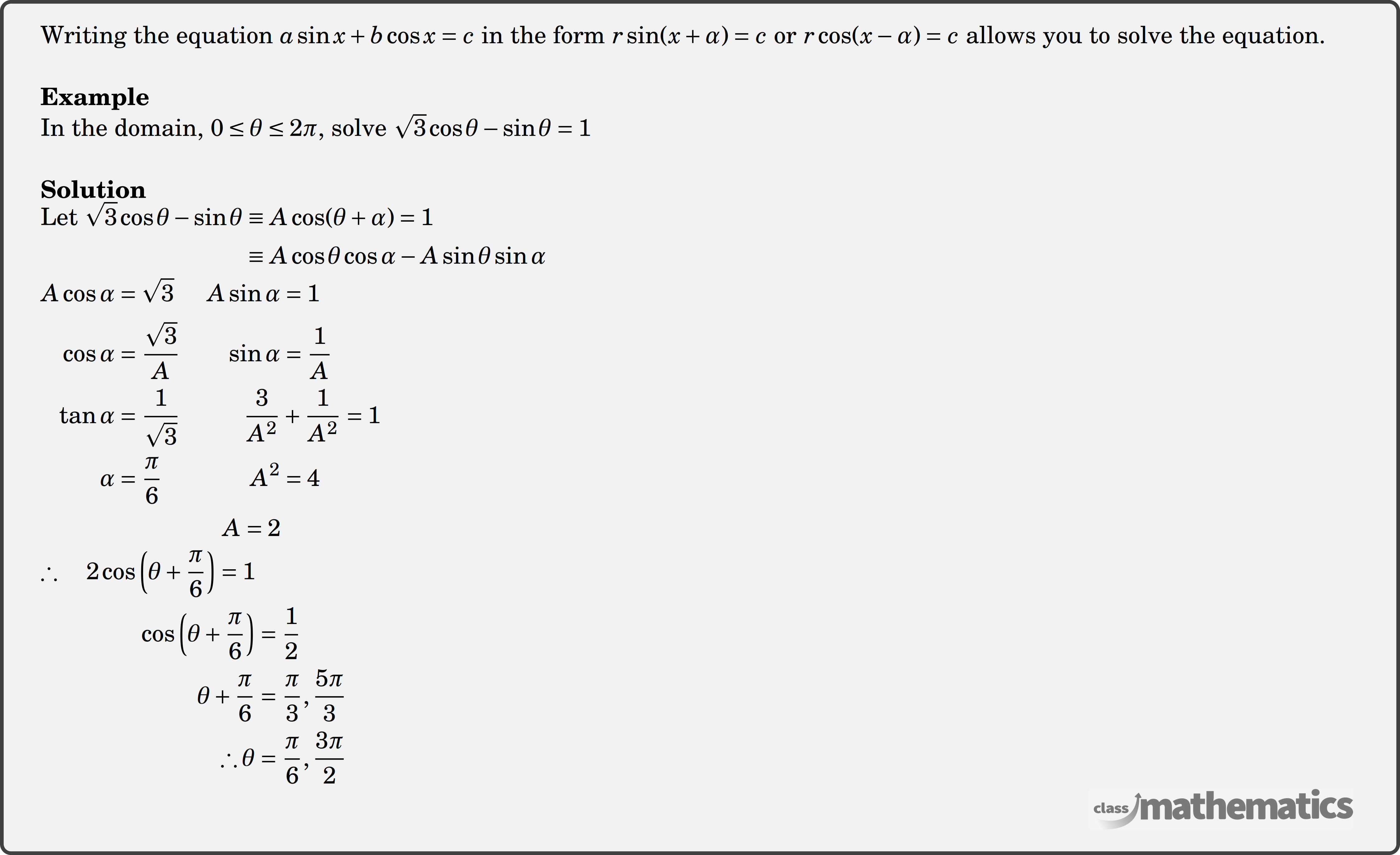 Writing the equation \(a \sin x+b \cos x=c\) in the form \(r \sin (x+\alpha)=c \) or \( r\cos (x-\alpha)=c\) allows you to solve the equation. \\ \textbf{Example}\\ In the domain, \(0 \le \theta \le 2 \pi\), solve \(\sqrt{3} \cos \theta - \sin \theta =1\)\\ \textbf{Solution}\\ $\begin{aligned} \text{Let } \sqrt{3} \cos \theta-\sin \theta & \equiv A \cos (\theta+\alpha)=1 \\ & \equiv A \cos \theta \cos \alpha-A \sin \theta \sin \alpha \end{aligned}$\\ $\begin{aligned} A \cos \alpha &=\sqrt{3} & A \sin \alpha &=1 \\ \cos \alpha &=\frac{\sqrt{3}}{A} & \sin \alpha &=\frac{1}{A} \\ \tan \alpha &=\frac{1}{\sqrt{3}} & \frac{3}{A^2} &+\frac{1}{A^2}=1 \\ \alpha &=\frac{\pi}{6} & A^2 &=4 \\ & &A =2 \end{aligned}$\\ $\begin{aligned} \therefore \quad 2 \cos \left(\theta+\frac{\pi}{6}\right)=1 \\ \quad \cos \left(\theta+\frac{\pi}{6}\right)&=\frac{1}{2} \\ \theta+\frac{\pi}{6}&=\frac{\pi}{3}, \frac{5 \pi}{3} \\ \therefore \theta&=\frac{\pi}{6}, \frac{3 \pi}{2} \end{aligned}$\\