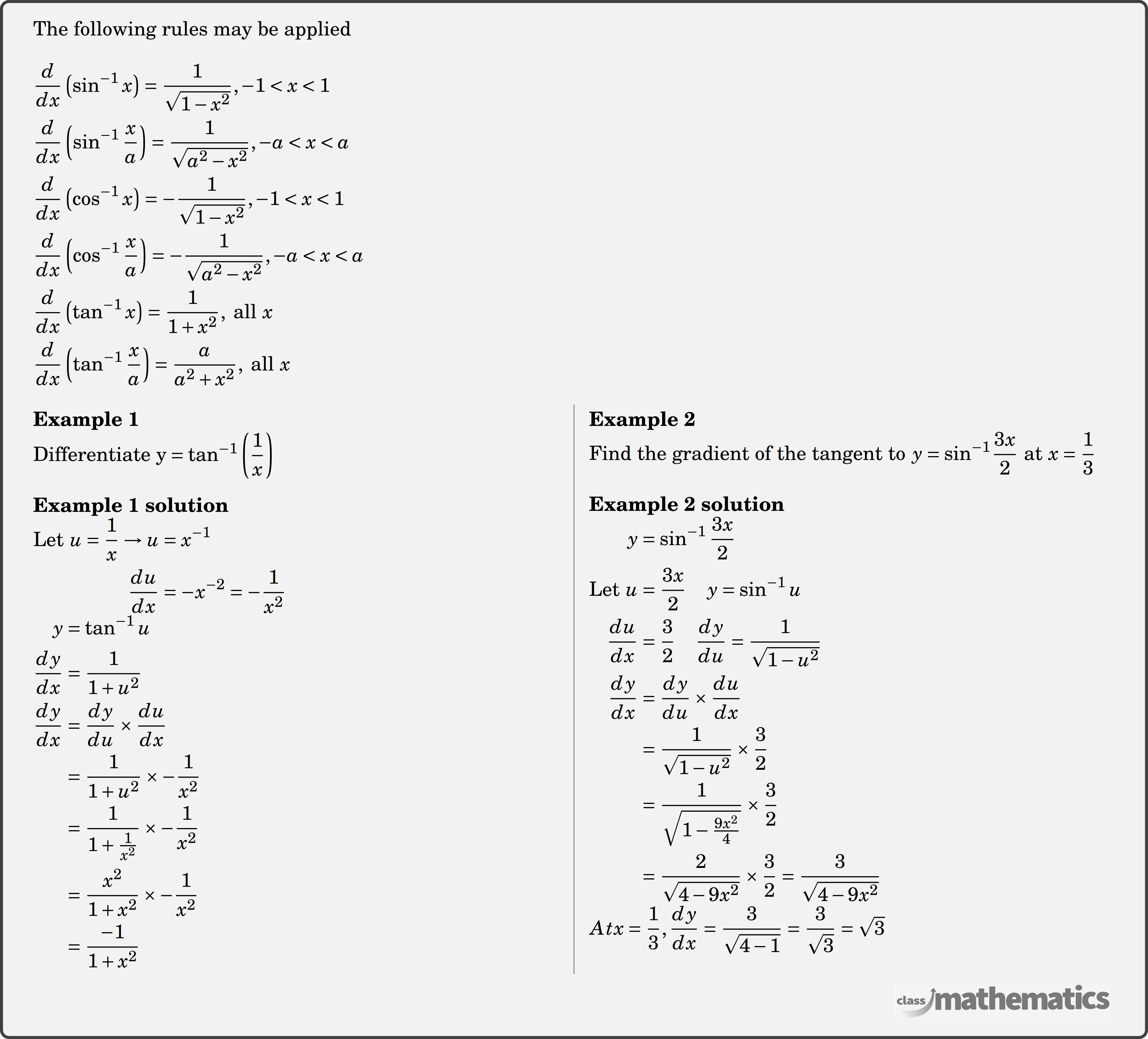 The following rules may be applied\\ $\begin{aligned} & \dfrac{d}{d x}\left(\sin ^{-1} x\right)=\dfrac{1}{\sqrt{1-x^2}},-1<x<1 \\ & \dfrac{d}{d x}\left(\sin ^{-1} \dfrac{x}{a}\right)=\dfrac{1}{\sqrt{a^2-x^2}},-a<x<a \\ & \dfrac{d}{d x}\left(\cos ^{-1} x\right)=-\dfrac{1}{\sqrt{1-x^2}},-1<x<1 \\ & \dfrac{d}{d x}\left(\cos ^{-1} \dfrac{x}{a}\right)=-\dfrac{1}{\sqrt{a^2-x^2}},-a<x<a \\ & \dfrac{d}{d x}\left(\tan ^{-1} x\right)=\dfrac{1}{1+x^2}, \text{ all } x \\ & \dfrac{d}{d x}\left(\tan ^{-1} \dfrac{x}{a}\right)=\dfrac{a}{a^2+x^2}, \text{ all } x \end{aligned}$\\ \begin{multicols}{2} \textbf{Example 1}\\ %Question 12026 Differentiate \({\rm{y = ta}}{{\rm{n}}^{ - 1}}\left( {\dfrac{1}{x}} \right)\)\\ \textbf{Example 1 solution}\\ $\begin{aligned} \text {Let }u =\frac{1}{x} \rightarrow u &=x^{-1} \\ \frac{d u}{d x} &=-x^{-2} =-\frac{1}{x^{2}}\\ \end{aligned}$\\ $\begin{aligned} y&=\tan ^{-1} u \\ \frac{dy}{dx}&=\frac{1}{1+u^{2}}\\ \frac{dy}{dx} &=\frac{d y}{d u} \times \frac{d u}{dx} \\ &=\frac{1}{1+u^{2}} \times -\frac{1}{x^{2}} \\ &=\frac{1}{1+\frac{1}{x^{2}}} \times-\frac{1}{x^{2}} \\ &=\frac{x^{2}}{1+x^{2}} \times-\frac{1}{x^{2}} \\ &=\frac{-1}{1+x^{2}} \end{aligned}$\\ \columnbreak \textbf{Example 2}\\ %Question 12027 Find the gradient of the tangent to \(y = {\sin ^{ - 1}}\dfrac{{3x}}{2}\) at \(x = \dfrac{1}{3}\)\\ \textbf{Example 2 solution}\\ $\begin{aligned} y &=\sin ^{-1} \frac{3 x}{2} \\ \text {Let } u &=\frac{3 x}{2} \quad y=\sin ^{-1} u \\ \frac{du}{dx} &=\frac{3}{2} \quad \frac{d y}{du}=\frac{1}{\sqrt{1-u^{2}}}\\ \frac{d y}{d x} &=\frac{dy}{du} \times \frac{du}{dx} \\ &=\frac{1}{\sqrt{1-u^{2}}} \times \frac{3}{2} \\ &=\frac{1}{\sqrt{1-\frac{9 x^{2}}{4}}} \times \frac{3}{2} \\ &=\frac{2}{\sqrt{4-9x^{2}}} \times \frac{3}{2}=\frac{3}{\sqrt{4-9x^{2}}} \end{aligned}$\\ \({At } x=\dfrac{1}{3}, \dfrac{dy}{dx}=\dfrac{3}{\sqrt{4-1}}=\dfrac{3}{\sqrt{3}}=\sqrt{3}\)\\ \end{multicols}