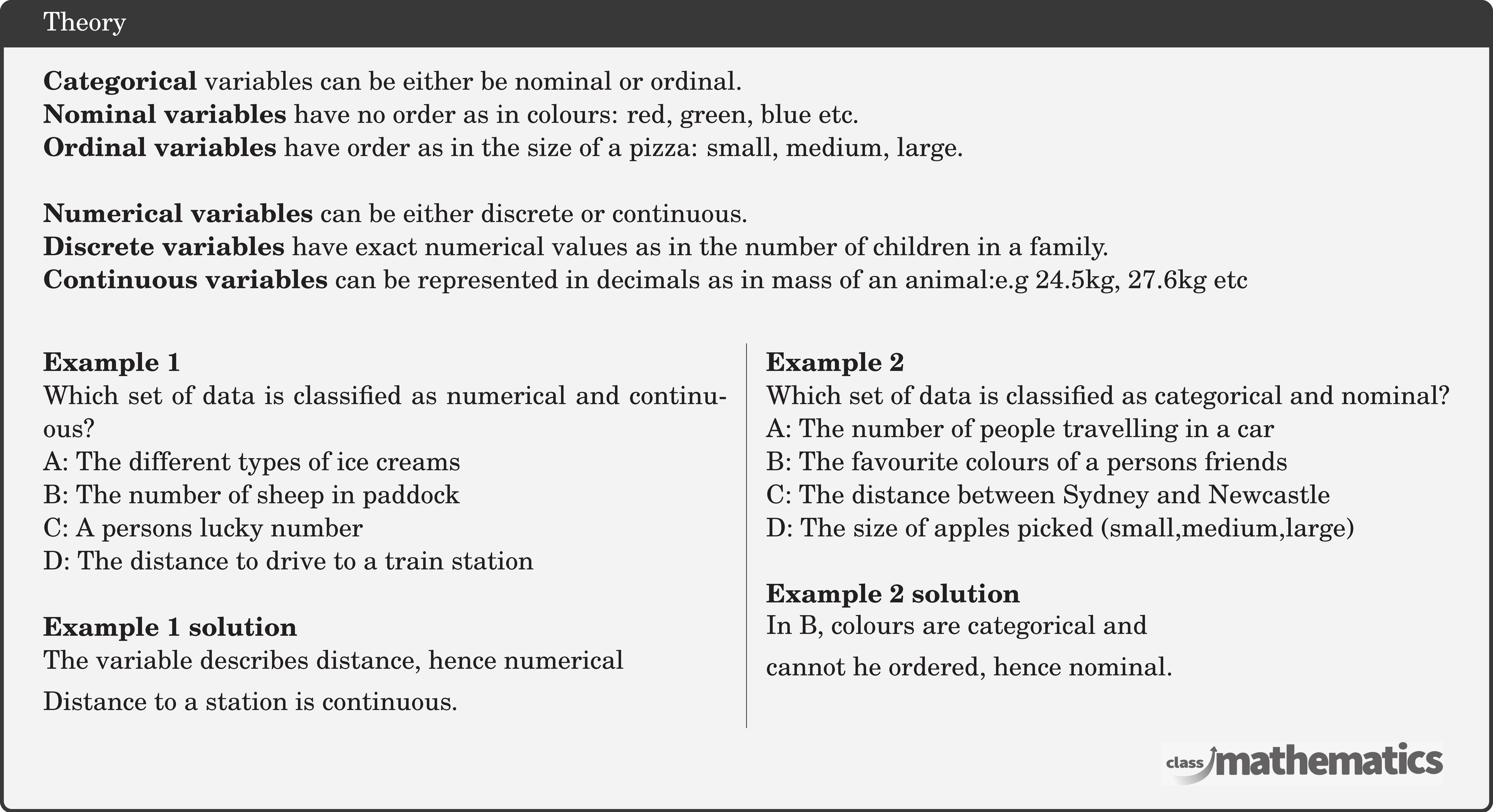 \textbf{Categorical} variables can be either be nominal or ordinal. \\ \textbf{Nominal variables} have no order as in colours: red, green, blue etc.\\ \textbf{Ordinal variables} have order as in the size of a pizza: small, medium, large.\\  \textbf{Numerical variables} can be either discrete or continuous.\\ \textbf{Discrete variables} have exact numerical values as in the number of children in a family.\\ \textbf{Continuous variables} can be represented in decimals as in mass of an animal:e.g 24.5kg, 27.6kg etc\\  \begin{multicols}{2}  \textbf{Example 1}\\ Which set of data is classified as numerical and continuous?\\ A: The different types of ice creams\\ B: The number of sheep in paddock \\ C: A persons lucky number \\ D: The distance to drive to a train station \\  \textbf{Example 1 solution}\\ \(\begin{aligned}[t] &\text{The variable describes distance, hence numerical}\\ &\text{Distance to a station is continuous.} \end{aligned}\)\\  \columnbreak \textbf{Example 2}\\ Which set of data is classified as categorical and nominal? \\ A: The number of people travelling in a car \\ B: The favourite colours of a persons friends \\ C: The distance between Sydney and Newcastle \\ D: The size of apples picked (small,medium,large) \\  \textbf{Example 2 solution}\\ \(\begin{aligned} &\text{In B, colours are categorical and}\\ &\text{cannot he ordered, hence nominal.} \end{aligned}\)\\ \end{multicols}