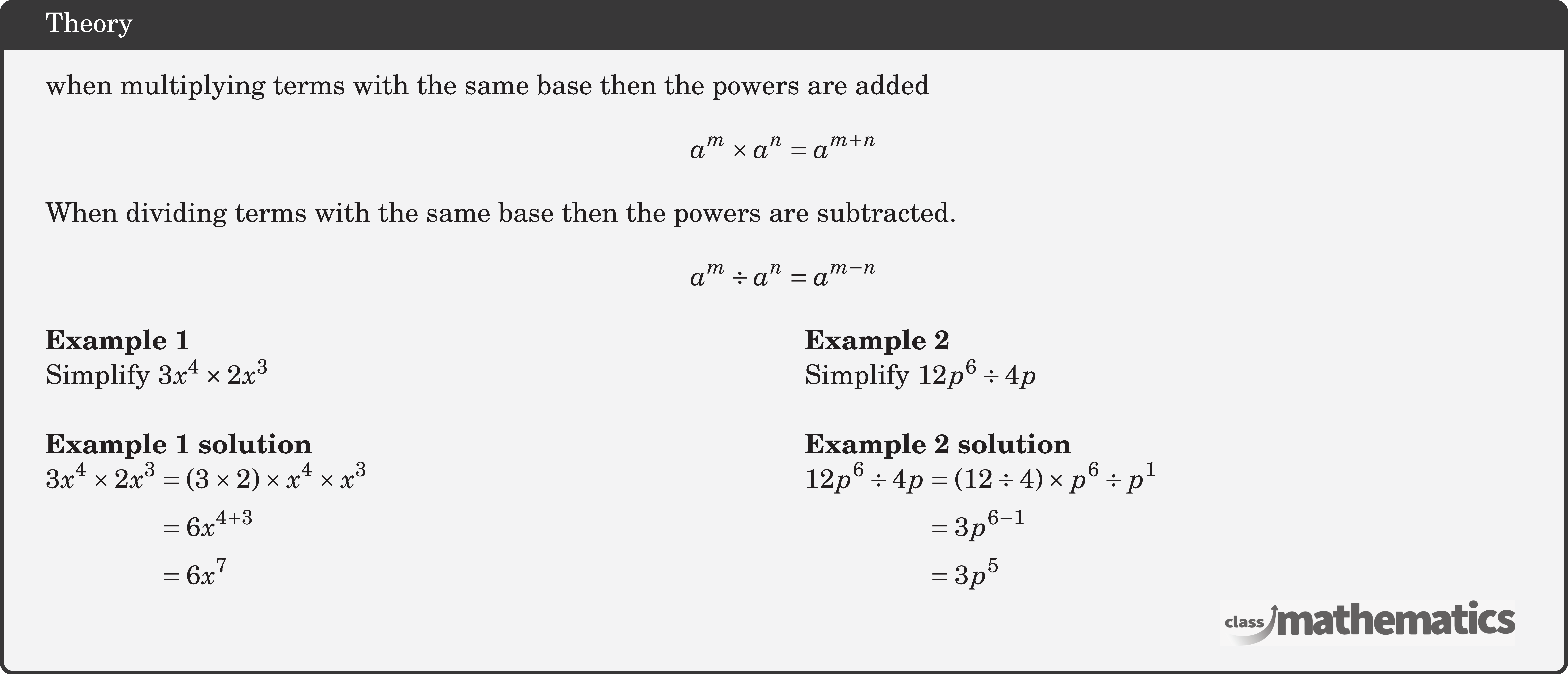 when multiplying terms with the same base then the powers are added $$ a^m \times a^n=a^{m+n} $$ When dividing terms with the same base then the powers are subtracted. $$ a^m \div a^n=a^{m-n} $$ \begin{multicols}{2} \textbf{Example 1}\\ Simplify \(3 x^4 \times 2 x^3\)\\ \textbf{Example 1 solution}\\ \(\begin{aligned} 3 x^4 \times 2 x^3 & =(3 \times 2) \times x^4 \times x^3 \\ & =6 x^{4+3} \\ & =6 x^7 \end{aligned}\) \columnbreak \textbf{Example 2}\\ Simplify \(12 p^6 \div 4 p\)\\ \textbf{Example 2 solution}\\ \(\begin{aligned} 12 p^6 \div 4 p & =(12 \div 4) \times p^6 \div p^1 \\ & =3 p^{6-1} \\ & =3 p^5 \end{aligned}\) \end{multicols}