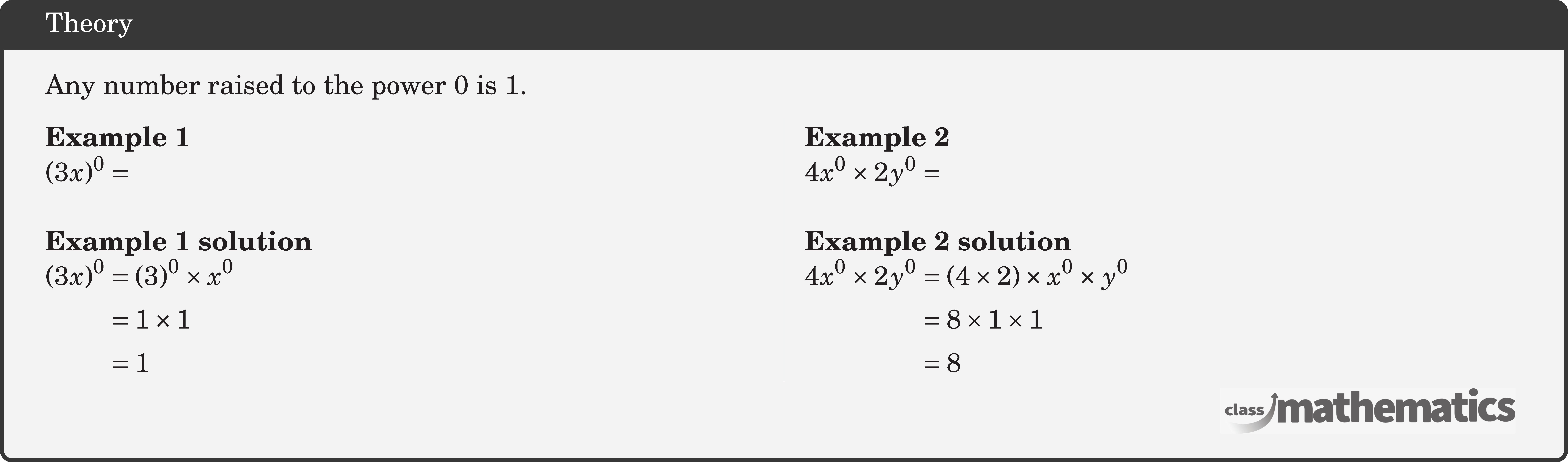Any number raised to the power 0 is 1. \begin{multicols}{2} \textbf{Example 1}\\ \((3 x)^0 = \)\\ \textbf{Example 1 solution}\\ \(\begin{aligned} (3 x)^0 & =(3)^0 \times x^0 \\ & =1 \times 1 \\ & =1 \end{aligned}\) \columnbreak \textbf{Example 2}\\ \(4 x^{0} \times 2 y^{0}=\)\\ \textbf{Example 2 solution}\\ \(\begin{aligned} 4 x^0 \times 2 y^0 & =(4 \times 2) \times x^0 \times y^0 \\ & =8 \times 1 \times 1 \\ & =8 \end{aligned}\) \end{multicols}