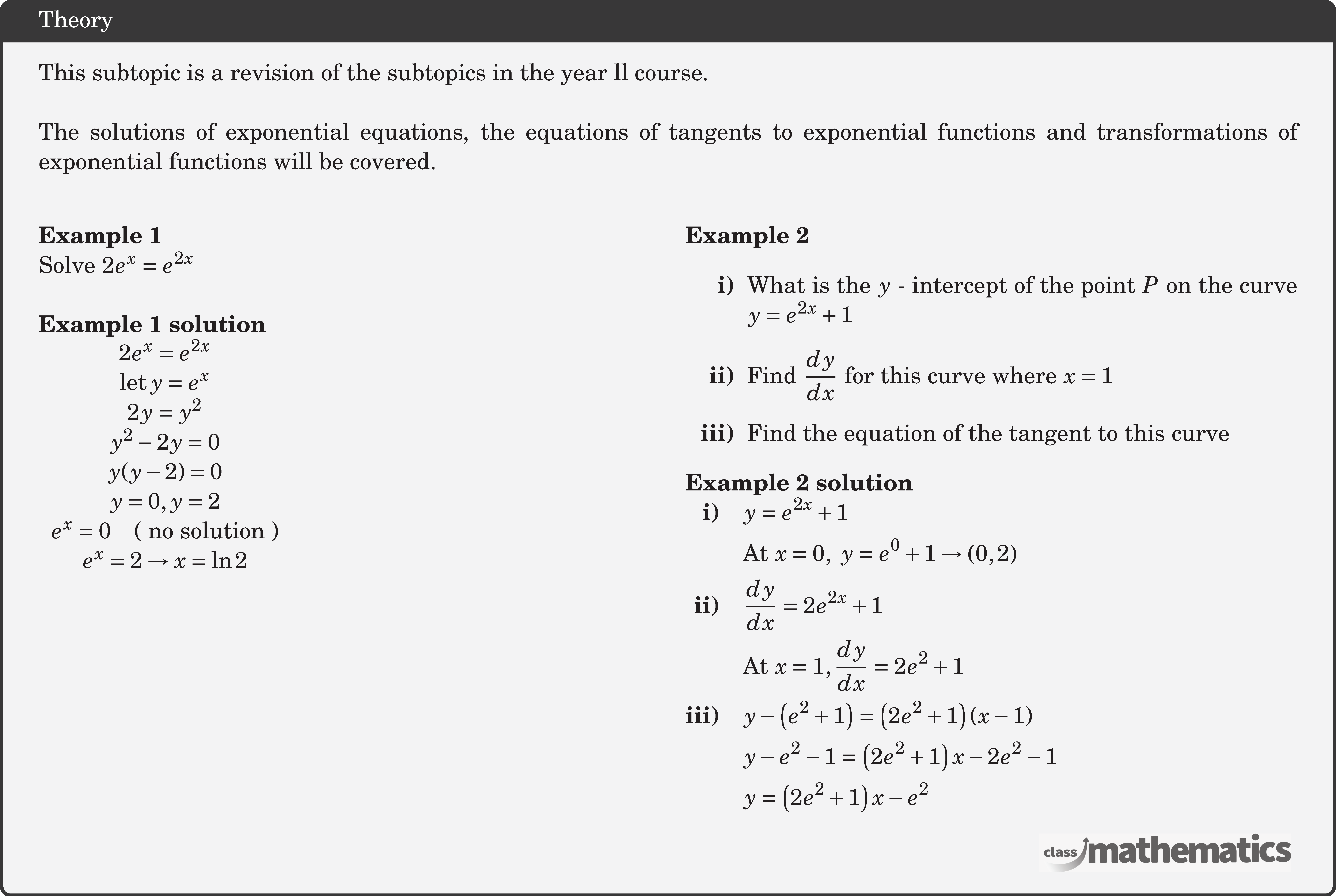 This subtopic is a revision of the subtopics in the year ll course. \\  The solutions of exponential equations, the equations of tangents to exponential functions and transformations of exponential functions will be covered.\\  \begin{multicols}{2}  \textbf{Example 1}\\ %24073 Solve \(2{e^x} = {e^{2x}}\)\\  \textbf{Example 1 solution}\\ $\begin{array}{c} 2 e^{x}=e^{2 x} \\ \operatorname{let} y=e^{x} \\ 2 y=y^{2} \\ y^{2}-2 y=0 \\ y(y-2)=0 \\ y=0, y=2 \\ e^{x}=0 \quad(\text { no solution }) \\ e^{x}=2 \rightarrow x=\ln 2 \end{array}$\\  \columnbreak \textbf{Example 2} %24700 \begin{itemize} \item[\bf{i)}]What is the \(y\) - intercept of the point \(P\) on the curve \(y = {e^{2x}} + 1\) \item[\bf{ii)}]Find \(\dfrac{{dy}}{{dx}}\) for this curve where \(x = 1\) \item[\bf{iii)}]Find the equation of the tangent to this curve \end{itemize}  \textbf{Example 2 solution}\\ $\begin{aligned} \textbf{i)}\quad &y=e^{2 x}+1\\ &\text{At}\ x=0,\ y=e^{0}+1 \rightarrow\left(0, 2\right)\\ \textbf{ii)}\quad &\frac{d y}{d x}=2 e^{2 x}+1\\ &\text{At}\ x=1, \frac{d y}{d x}=2 e^{2}+1\\ \textbf{iii)}\quad &y-\left(e^{2}+1\right)=\left(2 e^{2}+1\right)(x-1) \\ &y-e^{2}-1=\left(2 e^{2}+1\right) x-2 e^{2}-1 \\ &y=\left(2 e^{2}+1\right) x-e^{2} \end{aligned}$\\  \end{multicols}