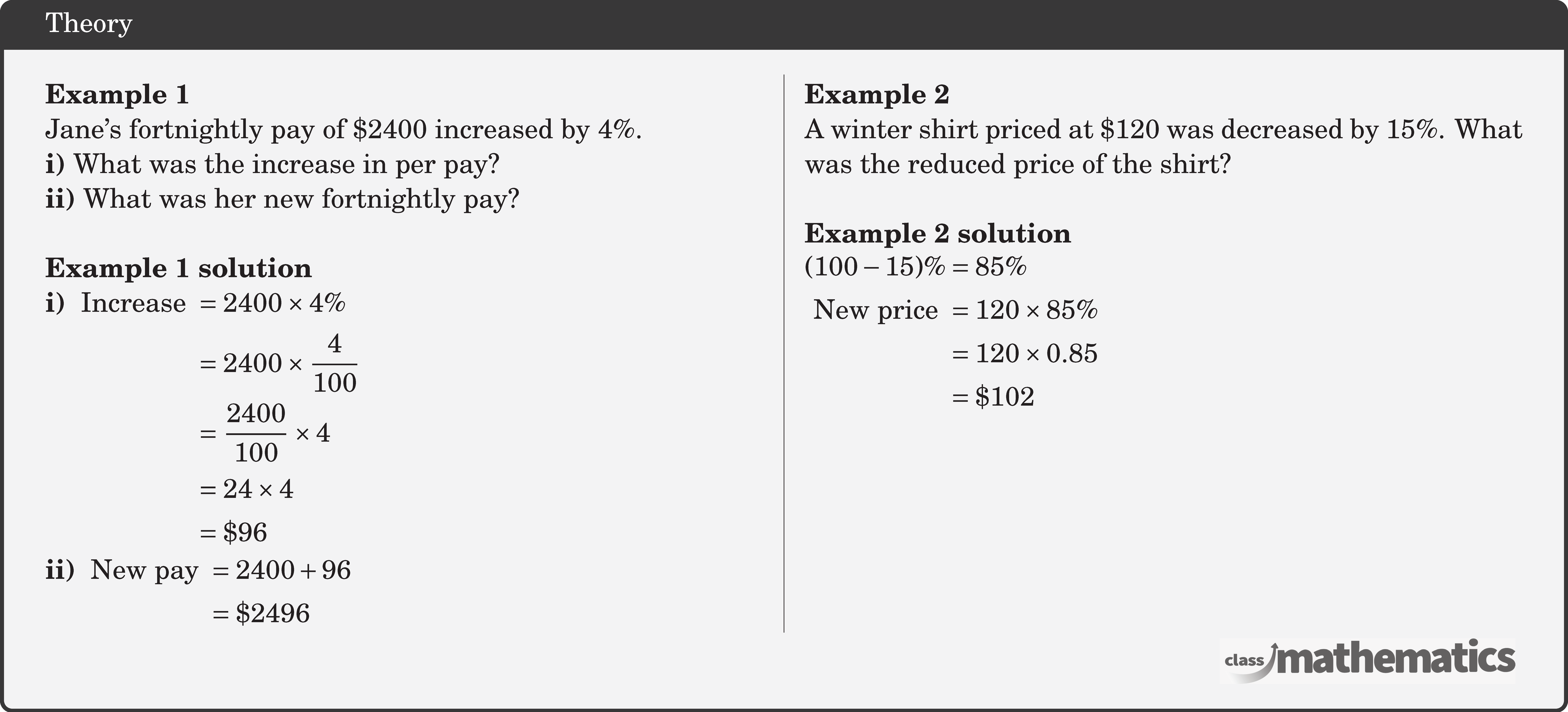 \begin{multicols}{2}  \textbf{Example 1}\\ Jane's fortnightly pay of \(\$ 2400\) increased by \(4 \%\).\\ \textbf{i)} What was the increase in per pay?\\ \textbf{ii)} What was her new fortnightly pay?\\  \textbf{Example 1 solution}\\ \textbf{i)}  \(\begin{aligned}[t] \text { Increase } & =2400 \times 4 \% \\ & =2400 \times \frac{4}{100} \\ & =\frac{2400}{100} \times 4 \\ & =24 \times 4 \\ & =\$ 96 \end{aligned}\)\\ \textbf{ii)} \(\begin{aligned}[t] \text { New pay } & =2400+96 \\ & =\$ 2496 \end{aligned}\)  \columnbreak \textbf{Example 2}\\ A winter shirt priced at \(\$ 120\) was decreased by \(15 \%\). What was the reduced price of the shirt?\\  \textbf{Example 2 solution}\\ \(\begin{aligned} (100-15) \% & =85 \% \\ \text { New price } & =120 \times 85 \% \\ & =120 \times 0.85 \\ & =\$ 102 \end{aligned}\) \end{multicols}