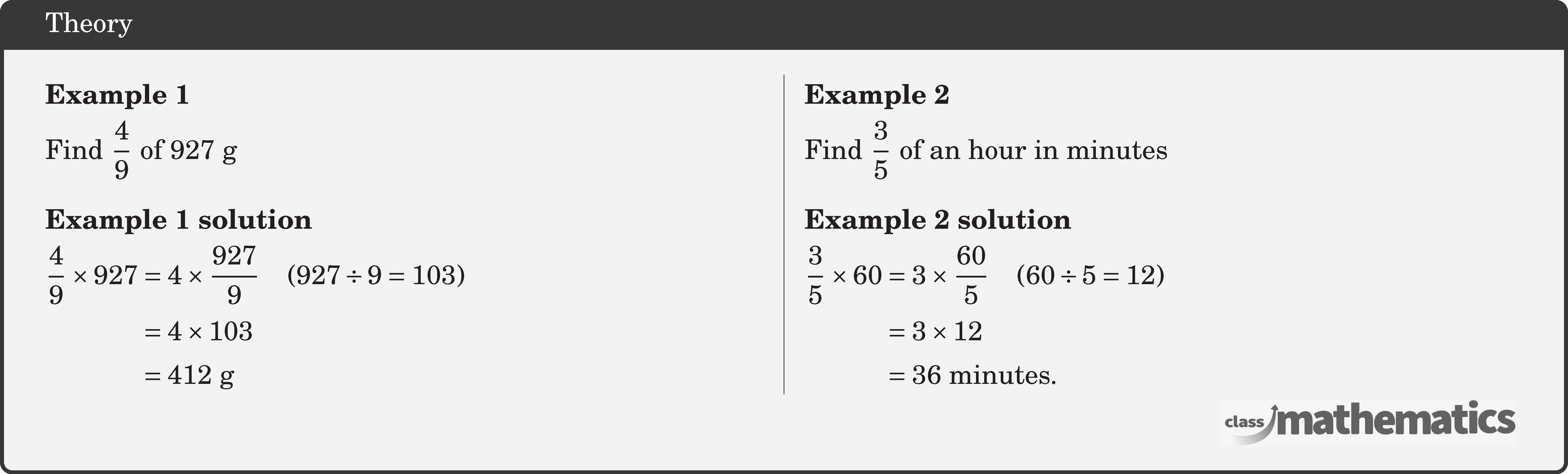 \begin{multicols}{2}  \textbf{Example 1}\\[3pt] Find \(\dfrac{4}{9}\) of \(927 \text{~g}\)\\  \textbf{Example 1 solution}\\[3pt] \(\begin{aligned} \frac{4}{9} \times 927 & =4 \times \frac{927}{9} \quad(927 \div 9=103) \\ & =4 \times 103 \\ & =412 \text{~g} \end{aligned}\)  \columnbreak \textbf{Example 2}\\[3pt] Find \(\dfrac{3}{5}\) of an hour in minutes\\  \textbf{Example 2 solution}\\[3pt] \(\begin{aligned} \frac{3}{5} \times 60 & =3 \times \frac{60}{5} \quad(60 \div 5=12) \\ & =3 \times 12 \\ & =36 \text { minutes. } \end{aligned}\) \end{multicols}