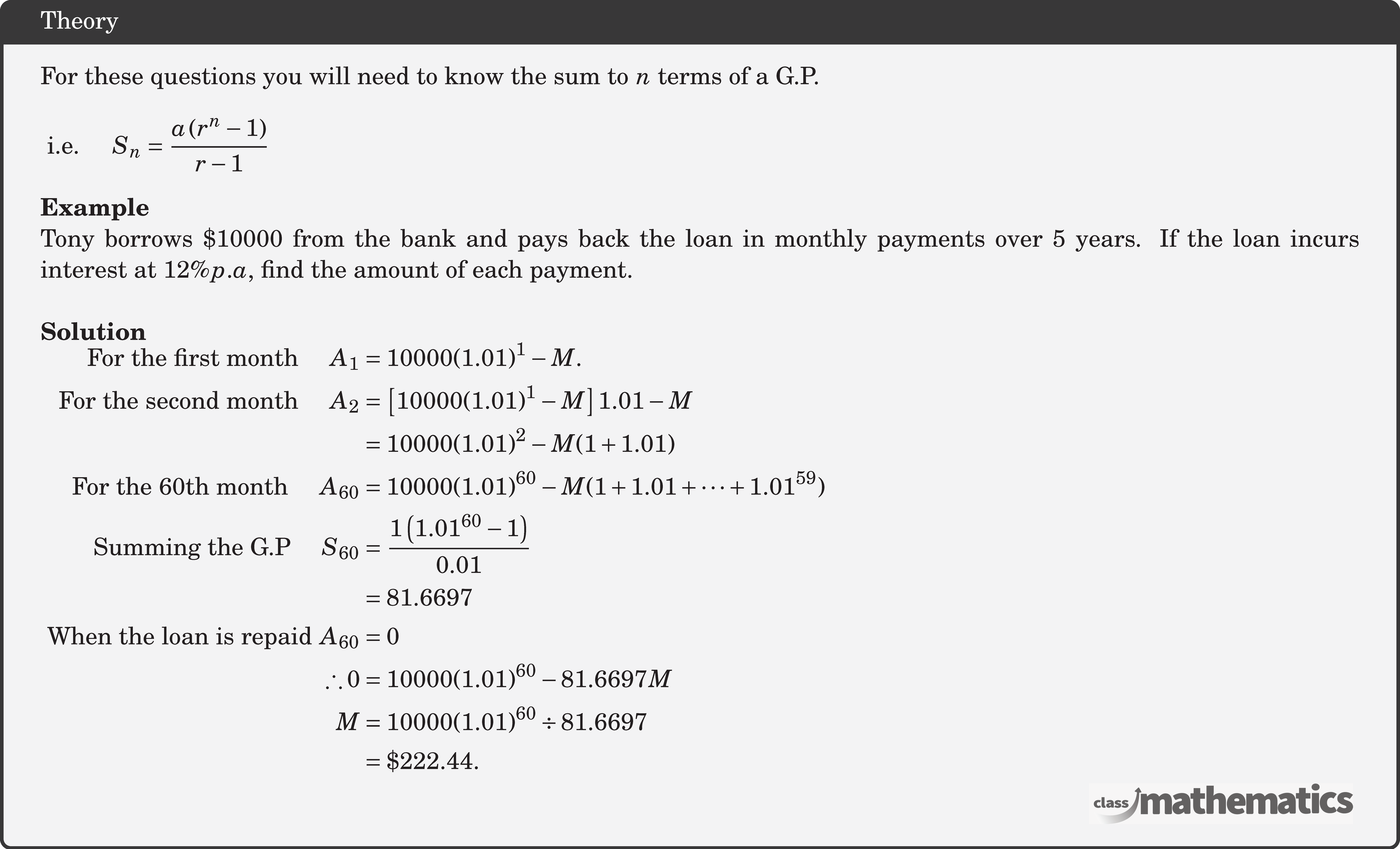 For these questions you will need to know the sum to \(n\) terms of a G.P.\\  \(\text { i.e. } \quad S_n=\dfrac{a\left(r^n-1\right)}{r-1}\)\\  \textbf{Example}\\ Tony borrows \$10000 from the bank and pays back the loan in monthly payments over 5 years. If the loan incurs interest at \(12 \% p . a\), find the amount of each payment.\\  \textbf{Solution}\\ $\begin{aligned} \text { For the first month } \quad  A_1&=10000(1.01)^1-M . \\ \text { For the second month } \quad A_2&=\left[10000(1.01)^1-M\right] 1.01-M \\ &=10000(1.01)^2-M(1+1.01) \\  \text { For the 60th month } \quad A_{60}&=10000(1.01)^{60}-M(1+1.01+\cdots+ 1.01^{59}) \\ \text { Summing the G.P } \quad S_{60}&=\frac{1\left(1.01^{60}-1\right)}{0.01} \\ & =81.6697 \\ \text { When the loan is repaid } A_{60}&=0 \\  \therefore 0&=10000(1.01)^{60}-81.6697 M \\  M&=10000(1.01)^{60} \div 81.6697 \\ &=\$ 222.44 . \end{aligned}$\\