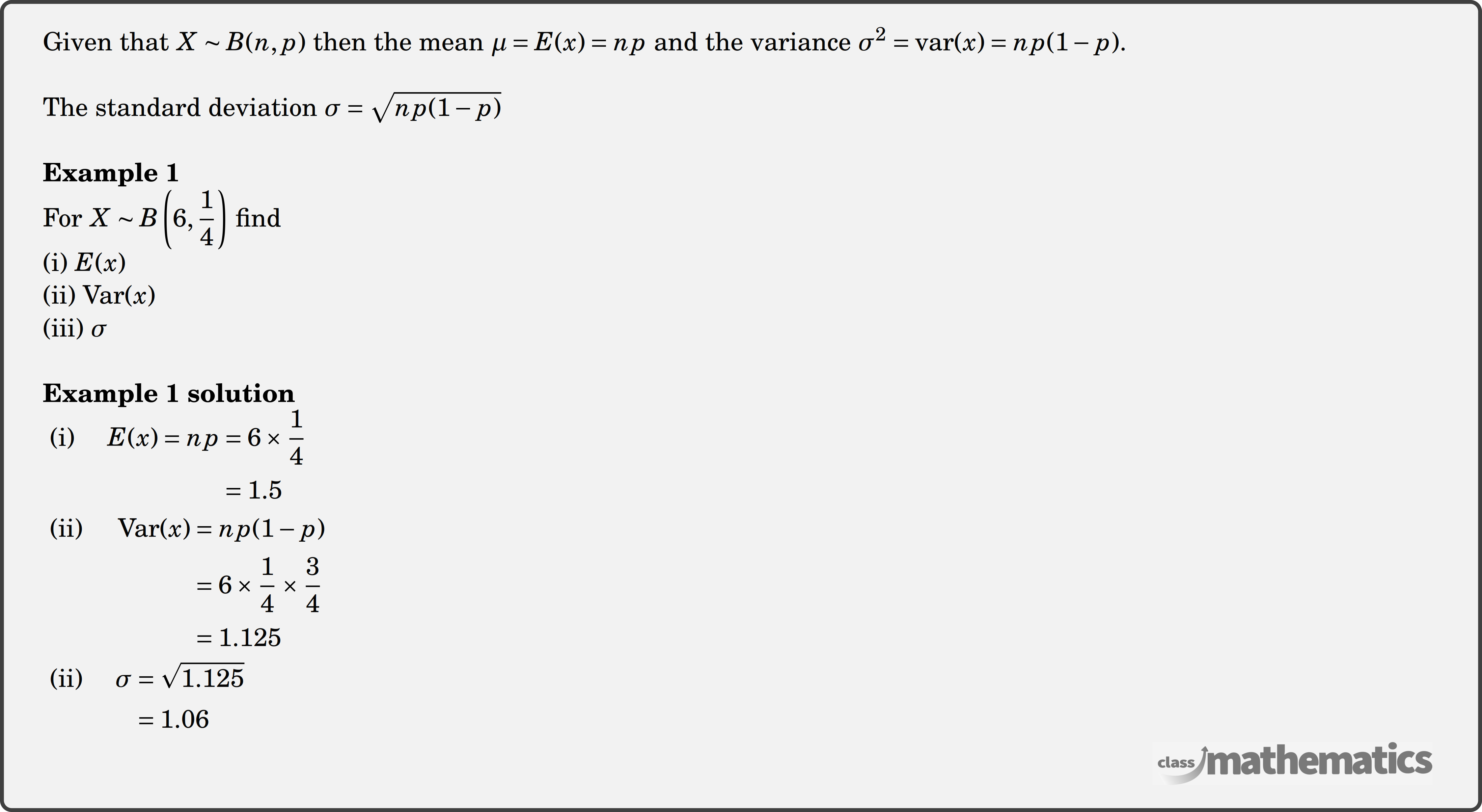 Given that \(X \sim B(n, p)\) then the mean \(\mu=E(x)=n p\) and the variance \(\sigma^2=\operatorname{var}(x)=n p(1-p)\).\\ The standard deviation \(\sigma=\sqrt{n p(1-p)}\)\\ \textbf{Example 1}\\ For \(X \sim B\left(6, \dfrac{1}{4}\right)\) find\\ (i) \(E(x)\)\\ (ii) \(\operatorname{Var}(x)\)\\ (iii) \(\sigma\)\\ \textbf{Example 1 solution}\\ $\begin{aligned} \text { (i) } \quad E(x)=n p & =6 \times \frac{1}{4} \\ & =1.5 \end{aligned}$\\ $\begin{aligned} \text { (ii) } \quad \operatorname{Var}(x) & =np(1-p) \\ & =6 \times \frac{1}{4} \times \frac{3}{4} \\ & =1.125 \end{aligned}$\\ $\begin{aligned} \text { (ii) } \quad \sigma & =\sqrt{1.125} \\ & =1.06 \end{aligned}$\\