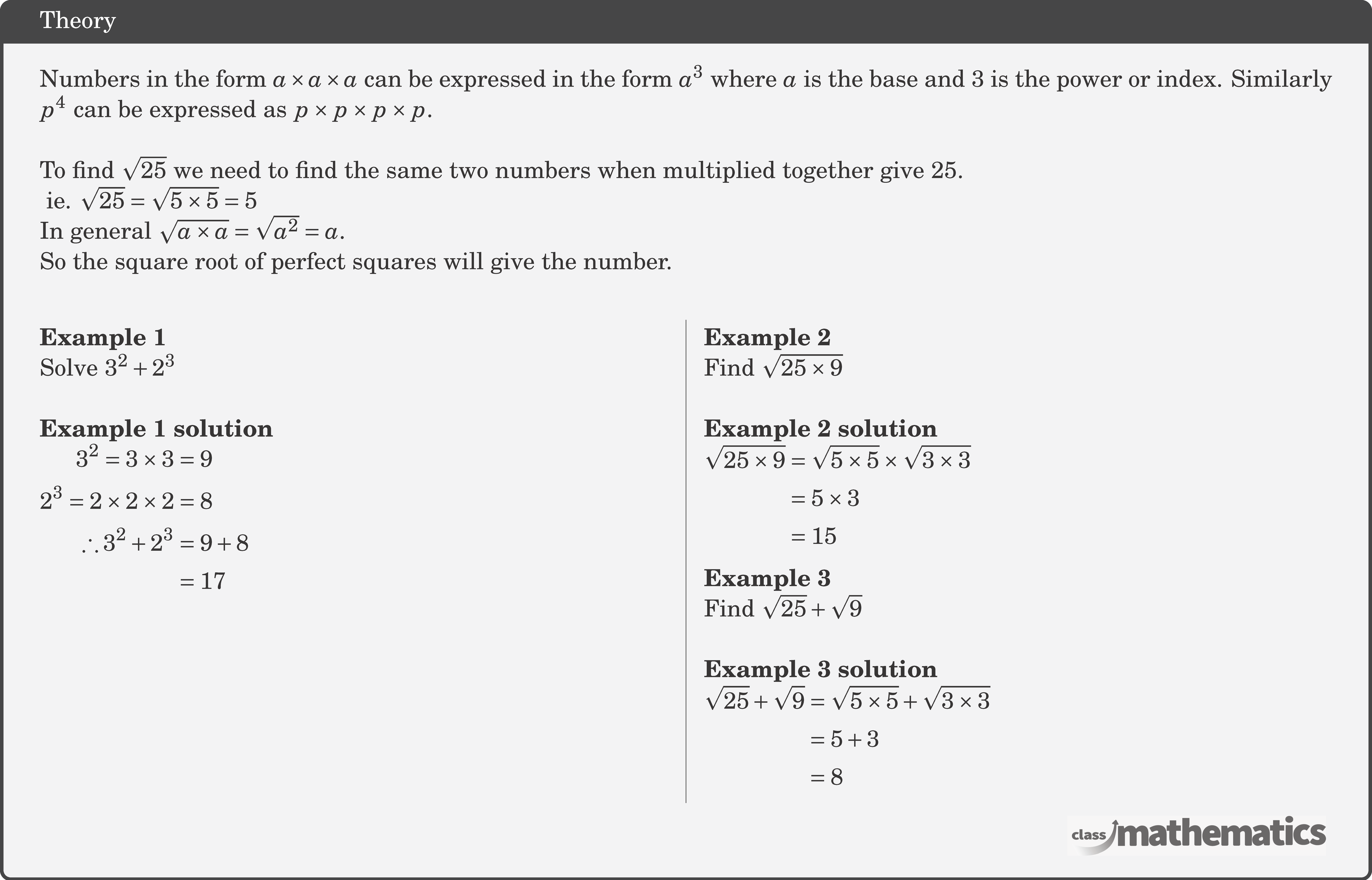 Numbers in the form \(a \times a \times a\) can be expressed in the form \(a^3\) where \(a\) is the base and \(3\) is the power or index. Similarly \(p^4\) can be expressed as \(p \times p \times p \times p\).\\ To find \(\sqrt{25}\) we need to find the same two numbers when multiplied together give 25.\\ \(\text { ie. } \sqrt{25}=\sqrt{5 \times 5}=5\)\\ In general \(\sqrt{a \times a}=\sqrt{a^2}=a\).\\ So the square root of perfect squares will give the number.\\ \begin{multicols}{2} \textbf{Example 1}\\ Solve \(3^2+2^3\) \\ \textbf{Example 1 solution}\\ $\begin{aligned} 3^2=3 \times 3 & =9 \\ 2^3=2 \times 2 \times 2 & =8 \\ \therefore 3^2+2^3 & =9+8 \\ & =17 \end{aligned}$\\ \columnbreak \textbf{Example 2}\\ Find \(\sqrt{25 \times 9}\) \\ \textbf{Example 2 solution}\\ $\begin{aligned} \sqrt{25 \times 9} & =\sqrt{5 \times 5} \times \sqrt{3 \times 3} \\ & =5 \times 3 \\ & =15 \end{aligned}$\\ \textbf{Example 3}\\ Find \(\sqrt{25}+\sqrt{9}\)\\ \textbf{Example 3 solution}\\ $\begin{aligned} \sqrt{25}+\sqrt{9} & =\sqrt{5 \times 5}+\sqrt{3 \times 3} \\ & =5+3 \\ & =8 \end{aligned}$\\