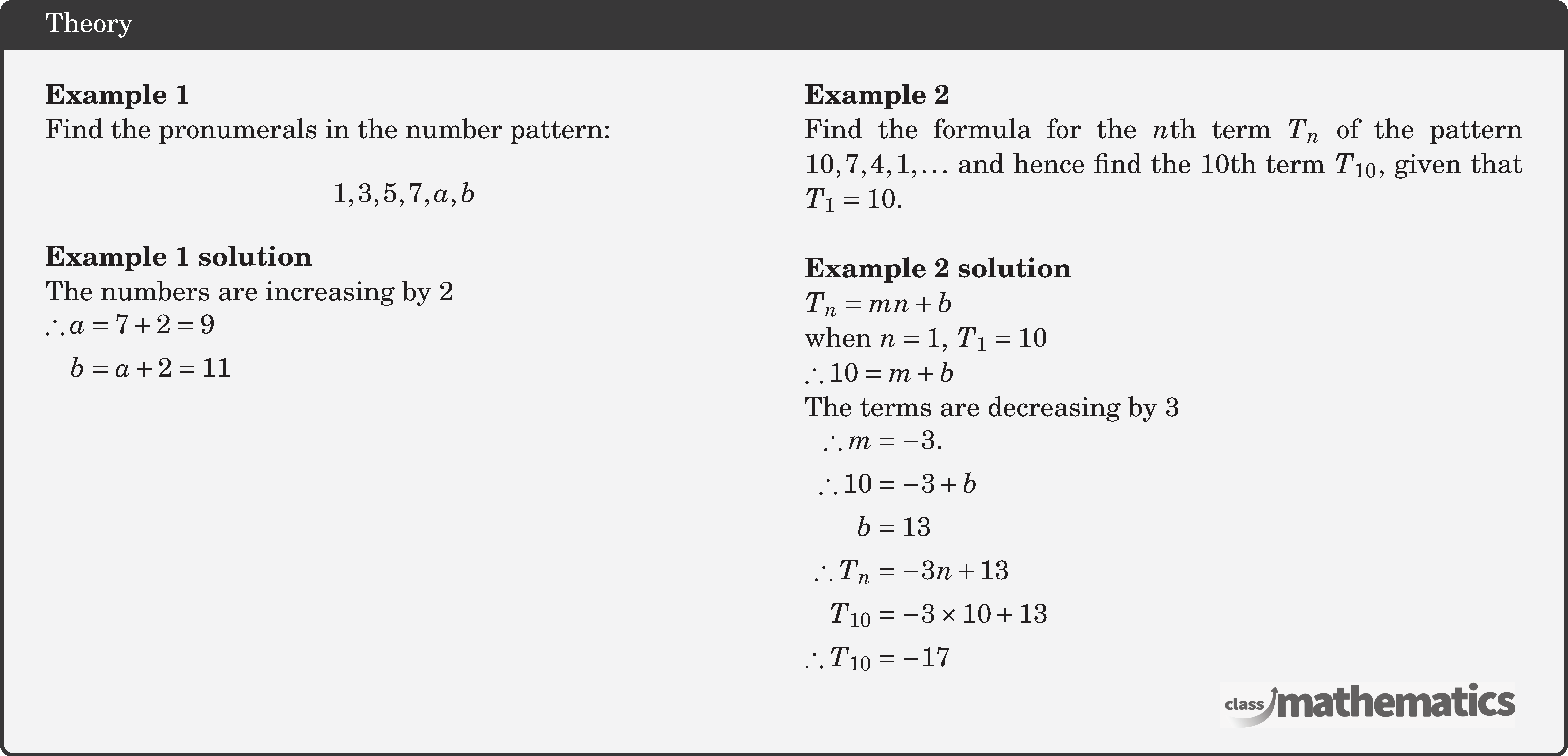 \begin{multicols}{2} \textbf{Example 1}\\ Find the pronumerals in the number pattern: $$ 1,3,5,7, a, b $$ \textbf{Example 1 solution}\\ The numbers are increasing by 2\\ \(\begin{aligned} \therefore a & =7+2=9 \\ b & =a+2=11 \end{aligned}\) \vfill \columnbreak \textbf{Example 2}\\ Find the formula for the \(n\)th term \(T_n\) of the pattern \(10,7,4,1,\dots\) and hence find the 10th term \(T_{10}\), given that \(T_1=10\).\\ \textbf{Example 2 solution}\\ \(T_n=m n+b\)\\ when \(n=1,\; T_1=10\)\\ \(\therefore 10=m+b\)\\ The terms are decreasing by 3\\ \(\begin{aligned} \therefore m & =-3 . \\ \therefore 10 & =-3+b \\ b & =13 \\ \therefore T_n & =-3 n+13 \\ T_{10} & =-3\times 10+13 \\ \therefore T_{10} & =-17 \end{aligned}\) \end{multicols}