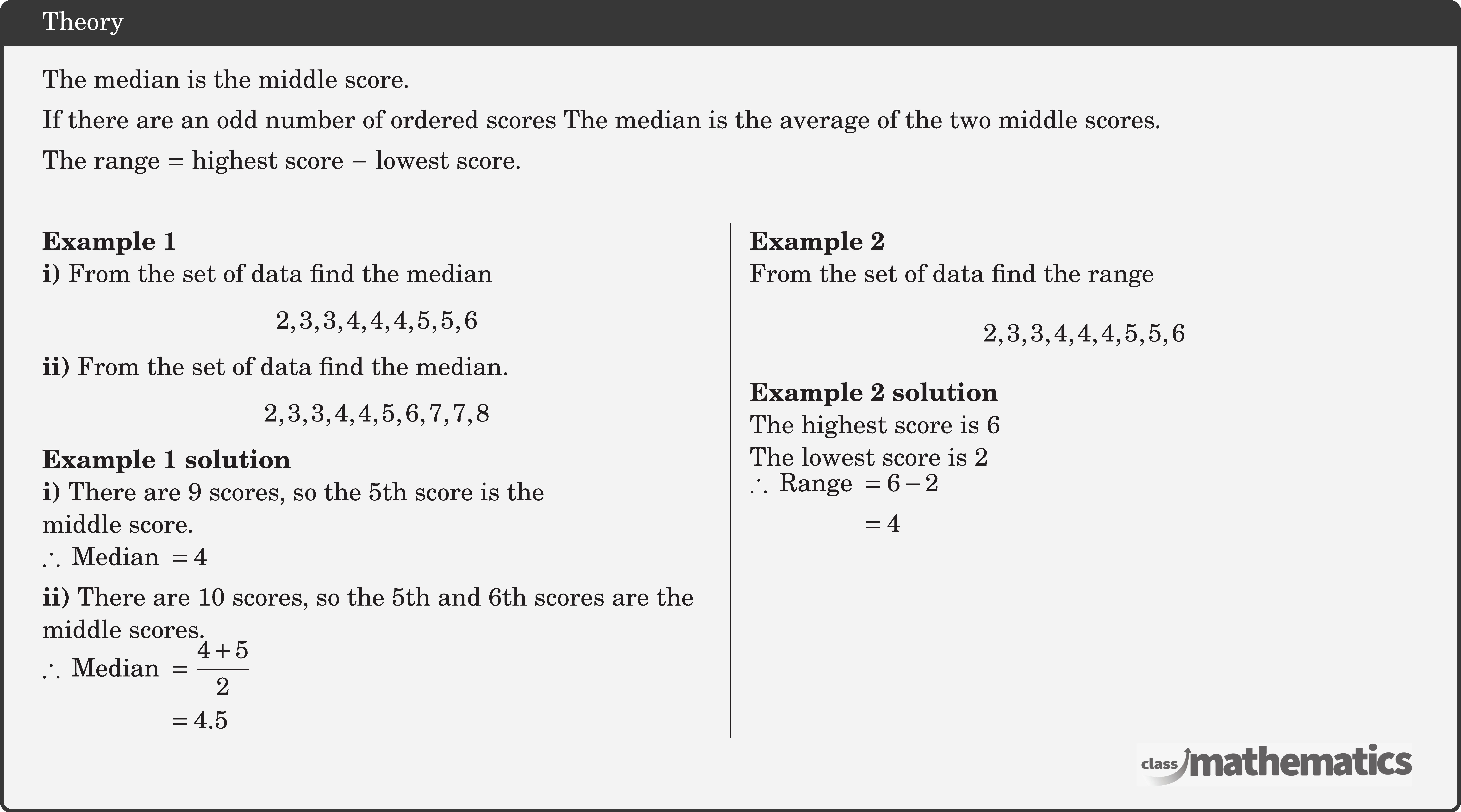 The median is the middle score.\\[3pt] If there are an odd number of ordered scores The median is the average of the two middle scores.\\[3pt]  The range \(=\) highest score \(-\) lowest score.\\  \begin{multicols}{2}  \textbf{Example 1}\\ \textbf{i)} From the set of data find the median $$2,3,3,4,4,4,5,5,6$$ \textbf{ii)} From the set of data find the median. $$2,3,3,4,4,5,6,7,7,8$$  \textbf{Example 1 solution}\\ \textbf{i)} There are \(9\) scores, so the 5th score is the \\ middle score.\\ \(\therefore \text { Median }=4\)\\[3pt] \textbf{ii)} There are \(10\) scores, so the 5th and 6th scores are the \\ middle scores.\\ \(\begin{aligned} \therefore \text { Median } & =\frac{4+5}{2} \\ & =4.5 \end{aligned}\)  \columnbreak \textbf{Example 2}\\ From the set of data find the range $$2,3,3,4,4,4,5,5,6$$  \textbf{Example 2 solution}\\ The highest score is \(6\)\\ The lowest score is \(2\)\\ \(\begin{aligned} \therefore \text { Range } & =6-2 \\ & =4 \end{aligned}\) \end{multicols}