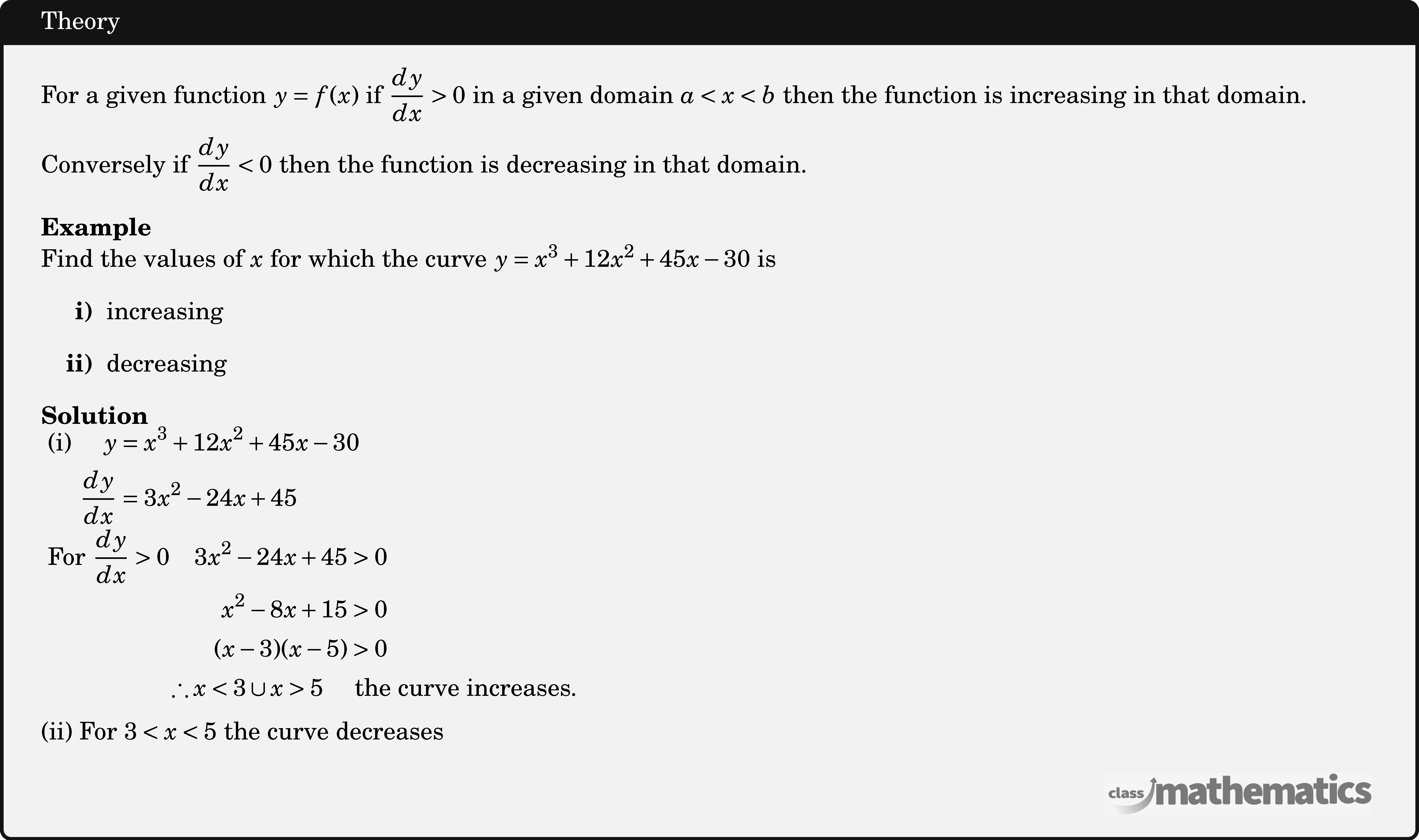 For a given function \(y=f(x)\) if \(\dfrac{d y}{d x}>0\) in a given domain \(a<x<b\) then the function is increasing in that domain.\\  Conversely if \(\dfrac{d y}{d x}<0\) then the function is decreasing in that domain.\\  \textbf{Example}\\ Find the values of \(x\) for which the curve \(y=x^3+12 x^2+45 x-30\) is \begin{itemize} \item[\bf{i)}]increasing \item[\bf{ii)}]decreasing \end{itemize}  \textbf{Solution}\\ $\begin{aligned}  \text { (i) }\quad  y&=x^3+12 x^2+45 x-30 \\  \frac{d y}{d x}&=3 x^2-24 x+45 \end{aligned}$\\  $ \begin{aligned} \text { For }\frac{d y}{d x}>0 \quad  3 x^2-24 x+45&>0 \\  x^2-8 x+15&>0 \\  (x-3)(x-5)&>0 \\ \therefore  x<3 \cup x>5 \quad &\text { the curve increases. } \end{aligned}$\\  (ii) For \(3<x<5\) the curve decreases\\