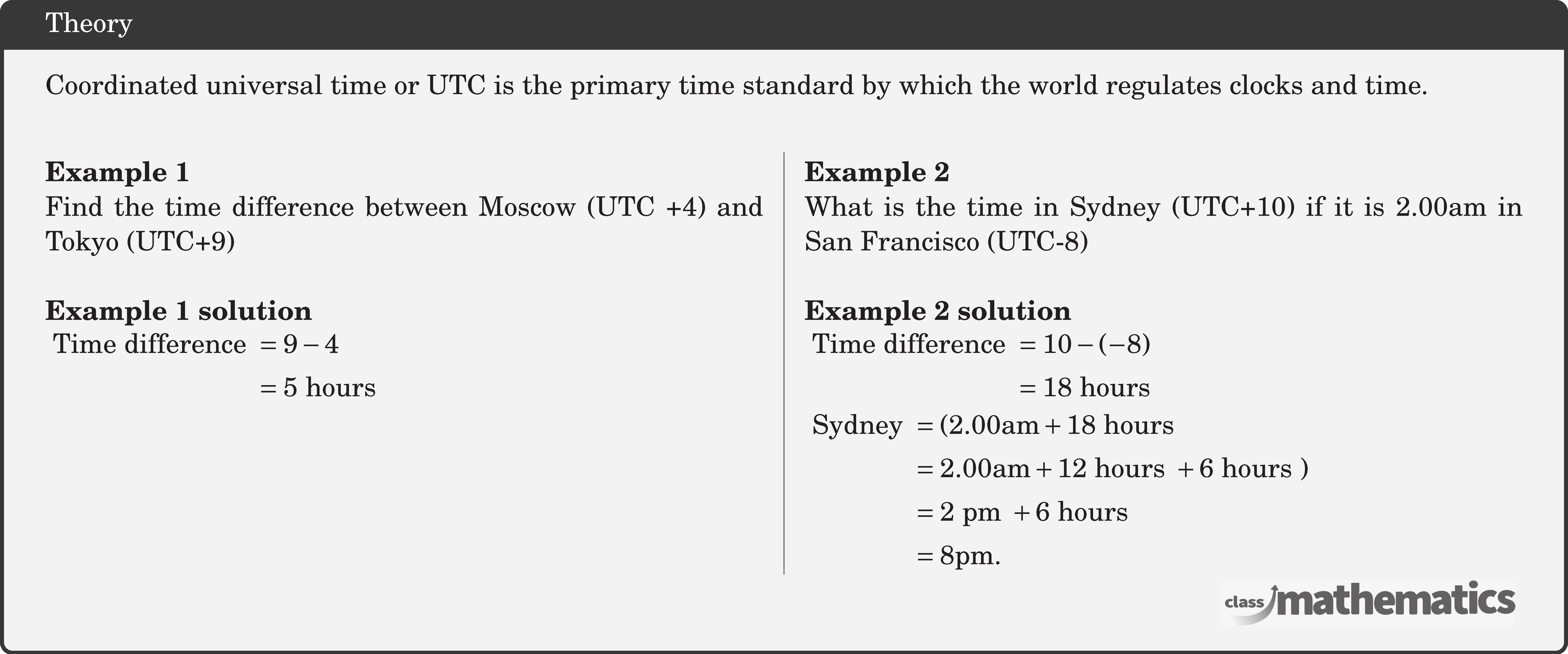 \begin{multicols}{2} \textbf{Example 1}\\ Find the time difference between Moscow (UTC +4) and Tokyo (UTC+9)\\ \textbf{Example 1 solution}\\ \(\begin{aligned} \text { Time difference } & =9-4 \\ & =5 \text { hours } \end{aligned}\) \columnbreak \textbf{Example 2}\\ What is the time in Sydney (UTC+10) if it is \(2.00 \text{am}\) in San Francisco (UTC-8)\\ \textbf{Example 2 solution}\\ \(\begin{aligned} \text { Time difference } & =10-(-8) \\ & =18 \text { hours } \end{aligned}\)\\ \(\begin{aligned} \text { Sydney } & =(2.00 \text{am}+18 \text { hours } \\ & =2.00 \text{am}+12 \text { hours }+6 \text { hours }) \\ & =2 \text { pm }+6 \text { hours } \\ & =8 \text{pm} . \end{aligned}\) \end{multicols}