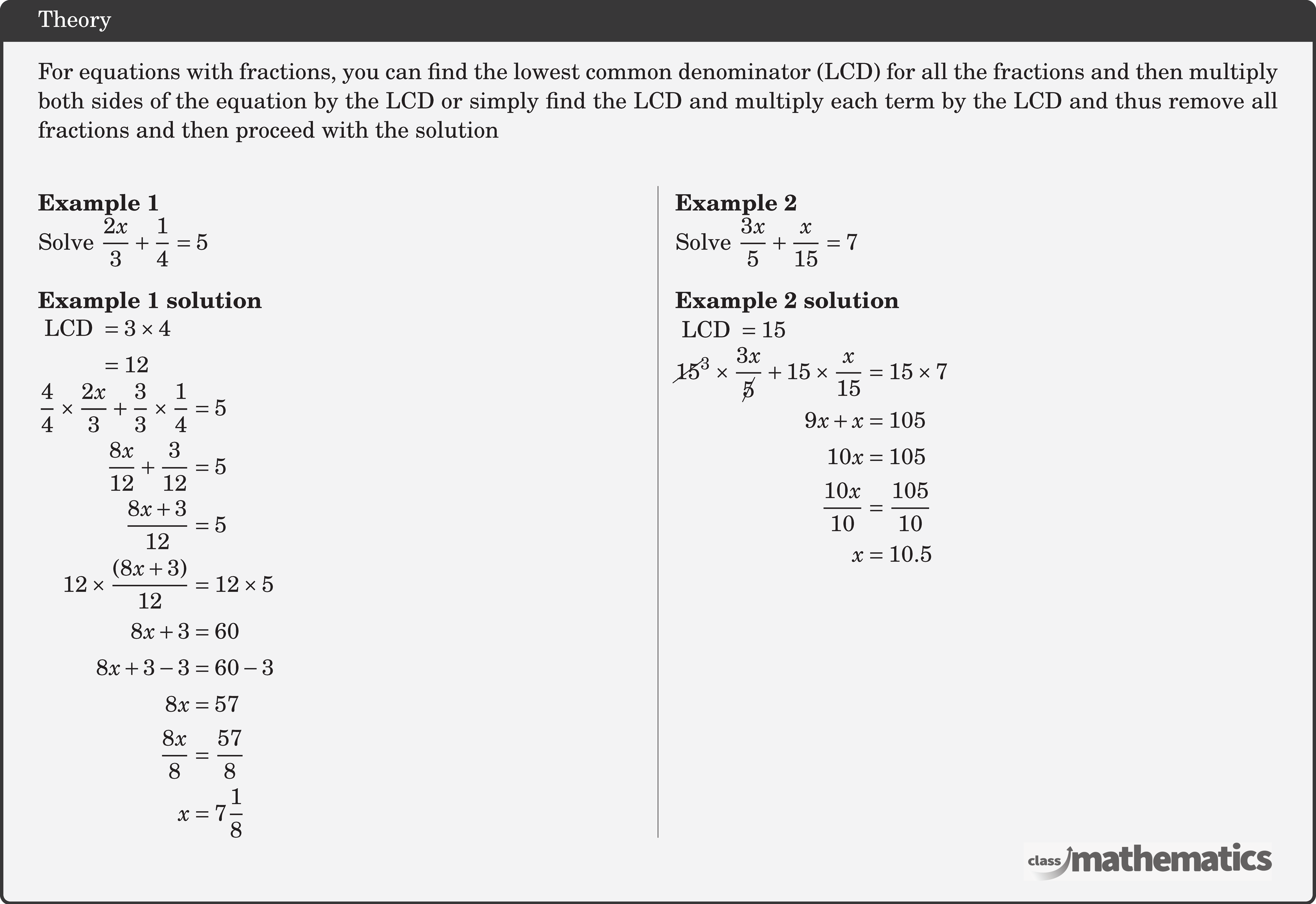 For equations with fractions, you can find the lowest common denominator (LCD) for all the fractions and then multiply both sides of the equation by the LCD or simply find the LCD and multiply each term by the LCD and thus remove all fractions and then proceed with the solution\\  \begin{multicols}{2}  \textbf{Example 1}\\ Solve \(\dfrac{2 x}{3}+\dfrac{1}{4}=5\)\\  \textbf{Example 1 solution}\\ \(\begin{aligned} \text { LCD } & =3 \times 4 \\ & =12  \end{aligned}\)\\ \(\begin{aligned} \frac{4}{4} \times \frac{2 x}{3}+\frac{3}{3} \times \frac{1}{4} & =5 \\ \frac{8 x}{12}+\frac{3}{12} & =5 \\ \frac{8 x+3}{12} & =5 \\ 12 \times\frac{(8 x+3)}{12} & =12 \times 5 \\ 8 x+3 & =60 \\ 8 x+3-3 & =60-3 \\ 8 x & =57 \\ \frac{8 x}{8} & =\frac{57}{8} \\ x & =7 \frac{1}{8} \end{aligned}\)  \columnbreak \textbf{Example 2}\\ Solve \(\dfrac{3 x}{5}+\dfrac{x}{15}=7\)\\  \textbf{Example 2 solution}\\ \(\text { LCD }=15\)\\[3pt] \(\begin{aligned} \cancel{15}^{3} \times \frac{3 x}{\cancel{5}}+15 \times\frac{ x}{15} & =15 \times 7 \\ 9 x+x & =105 \\ 10 x & =105 \\ \frac{10 x}{10} & =\frac{105}{10} \\ x & =10.5 \end{aligned}\) \end{multicols}