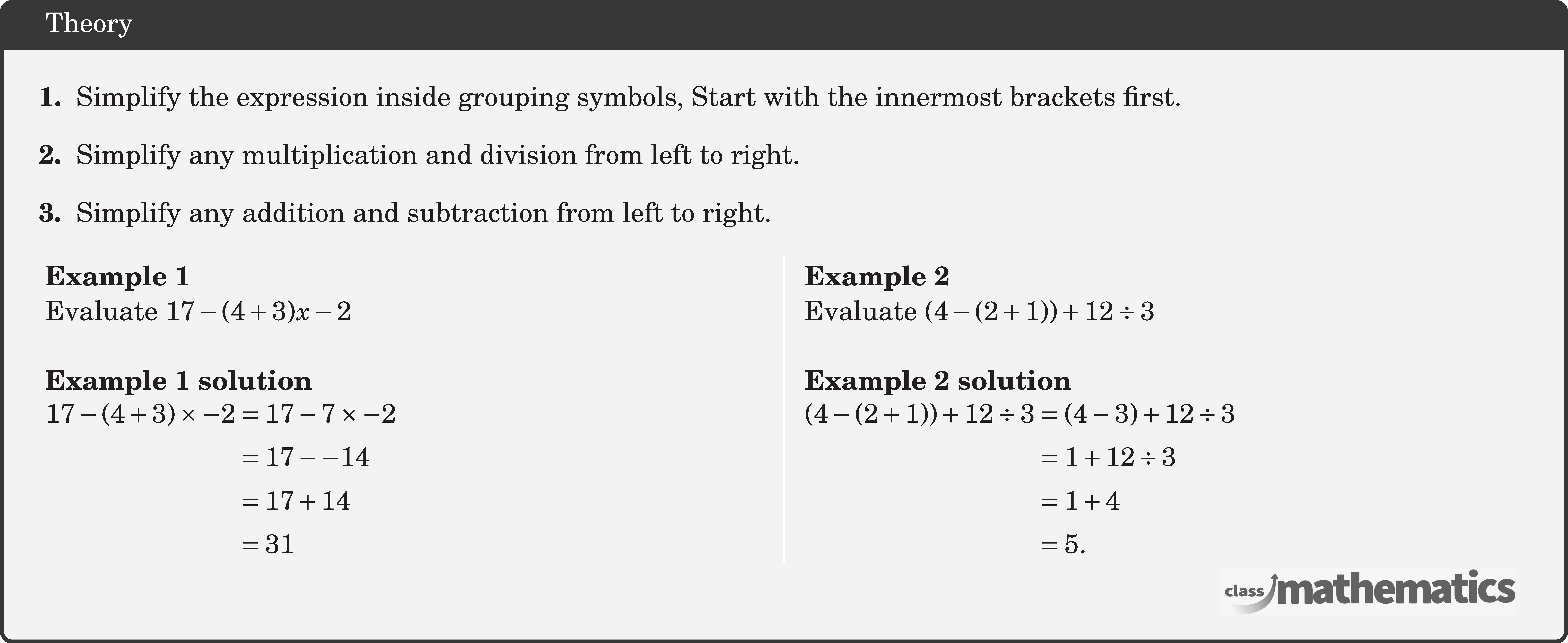 \begin{itemize}[leftmargin=*] \item[\textbf{1.}] Simplify the expression inside grouping symbols, Start with the innermost brackets first. \item[\textbf{2.}] Simplify any multiplication and division from left to right. \item[\textbf{3.}] Simplify any addition and subtraction from left to right. \end{itemize} \begin{multicols}{2}  \textbf{Example 1}\\ Evaluate \(17-(4+3) x-2\)\\  \textbf{Example 1 solution}\\ \(\begin{aligned} 17-(4+3) \times-2 & =17-7 \times-2 \\ & =17--14 \\ & =17+14 \\ & =31 \end{aligned}\)  \columnbreak \textbf{Example 2}\\ Evaluate \((4-(2+1))+12 \div 3\)\\  \textbf{Example 2 solution}\\ \(\begin{aligned} (4-(2+1))+12 \div 3 & =(4-3)+12 \div 3 \\ & =1+12 \div 3 \\ & =1+4 \\ & =5. \end{aligned}\) \end{multicols}