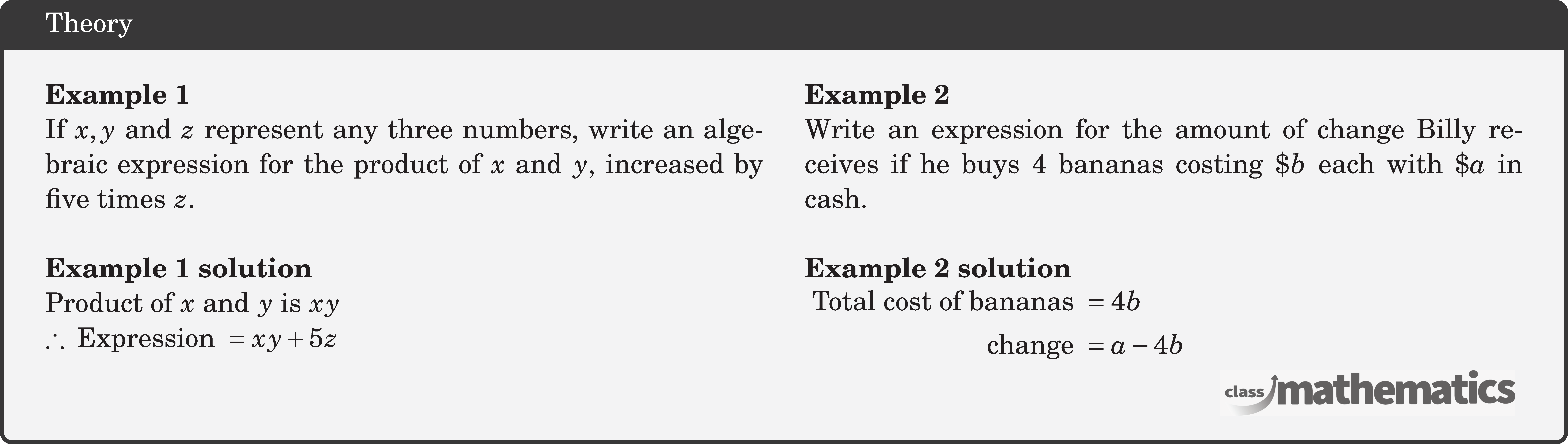 \begin{multicols}{2} \textbf{Example 1}\\ If \(x,y\) and \(z\) represent any three numbers, write an algebraic expression for the product of \(x\) and \(y\), increased by five times \(z\).\\ \textbf{Example 1 solution}\\ Product of \(x\) and \(y\) is \(x y\)\\ \(\therefore \text { Expression }=x y+5 z\) \columnbreak \textbf{Example 2}\\ Write an expression for the amount of change Billy receives if he buys 4 bananas costing \(\$ b\) each with \(\$ a\) in cash.\\ \textbf{Example 2 solution}\\ \(\begin{aligned} \text { Total cost of bananas } & =4 b \\ \text { change } & =a-4 b \end{aligned}\) \end{multicols}