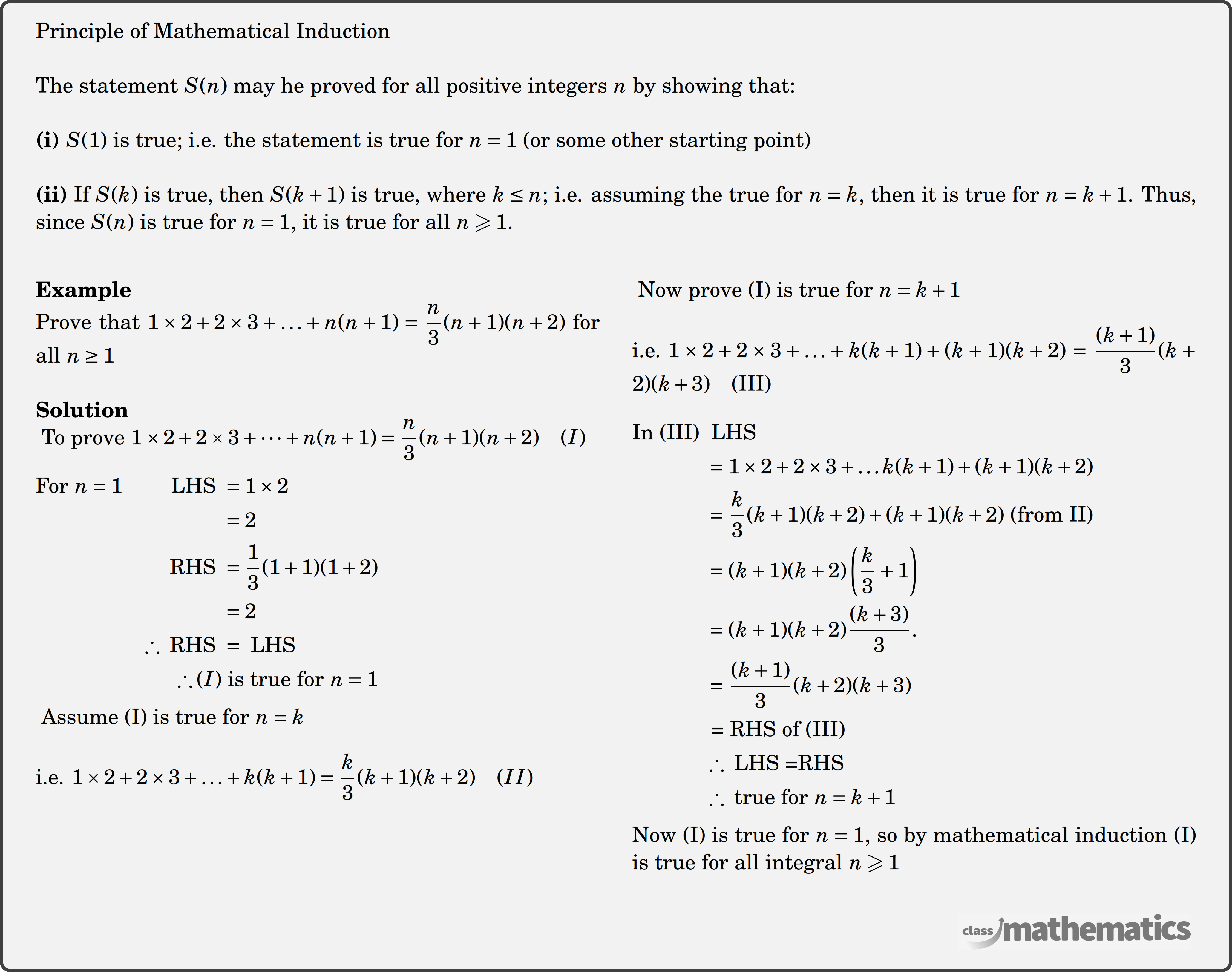 Principle of Mathematical Induction\\ The statement \(S(n)\) may he proved for all positive integers \(n\) by showing that:\\ \textbf{(i) }\(S(1)\) is true; i.e. the statement is true for \(n=1\) (or some other starting point)\\ \textbf{(ii)} If \(S(k)\) is true, then \(S(k+1)\) is true, where \(k \leq n\); i.e. assuming the true for \(n=k\), then it is true for \(n=k+1\). Thus, since \(S(n)\) is true for \(n=1\), it is true for all \(n \geqslant 1\).\\ \begin{multicols}{2} \textbf{Example}\\ Prove that \(1 \times 2 + 2 \times 3 + \ldots + n(n + 1) = \dfrac{n}{3}(n + 1)(n + 2)\) for all \(n \ge 1\)\\ \textbf{Solution}\\ \(\text { To prove } 1 \times 2+2 \times 3+\cdots+n(n+1)=\dfrac{n}{3}(n+1)(n+2)\quad(I)\)\\ \(\begin{aligned} \text{For }n=1 \qquad \text { LHS } &=1 \times 2 \\ &=2 \\ \text { RHS } &=\dfrac{1}{3}(1+1)(1+2) \\ &=2 \\ \therefore \text { RHS } &=\text { LHS } \\ \therefore (I)& \text { is true for } n=1 \end{aligned}\)\\ \(\text { Assume (I) is true for } n=k\)\\ \(\text {i.e. } 1 \times 2+2 \times 3+\ldots+k(k+1)=\dfrac{k}{3}(k+1)(k+2) \quad (II)\)\\ \columnbreak \(\text { Now prove (I) is true for } n=k+1\)\\ \(\text {i.e. } 1 \times 2+2 \times 3+\ldots+k(k+1)+(k+1)(k+2)=\dfrac{(k+1)}{3}(k+2)(k+3) \quad \text{(III)}\)\\ \(\begin{aligned} \text {In (III) }& \text { LHS }\\ &=1 \times 2+2 \times 3+ \ldots k(k+1)+(k+1)(k+2)\\ &=\dfrac{k}{3}(k+1)(k+2)+(k+1)(k+2) \text { (from II) }\\ &=(k+1)(k+2)\left(\dfrac{k}{3}+1\right)\\ &=(k+1)(k+2) \dfrac{(k+3)}{3} \text {. }\\ &=\dfrac{(k+1)}{3}(k+2)(k+3)\\ &\text { = RHS of (III) }\\ &\therefore \text { LHS =RHS }\\ &\therefore \text { true for } n=k+1 \end{aligned}\)\\ Now (I) is true for \(n=1\), so by mathematical induction (I) is true for all integral \(n \geqslant 1\)\\ \end{multicols}