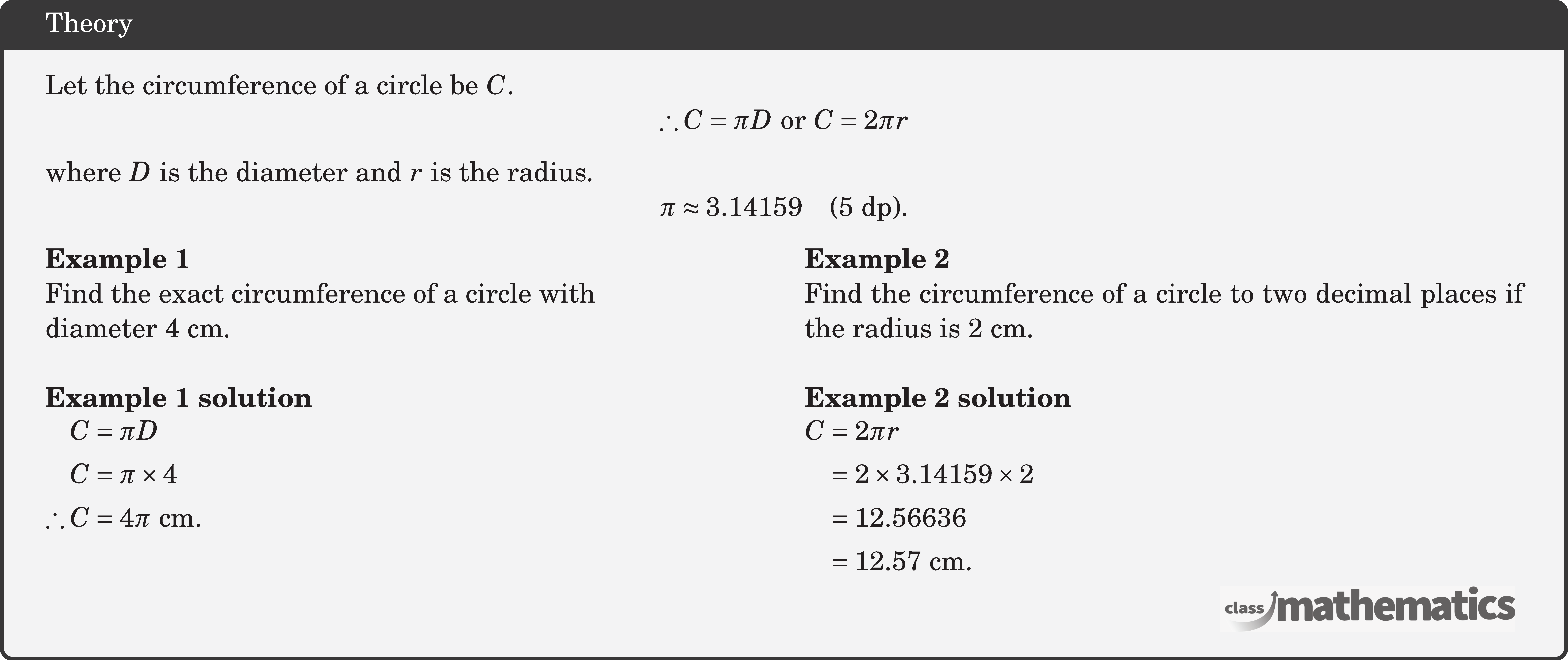 Let the circumference of a circle be \(C\). $$ \therefore C=\pi D \text { or } C=2 \pi r $$ where \(D\) is the diameter and \(r\) is the radius. $$ \pi \approx 3.14159 \quad(5 \text{ dp}). $$ \begin{multicols}{2} \textbf{Example 1}\\ Find the exact circumference of a circle with\\ diameter \(4 \text{~cm}\).\\ \textbf{Example 1 solution}\\ \(\begin{aligned} C&=\pi D \\ C&=\pi \times 4 \\ \therefore C&=4 \pi \text{ cm} . \end{aligned}\) \columnbreak \textbf{Example 2}\\ Find the circumference of a circle to two decimal places if the radius is \(2 \text{~cm}\).\\ \textbf{Example 2 solution}\\ \(\begin{aligned} C & =2 \pi r \\ & =2 \times 3.14159 \times 2 \\ & =12.56636 \\ & =12.57 \text{~cm} . \end{aligned}\) \end{multicols}