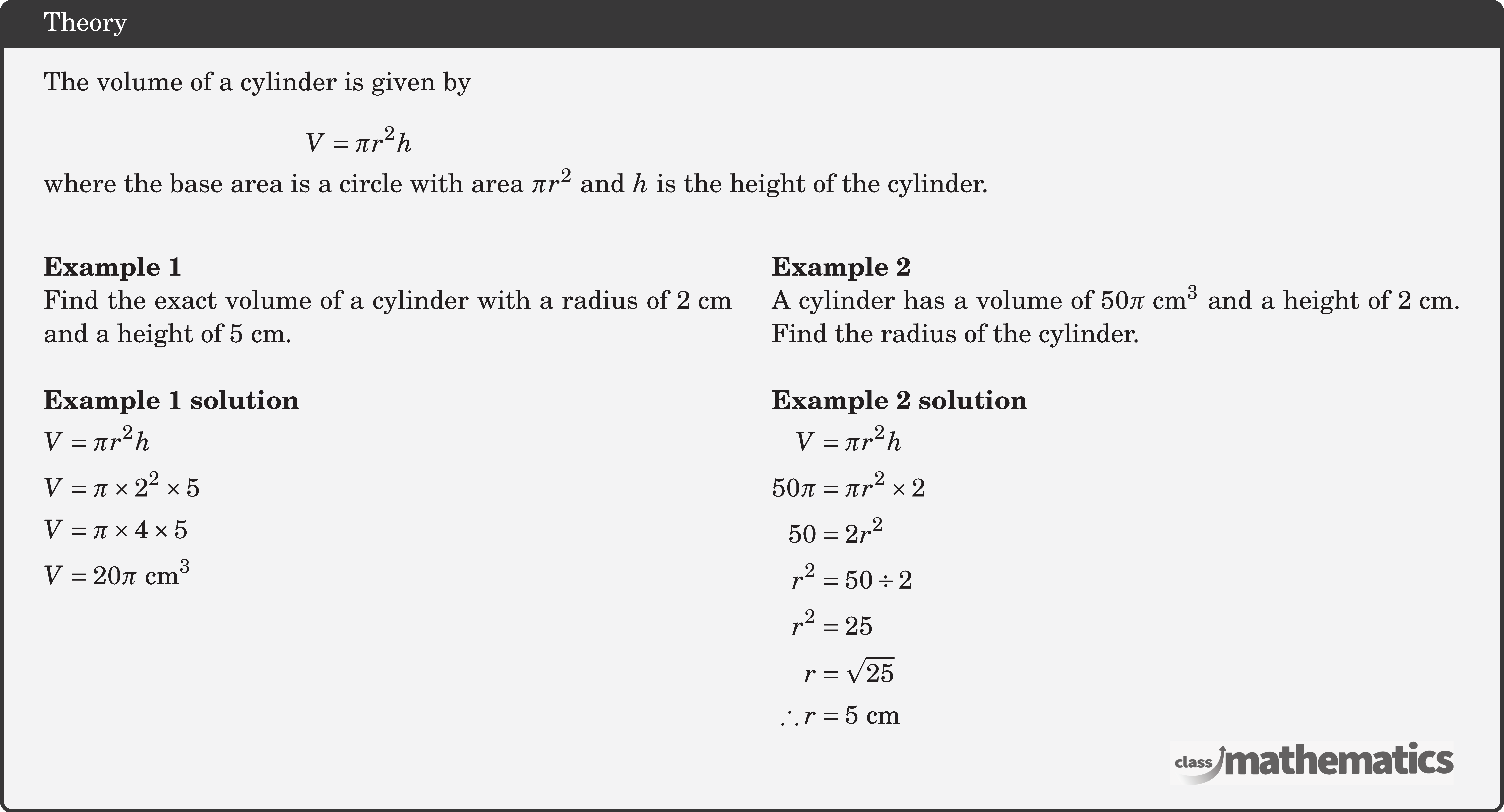 \begin{minipage}{8cm} The volume of a cylinder is given by $$ V=\pi r^2 h $$ \end{minipage}\\[5pt] where the base area is a circle with area \(\pi r^2\) and \(h\) is the height of the cylinder.\\ \begin{multicols}{2}  \textbf{Example 1}\\ Find the exact volume of a cylinder with a radius of \(2 \text{~cm}\) and a height of \(5 \text{~cm}\).\\  \textbf{Example 1 solution}\\[3pt] \(\begin{aligned} & V=\pi r^2 h \\ & V=\pi \times 2^2 \times 5 \\ & V=\pi \times 4 \times 5 \\ & V=20 \pi \text{ cm}^3 \end{aligned}\)  \columnbreak \textbf{Example 2}\\ A cylinder has a volume of \(50 \pi \text{ cm}^3\) and a height of \(2 \text{~cm}\). Find the radius of the cylinder.\\  \textbf{Example 2 solution}\\[3pt] \(\begin{aligned} V&=\pi r^2 h \\ 50 \pi&=\pi r^2 \times 2 \\ 50&=2 r^2 \\ r^2&=50 \div 2 \\ r^2&=25 \\ r&=\sqrt{25} \\ \therefore r&=5 \text{~cm} \end{aligned}\) \end{multicols}