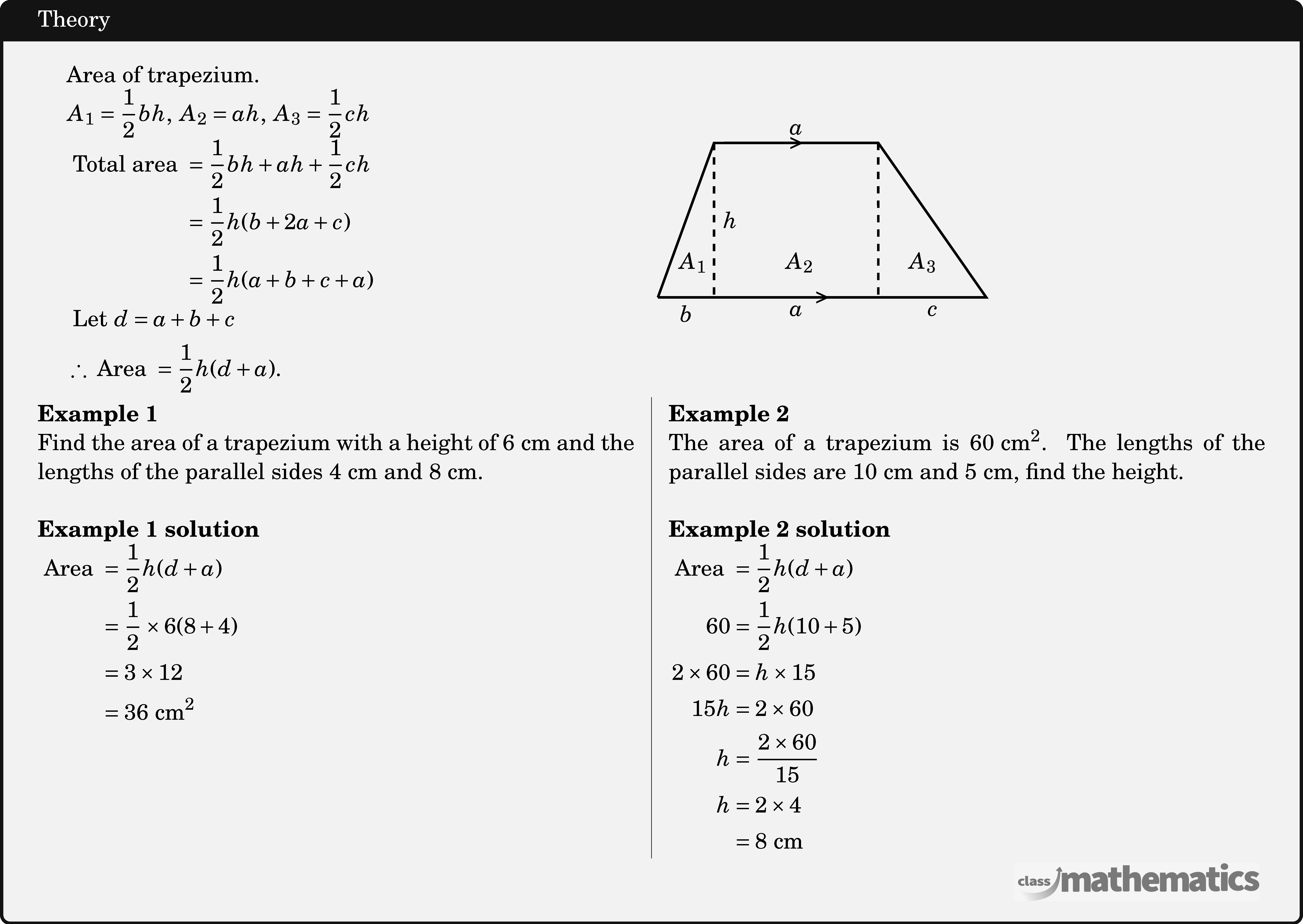 \begin{tabular}{p{8cm}c} \begin{tabular}{p{8cm}} Area of trapezium.\newline \(A_1=\dfrac{1}{2} b h,\; A_2=a h,\; A_3=\dfrac{1}{2} ch\)\newline \(\begin{aligned} \text { Total area } & =\frac{1}{2} b h+a h+\frac{1}{2} c h \\ & =\frac{1}{2} h(b+2 a+c) \\ & =\frac{1}{2} h(a+b+c+a)  \end{aligned}\)\newline \(\begin{aligned} &\text { Let } d =a+b+c \\ &\therefore \text { Area } =\frac{1}{2} h(d+a) . \end{aligned}\) \end{tabular} & \begin{tabular}{c} \begin{tikzpicture}[scale=1.2] \coordinate[label=below left:] (O) at (0,0); \coordinate[label=above left:] (A) at (70:2cm); \begin{scope}[shift=(A)] \coordinate[label=above right:] (B) at (right:2cm); \end{scope} \begin{scope}[shift=(O)] \coordinate[label=below right:] (C) at (right:4cm); \end{scope} \coordinate[label=below:] (D) at ($(O)!(A)!(C)$); \coordinate[label=below:] (E) at ($(O)!(B)!(C)$); \draw[line width=1pt] (O)--(A) node[midway,sloped]{}--(B)node[sloped,midway]{>}--(C)node[midway,sloped]{}--(O)node[sloped,midway]{>}; \draw[dashed,line width=1pt] (A)--(D) node[right,midway] {\(h\)}; \draw[dashed,line width=1pt] (B)--(E); \node (F) at (45:0.6cm) {\(A_1\)}; \begin{scope}[shift=(F)] \node at (right:1.3cm) {\(A_2\)}; \end{scope} \begin{scope}[shift=(F)] \node at (right:2.8cm) {\(A_3\)}; \path (O)--(D) node[below,midway] {\(b\)}--(E) node[below,midway] {\(a\)}--(C) node[below,midway] {\(c\)}; \path (A)--(B) node[above,midway] {\(a\)}; \end{scope} \end{tikzpicture} \end{tabular} \end{tabular} \begin{multicols}{2}  \textbf{Example 1}\\ Find the area of a trapezium with a height of \(6 \text{~cm}\) and the lengths of the parallel sides \(4 \text{~cm}\) and \(8 \text{~cm}\).\\  \textbf{Example 1 solution}\\ \(\begin{aligned} \text { Area } & =\frac{1}{2} h(d+a) \\ & =\frac{1}{2} \times 6(8+4) \\ & =3 \times 12 \\ & =36 \text{~cm}^2 \end{aligned}\)  \columnbreak \textbf{Example 2}\\ The area of a trapezium is \(60 \text{~cm}^2\). The lengths of the parallel sides are \(10\text{~cm}\) and \(5\text{~cm}\), find the height.\\  \textbf{Example 2 solution}\\ \(\begin{aligned} \text { Area } & =\frac{1}{2} h(d+a) \\ 60 & =\frac{1}{2} h(10+5) \\ 2 \times 60 & =h \times 15 \\ 15 h & =2 \times 60 \\ h & =\frac{2 \times 60}{15} \\ h & =2 \times 4 \\ & =8 \mathrm{~cm}\end{aligned}\) \end{multicols}