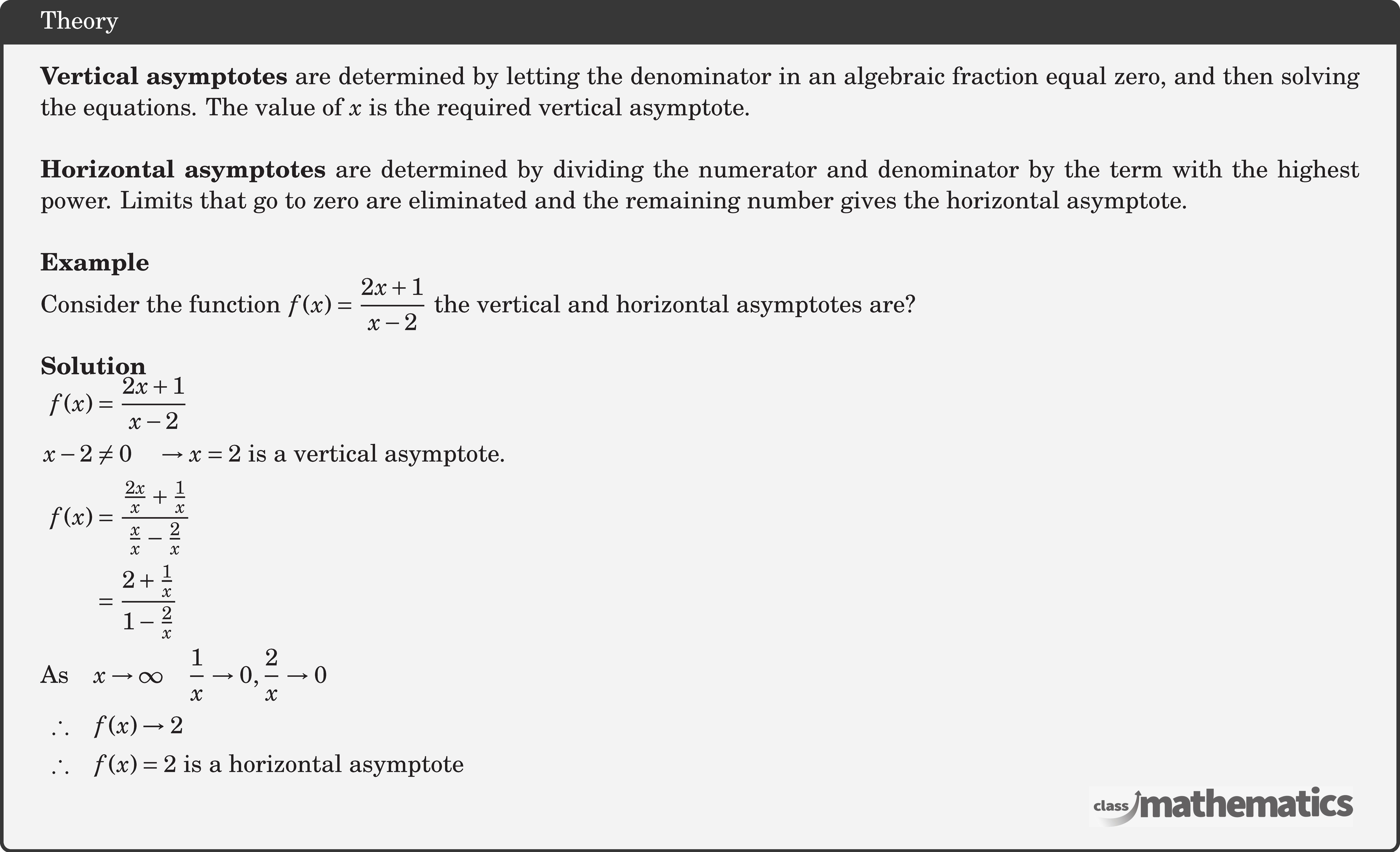 \textbf{Vertical asymptotes} are determined by letting the denominator in an algebraic fraction equal zero, and then solving the equations. The value of \(x\) is the required vertical asymptote.\\ \textbf{Horizontal asymptotes} are determined by dividing the numerator and denominator by the term with the highest power. Limits that go to zero are eliminated and the remaining number gives the horizontal asymptote.\\ \textbf{Example}\\ %11765 Consider the function \(f(x) = \dfrac{{2x + 1}}{{x - 2}}\) the vertical and horizontal asymptotes are?\\ \textbf{Solution}\\ $\begin{aligned} f(x) &=\frac{2 x+1}{x-2} \\ x-2 & \neq 0 \quad \rightarrow x=2\ \text{is a vertical asymptote.} \\ f(x) &=\frac{\frac{2 x}{x}+\frac{1}{x}}{\frac{x}{x}-\frac{2}{x}} \\ &=\frac{2+\frac{1}{x}}{1-\frac{2}{x}}\\ \text{As}\quad& x \rightarrow \infty \quad \frac{1}{x} \rightarrow 0, \frac{2}{x} \rightarrow 0 \\ \therefore\quad & f(x) \rightarrow 2 \\ \therefore\quad & f(x)=2 \text { is a horizontal asymptote } \end{aligned}$\\