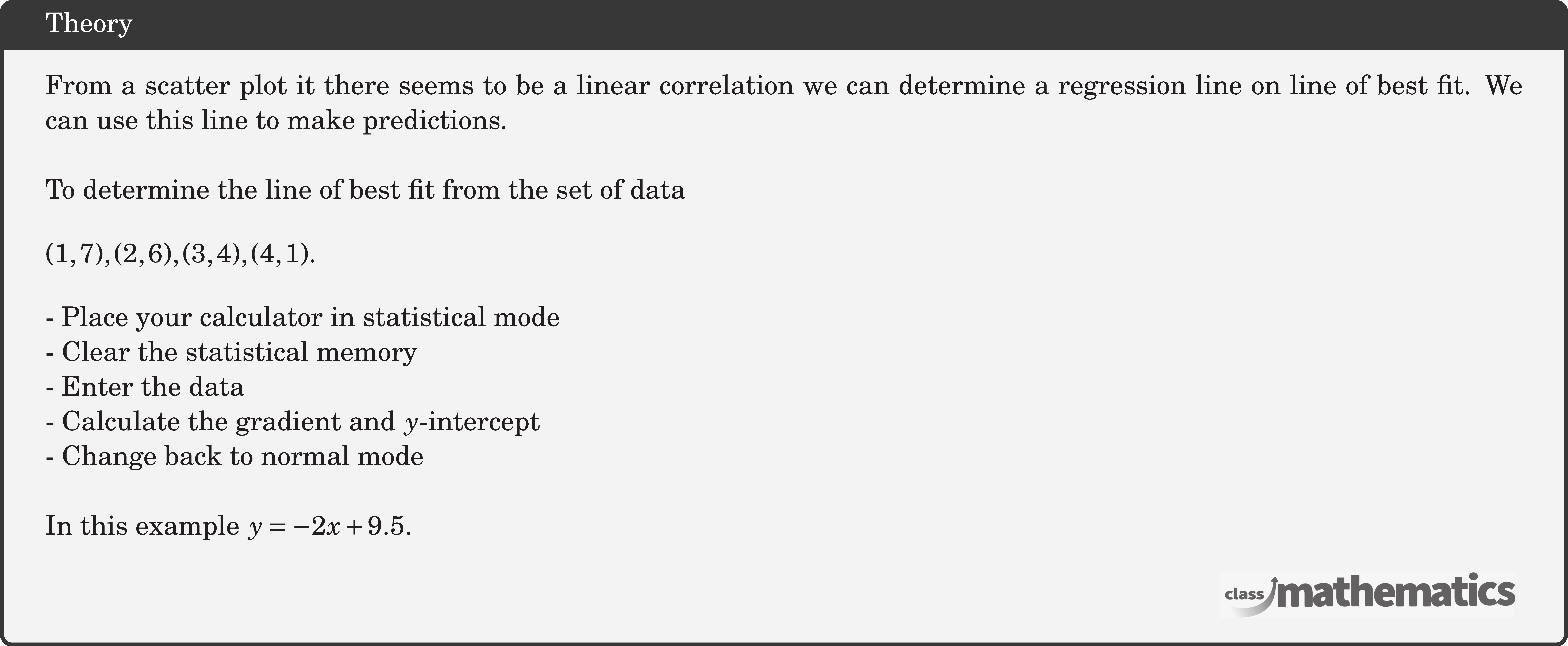 From a scatter plot it there seems to be a linear correlation we can determine a regression line on line of best fit. We can use this line to make predictions.\\  To determine the line of best fit from the set of data \[ (1,7),(2,6),(3,4),(4,1) \text {. } \] - Place your calculator in statistical mode\\ - Clear the statistical memory\\ - Enter the data\\ - Calculate the gradient and \(y\)-intercept\\ - Change back to normal mode\\  In this example \(y=-2 x+9.5\).\\