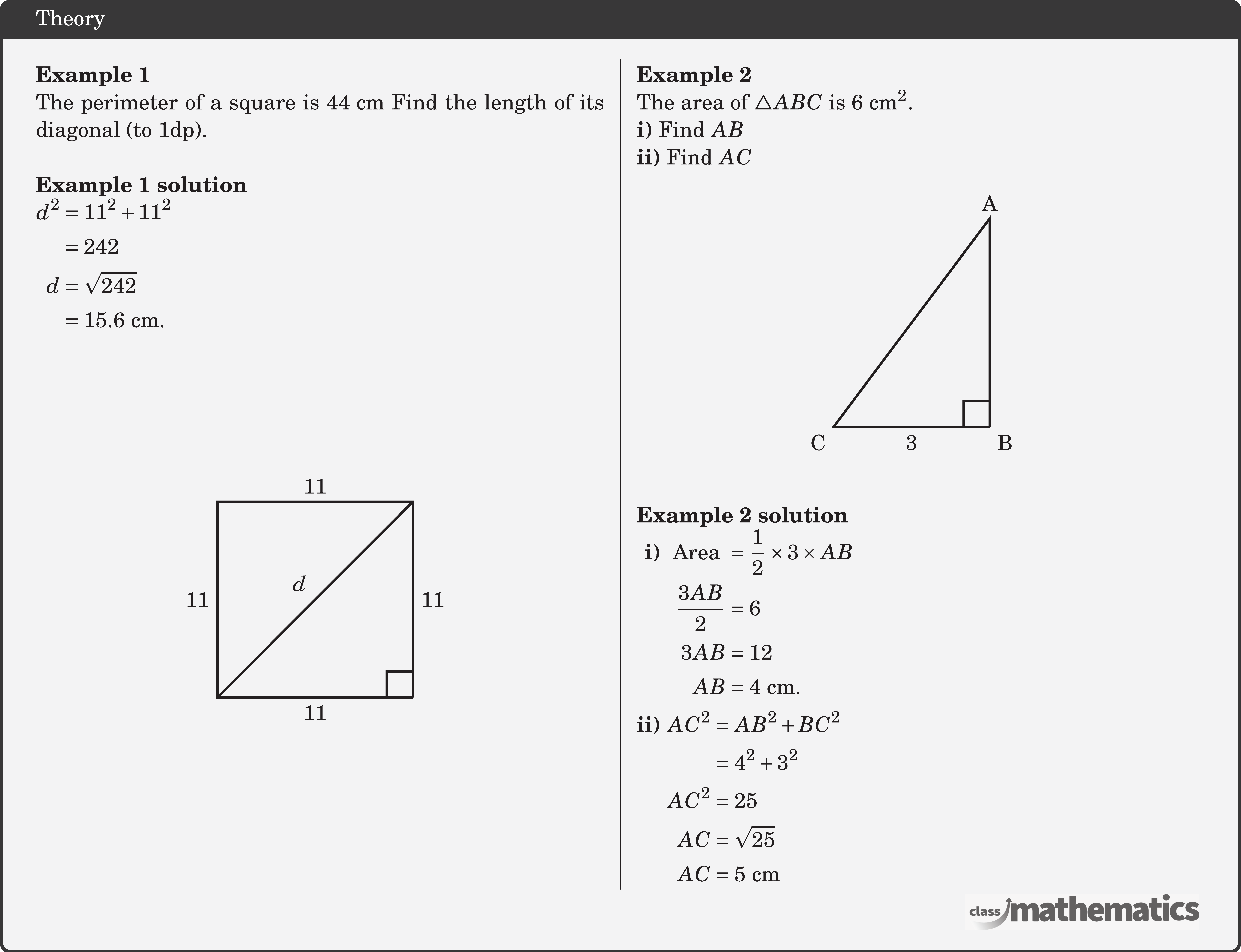 \begin{multicols}{2}  \textbf{Example 1}\\ The perimeter of a square is \(44 \text{~cm}\) Find the length of its diagonal (to 1dp).\\  \textbf{Example 1 solution}\\ \(\begin{aligned} d^2 & =11^2+11^2 \\ & =242 \\ d & =\sqrt{242} \\ & =15.6 \text{~cm}. \end{aligned}\)\\ \begin{center} \begin{tikzpicture}[scale=1] \coordinate[label=below right:] (O) at (0,0); \coordinate[label=above:] (A) at (0,3); \coordinate[label=below left:] (B) at (-3,0); \coordinate[label=above:] (D) at (-3,3); \draw[line width=1pt] (O)--(B)node[midway ,below] {11}--(D)node[left,midway]{11}--(A) node[midway,above] {11}--(O)node[midway ,right] {11}; \pic [draw=black,line width=1pt,angle radius=0.4cm,angle eccentricity=1.6,""] {right angle=B--O--A}; \draw[line width=1pt] (B)--(A)node[midway ,above left] {\(d\)}; \end{tikzpicture} \end{center}  \columnbreak \textbf{Example 2}\\ The area of \(\triangle A B C\) is \(6 \mathrm{~cm}^2\).\\ \textbf{i)} Find \(A B\)\\ \textbf{ii)} Find \(A C\) \begin{center} \begin{tikzpicture}[scale=0.8] \coordinate[label=below right:B] (O) at (0,0); \coordinate[label=above:A] (A) at (0,4); \coordinate[label=below left:C] (B) at (-3,0); \draw[line width=1pt] (O)--(B)node[midway ,below] {3}--(A)node[left=4pt,midway]{}--(O) node[midway,right] {}; \pic [draw=black,line width=1pt,angle radius=0.4cm,angle eccentricity=1.6,""] {right angle=B--O--A}; \end{tikzpicture} \end{center}  \textbf{Example 2 solution}\\ \(\begin{aligned} \textbf{i) } &\begin{aligned}[t] \text { Area }&=\frac{1}{2} \times 3 \times A B \\ \frac{3 A B}{2}&=6 \\ 3 AB&=12 \\ AB&=4 \text{~cm} . \end{aligned}\\ \textbf{ii) } &\begin{aligned}[t] A C^2 & =A B^2+B C^2 \\ & =4^2+3^2 \\ A C^2 & =25 \\ A C & =\sqrt{25} \\ A C & =5 \text{~cm} \end{aligned} \end{aligned}\) \end{multicols}
