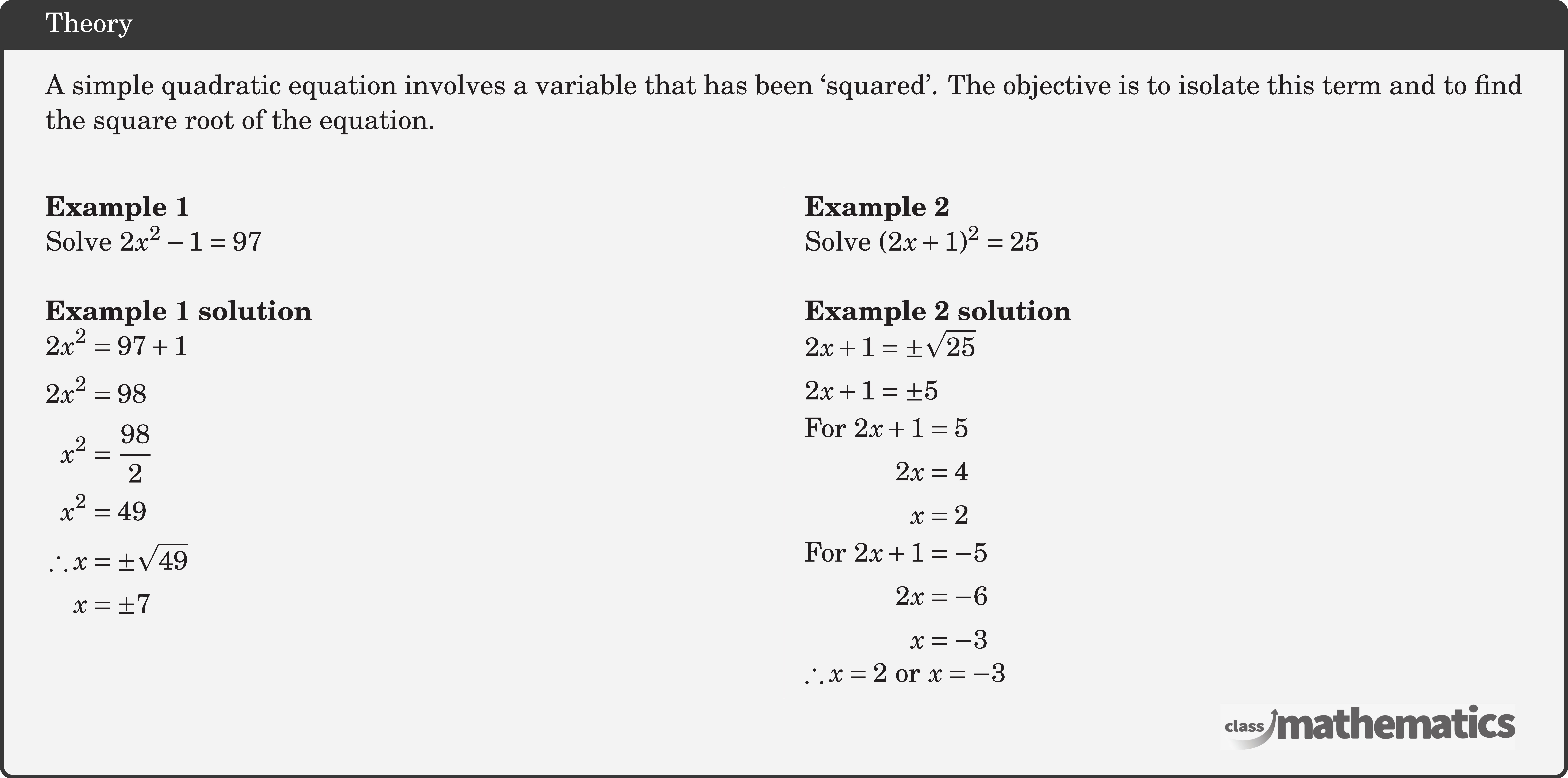 A simple quadratic equation involves a variable that has been `squared'. The objective is to isolate this term and to find the square root of the equation.\\ \begin{multicols}{2} \textbf{Example 1}\\ Solve \(2x^2-1=97\)\\ \textbf{Example 1 solution}\\ \(\begin{aligned} 2 x^2 & =97+1 \\ 2 x^2 & =98 \\ x^2 & =\frac{98}{2} \\ x^2 & =49 \\ \therefore x & = \pm \sqrt{49} \\ x & = \pm 7 \end{aligned}\) \columnbreak \textbf{Example 2}\\ Solve \((2 x+1)^2=25\)\\ \textbf{Example 2 solution}\\ \(\begin{aligned} 2 x+1&= \pm \sqrt{25} \\ 2 x+1&= \pm 5 \end{aligned}\)\\ \(\begin{aligned} \text{For } 2 x+1&=5\\ 2 x & =4 \\ x & =2 \end{aligned}\)\\ \(\begin{aligned} \text{For }2 x+1&=-5\\ 2 x & =-6 \\ x & =-3 \end{aligned}\)\\ \(\therefore x=2\) or \(x=-3\) \end{multicols}