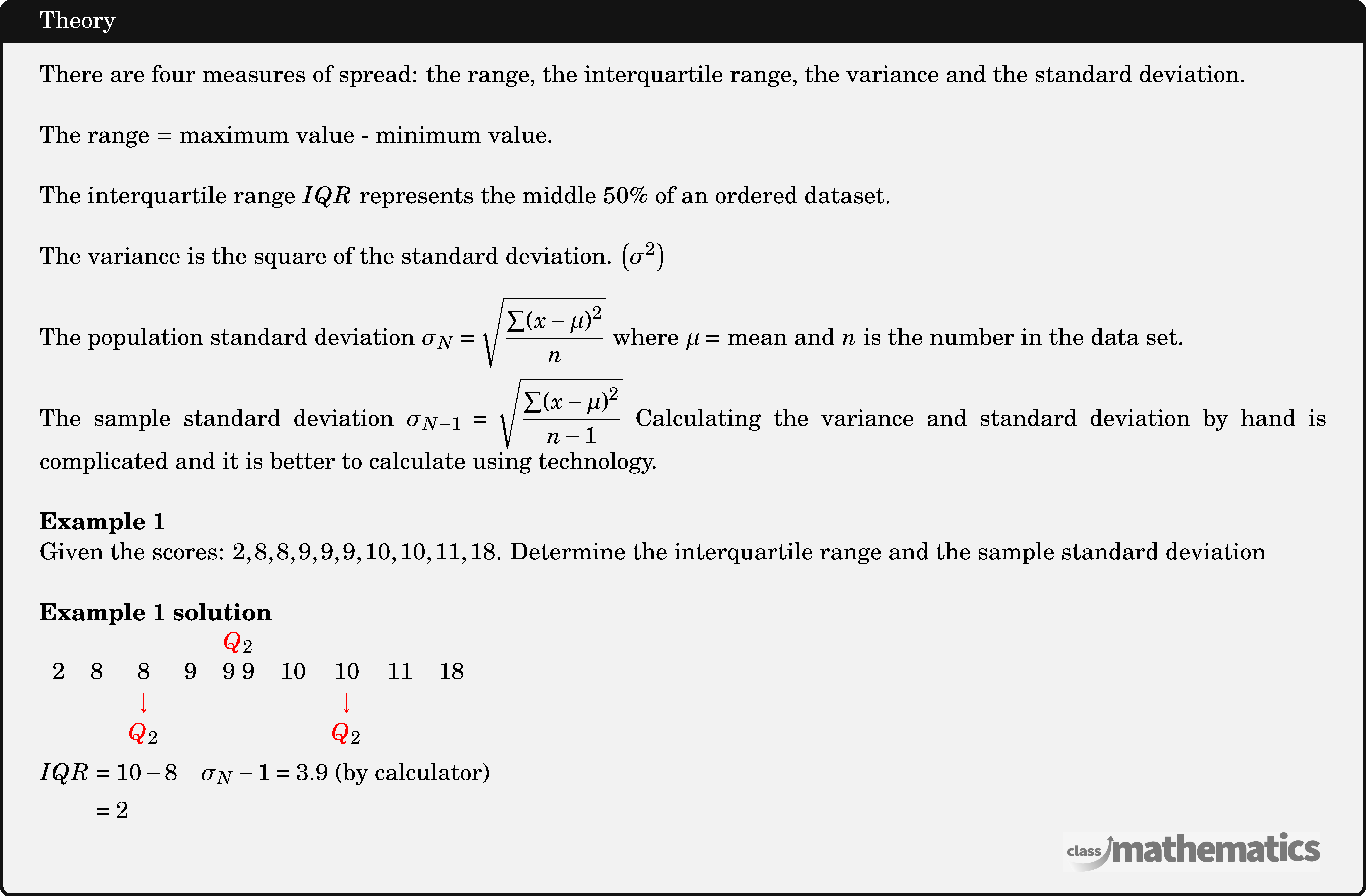 There are four measures of spread: the range, the interquartile range, the variance and the standard deviation.\\ The range \(=\) maximum value - minimum value.\\ The interquartile range \(IQR\) represents the middle \(50 \%\) of an ordered dataset.\\ The variance is the square of the standard deviation. \(\left(\sigma^2\right)\)\\ The population standard deviation \(\sigma_N=\sqrt{\dfrac{\sum(x-\mu)^2}{n}}\) where \(\mu=\) mean and \(n\) is the number in the data set.\\ The sample standard deviation \(\sigma_{N-1}=\sqrt{\dfrac{\sum(x-\mu)^2}{n-1}}\) Calculating the variance and standard deviation by hand is complicated and it is better to calculate using technology.\\ \textbf{Example 1}\\ Given the scores: \(2,8,8,9,9,9,10,10,11,18\). Determine the interquartile range and the sample standard deviation\\ \textbf{Example 1 solution}\\ $\begin{aligned} &\begin{array}{ccccccccc} &&&&\textcolor{red}Q_{2}&&&&\\ 2&8&8&9&9\ 9&10&10&11&18\\ &&\textcolor{red}\downarrow&&&&\textcolor{red}\downarrow&&\\ &&\textcolor{red}Q_{2}&&&&\textcolor{red}Q_{2}&&\\ \end{array}\\ &\begin{aligned} IQR &=10-8 \quad \sigma_{N}-1=3.9 \text { (by calculator) } \\ &=2 \end{aligned} \end{aligned}$\\