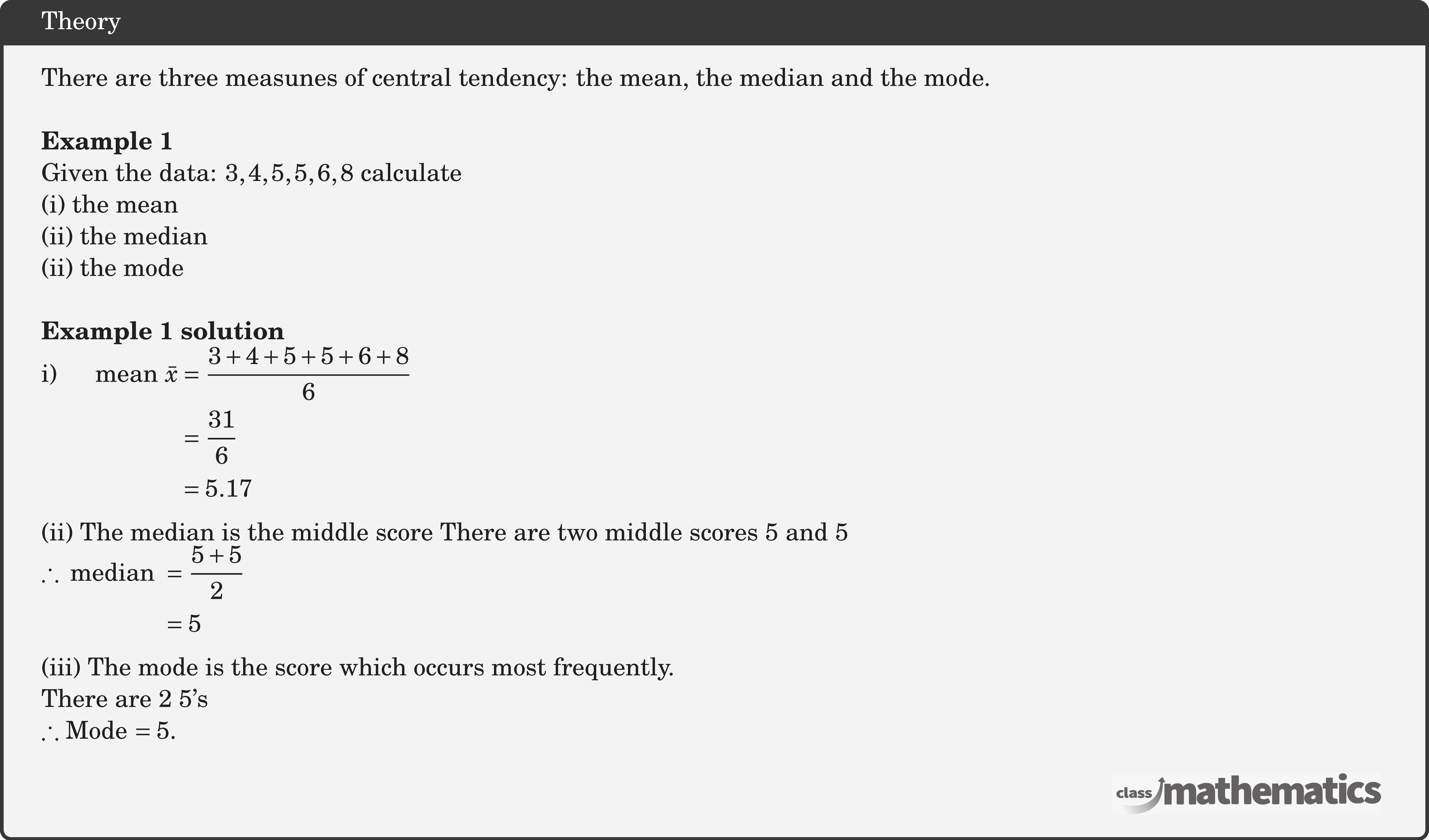 There are three measunes of central tendency: the mean, the median and the mode. \\ \textbf{Example 1}\\ Given the data: \(3,4,5,5,6,8\) calculate\\ (i) the mean\\ (ii) the median\\ (ii) the mode\\ \textbf{Example 1 solution}\\ $\begin{aligned} \text{i) } \quad \text { mean } \bar{x} & =\frac{3+4+5+5+6+8}{6} \\ & =\frac{31}{6} \\ & =5.17\end{aligned}$\\ (ii) The median is the middle score There are two middle scores 5 and 5 $\begin{aligned} \therefore \text { median } & =\frac{5+5}{2} \\ & =5 \end{aligned}$\\ (iii) The mode is the score which occurs most frequently.\\ There are 2 5's\\ \(\therefore\) Mode \(=5\).\\