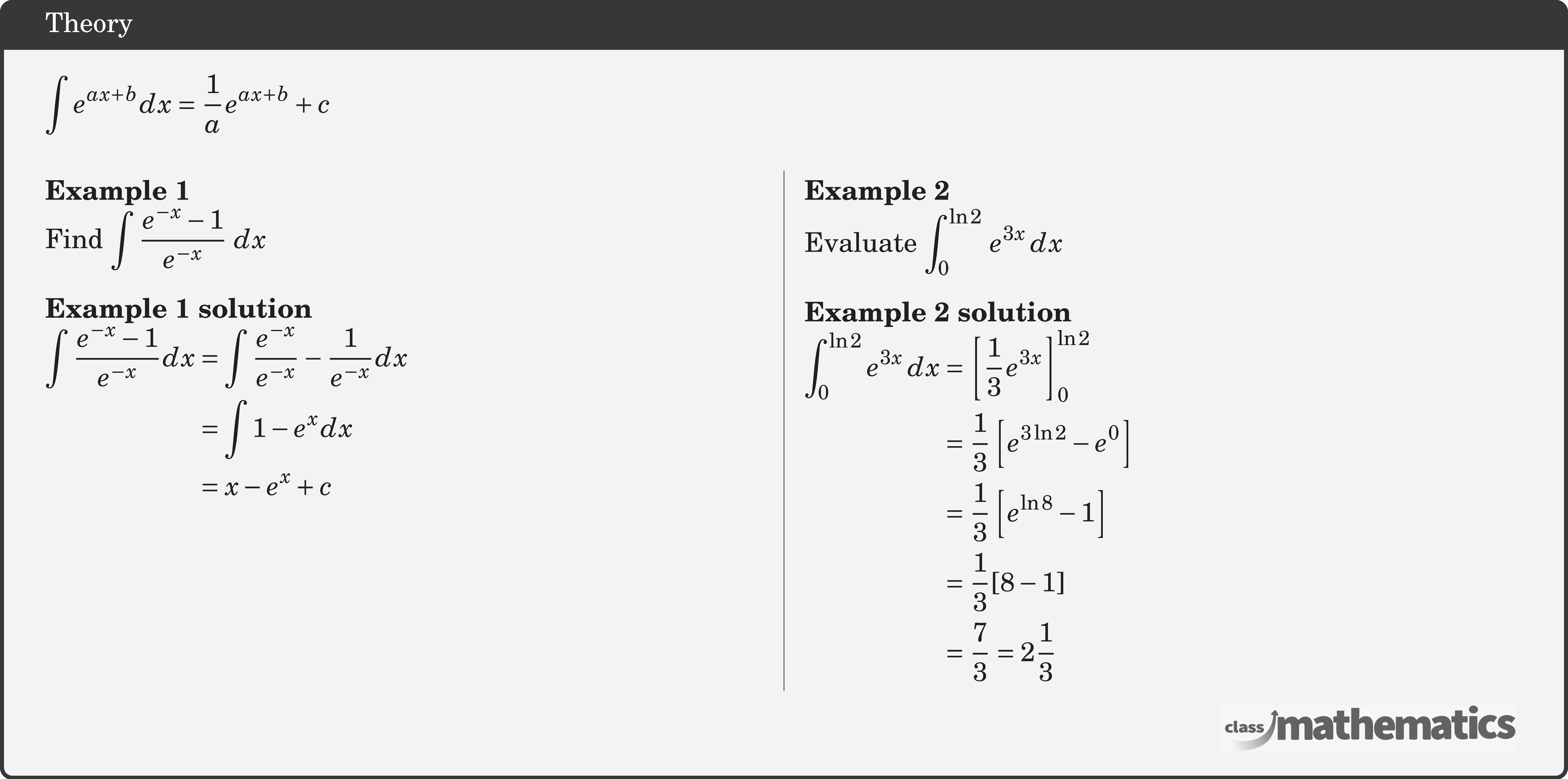 \(\displaystyle \int e^{a x+b} d x=\dfrac{1}{a} e^{a x+b}+c\)\\  \begin{multicols}{2}  \textbf{Example 1}\\ %24724 Find \(\displaystyle \int {\dfrac{{{e^{ - x}} - 1}}{{{e^{ - x}}}}} \,\,dx\)\\  \textbf{Example 1 solution}\\ $\begin{aligned} \int \frac{e^{-x}-1}{e^{-x}} d x &=\int \frac{e^{-x}}{e^{-x}}-\frac{1}{e^{-x}} d x \\ &=\int 1-e^{x} d x \\ &=x-e^{x}+c \end{aligned}$\\  \columnbreak \textbf{Example 2}\\ %Example 2 (30981) Evaluate \(\displaystyle \displaystyle \int_0^{\ln 2} \, e^{3x} \, dx\)\\  \textbf{Example 2 solution}\\ $\begin{aligned} \int_0^{\ln 2} e^{3x} \, dx &= \left[ \frac{1}{3}e^{3x} \right]_0^{\ln 2}\\&= \frac{1}{3} \left[ e^{3\ln 2} - e^{0} \right]\\&= \frac{1}{3} \left[e^{\ln 8} - 1 \right]\\&= \frac{1}{3} [8-1]\\&= \frac{7}{3} = 2\frac{1}{3} \end{aligned}$\\  \end{multicols}