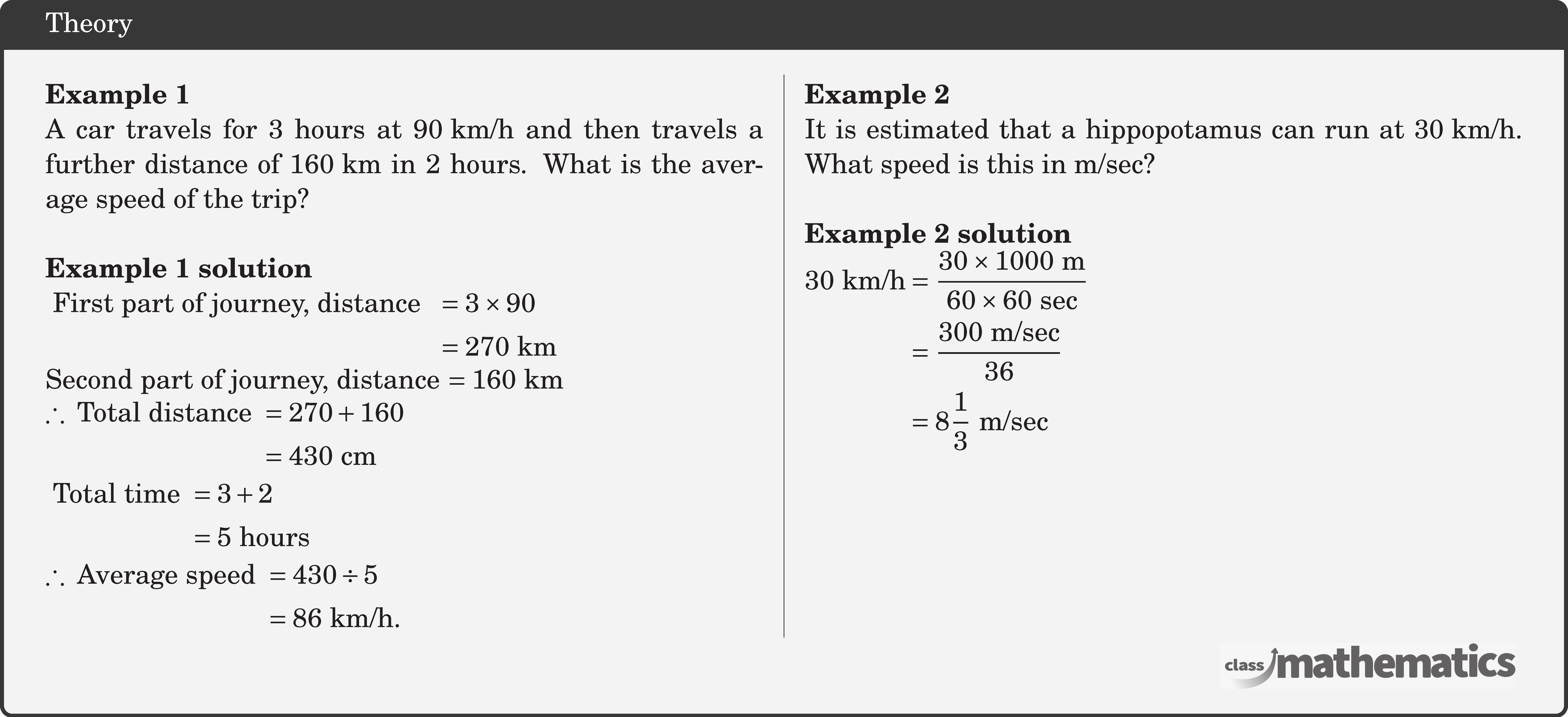 \begin{multicols}{2}  \textbf{Example 1}\\ A car travels for 3 hours at \(90 \text{~km} / \text{h}\) and then travels a further distance of \(160 \text{~km}\) in 2 hours. What is the average speed of the trip?\\  \textbf{Example 1 solution}\\ \(\text { First part of journey, distance }\) \(\begin{aligned}[t] & =3 \times 90 \\ & =270 \text{~km} \end{aligned}\)\\ Second part of journey, distance \(=160 \text{~km}\)\\ \(\begin{aligned} \therefore \text { Total distance } & =270+160 \\ & =430 \text{~cm} \end{aligned}\)\\ \(\begin{aligned} \text { Total time } & =3+2 \\ & =5 \text { hours }  \end{aligned}\)\\ \(\begin{aligned} \therefore \text { Average speed } & =430 \div 5 \\ & =86 \text{~km} / \text{h} . \end{aligned}\)  \columnbreak \textbf{Example 2}\\ It is estimated that a hippopotamus can run at \(30 \text{~km} / \text{h}\). What speed is this in \(\text{m} / \text{sec}\)?\\  \textbf{Example 2 solution}\\ \(\begin{aligned} 30 \text{~km} / \text{h} & =\frac{30 \times 1000 \text{~m}}{60 \times 60 \text{~sec}} \\ & =\frac{300 \text{~m} / \text{sec}}{36} \\ & =8 \frac{1}{3} \text{~m} / \text{sec} \end{aligned}\) \end{multicols}