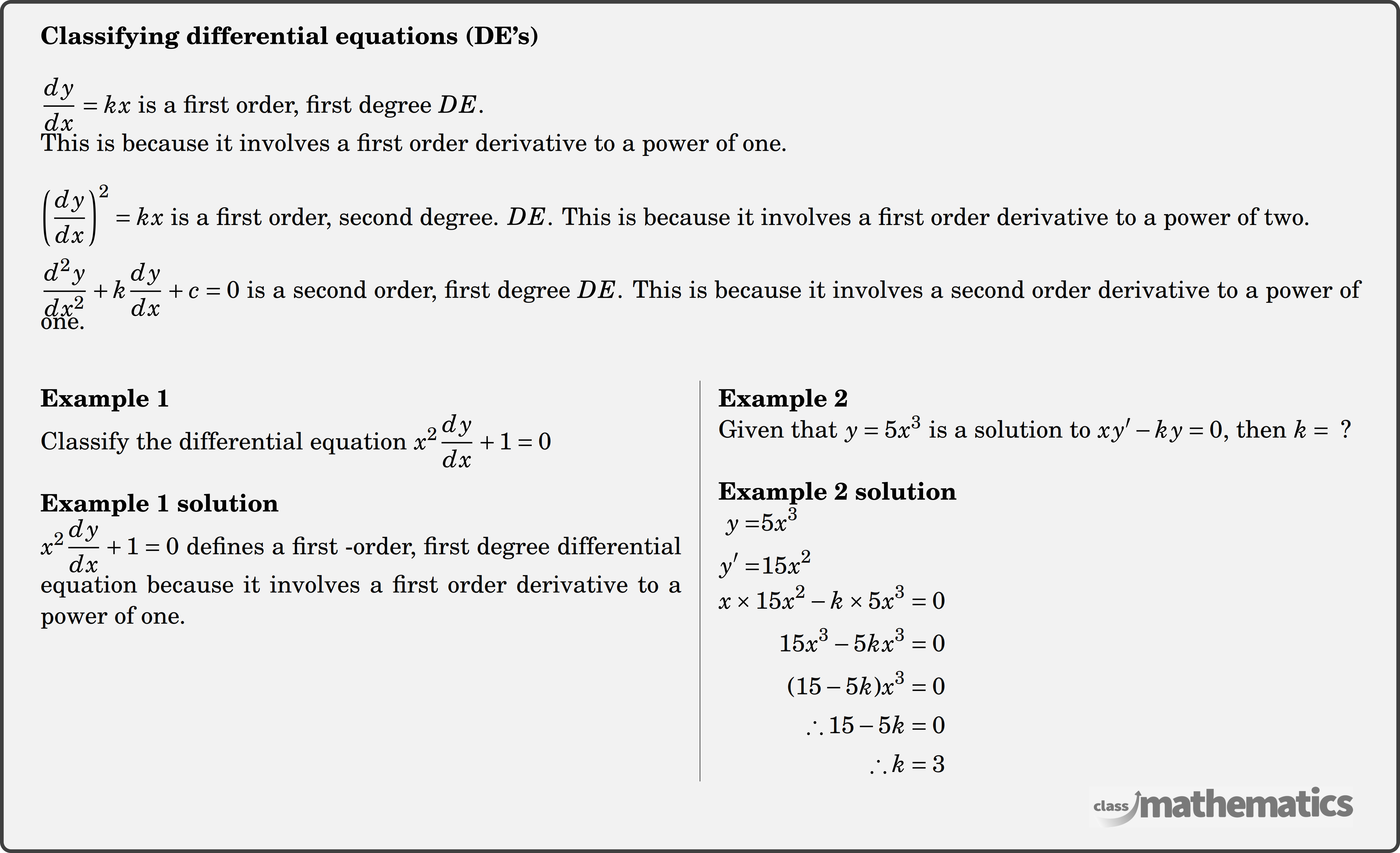 \textbf{Classifying differential equations (DE's)} \\ \(\dfrac{d y}{d x}=k x\) is a first order, first degree \(D E\).\\ This is because it involves a first order derivative to a power of one. \\ \(\left(\dfrac{d y}{d x}\right)^2=k x\) is a first order, second degree. \(D E\). This is because it involves a first order derivative to a power of two.\\ \(\dfrac{d^2 y}{d x^2}+k \dfrac{d y}{d x}+c=0\) is a second order, first degree \(D E\). This is because it involves a second order derivative to a power of one.\\ \begin{multicols}{2} \textbf{Example 1}\\ %question 123245 Classify the differential equation \(x^2 \dfrac{d y}{d x}+1=0\)\\ \textbf{Example 1 solution}\\ \(x^2 \dfrac{d y}{d x}+1=0\) defines a first -order, first degree differential equation because it involves a first order derivative to a power of one.\\ \columnbreak \textbf{Example 2}\\%question 123248 Given that \(y=5 x^3\) is a solution to \(x y^{\prime}-k y=0 \text {, then } k=\text { ? }\)\\ \textbf{Example 2 solution}\\ $\begin{aligned} y=&5 x^3 \\ y^{\prime}=&15 x^2 \end{aligned}$\\ $\begin{aligned} x \times 15 x^2-k \times 5 x^3&=0 \\ 15 x^3-5 k x^3&=0 \\ (15-5 k) x^3&=0 \\ \therefore 15-5 k&=0 \\ \therefore k&=3 \end{aligned}$ \end{multicols}
