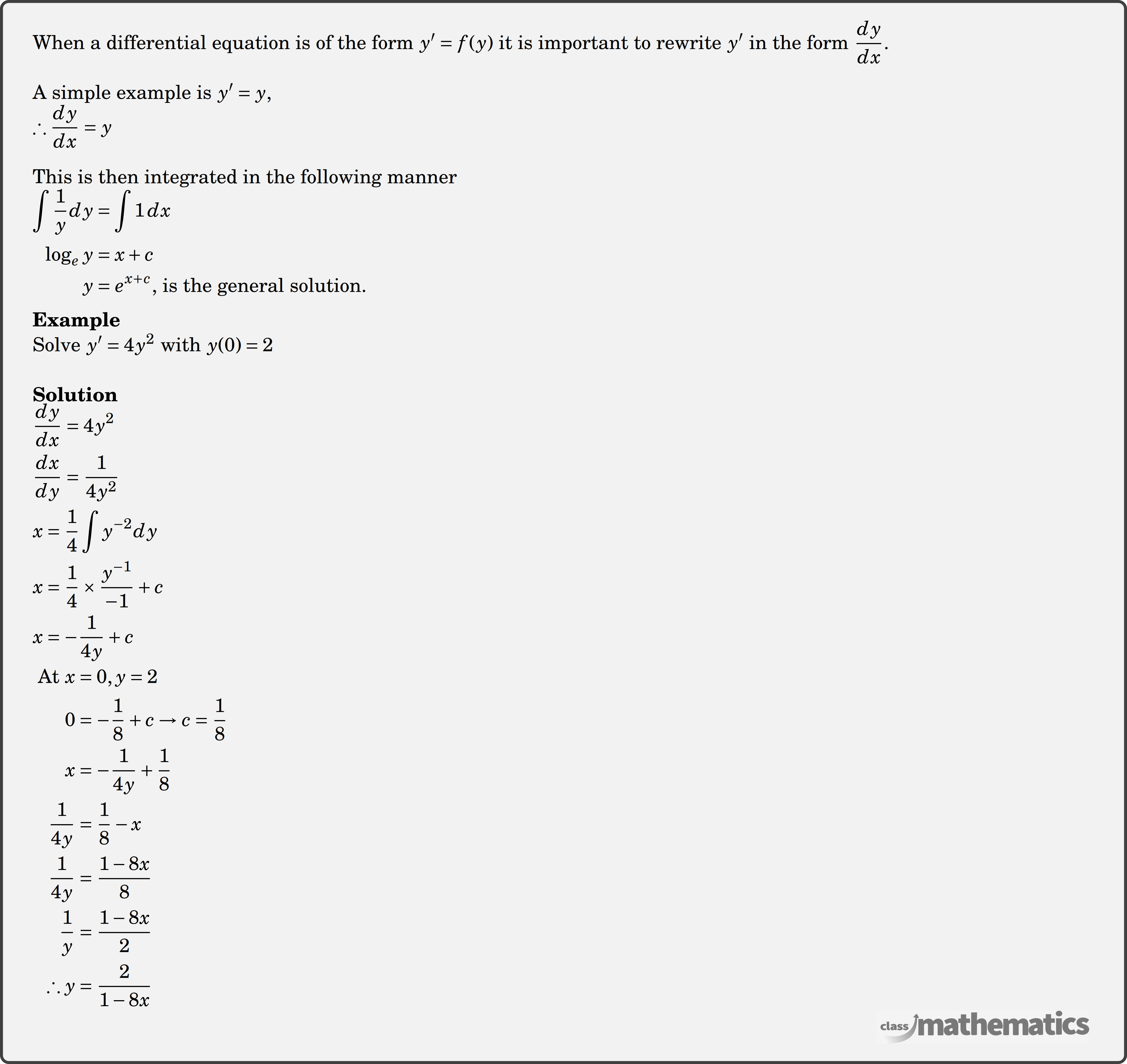 When a differential equation is of the form \(y^{\prime}=f(y)\) it is important to rewrite \(y^{\prime}\) in the form \(\dfrac{d y}{d x}\).\\ A simple example is \(y^{\prime}=y\),\\ \( \therefore \dfrac{d y}{d x}=y\)\\ This is then integrated in the following manner $\begin{aligned} \int \dfrac{1}{y} d y&=\int 1\, d x\\ \log _e y&=x+c\\ y&=e^{x+c} \text{, is the general solution.} \end{aligned}$\\ \textbf{Example}\\ %question 118331 Solve \(y'=4y^2\) with \(y(0)=2\)\\ \textbf{Solution}\\ $\begin{aligned} &\frac{d y}{d x}=4 y^2 \\ &\frac{d x}{d y}=\frac{1}{4 y^2} \\ &x=\frac{1}{4} \int y^{-2} d y \\ &x=\frac{1}{4} \times \frac{y^{-1}}{-1}+c \\ &x=-\frac{1}{4 y}+c \end{aligned}$\\ $\begin{aligned} \text { At }x &=0, y=2 \\ 0 &=-\frac{1}{8}+c \rightarrow c =\frac{1}{8}\\ x &=-\frac{1}{4 y}+\frac{1}{8} \\ \frac{1}{4 y} &=\frac{1}{8}-x \\ \frac{1}{4 y} &=\frac{1-8 x}{8} \\ \frac{1}{y} &=\frac{1-8 x}{2} \\ \therefore y &=\frac{2}{1-8 x} \end{aligned}$\\