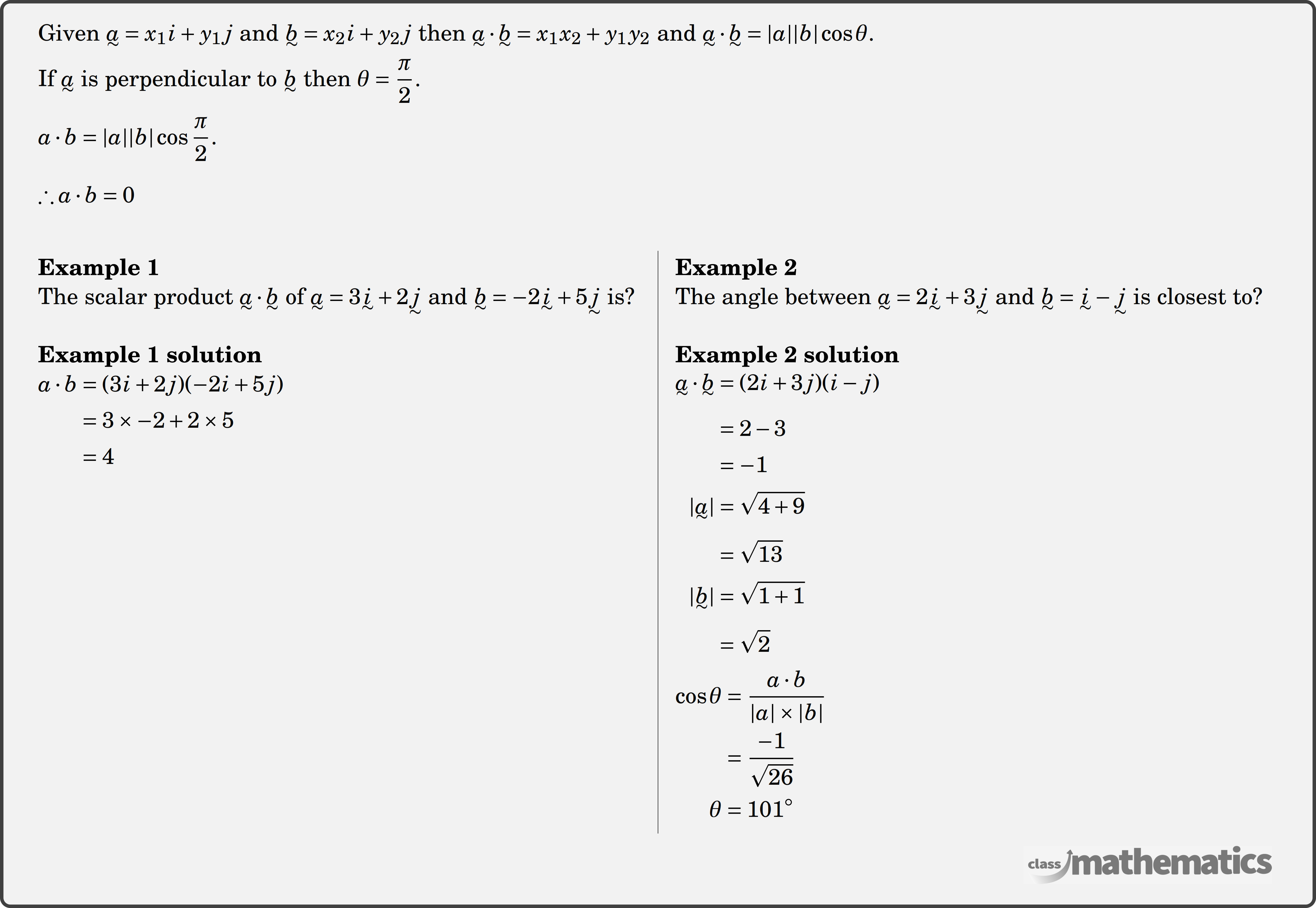 Given \(\underset{\raise0.3em\hbox{$\smash{\scriptscriptstyle\thicksim}$}}{a}=x_1 i+y_1 j\) and \(\underset{\raise0.3em\hbox{$\smash{\scriptscriptstyle\thicksim}$}}{b}=x_2 i+y_2 j\) then \(\underset{\raise0.3em\hbox{$\smash{\scriptscriptstyle\thicksim}$}}{a} \cdot \underset{\raise0.3em\hbox{$\smash{\scriptscriptstyle\thicksim}$}}{b}=x_1 x_2+y_1 y_2\) and \(\underset{\raise0.3em\hbox{$\smash{\scriptscriptstyle\thicksim}$}}{a} \cdot \underset{\raise0.3em\hbox{$\smash{\scriptscriptstyle\thicksim}$}}{b}=|a||b| \cos \theta\).  If \(\underset{\raise0.3em\hbox{$\smash{\scriptscriptstyle\thicksim}$}}{a}\) is perpendicular to \(\underset{\raise0.3em\hbox{$\smash{\scriptscriptstyle\thicksim}$}}{b}\) then \(\theta=\dfrac{\pi}{2}\).\\  \(a \cdot b=|a||b| \cos \dfrac{\pi}{2}\).\\  \(\therefore a \cdot b=0\)\\  \begin{multicols}{2}  \textbf{Example 1}\\ %question 12287 The scalar product \(\underset{\raise0.3em\hbox{$\smash{\scriptscriptstyle\thicksim}$}}{a} \cdot \underset{\raise0.3em\hbox{$\smash{\scriptscriptstyle\thicksim}$}}{b} \) of \(\underset{\raise0.3em\hbox{$\smash{\scriptscriptstyle\thicksim}$}}{a} = 3\underset{\raise0.3em\hbox{$\smash{\scriptscriptstyle\thicksim}$}}{i} + 2\underset{\raise0.3em\hbox{$\smash{\scriptscriptstyle\thicksim}$}}{j} \) and \(\underset{\raise0.3em\hbox{$\smash{\scriptscriptstyle\thicksim}$}}{b} = - 2\underset{\raise0.3em\hbox{$\smash{\scriptscriptstyle\thicksim}$}}{i} + 5\underset{\raise0.3em\hbox{$\smash{\scriptscriptstyle\thicksim}$}}{j} \) is?\\  \textbf{Example 1 solution}\\ $\begin{aligned}[t] a \cdot b &=(3 i+2 j)(-2 i+5 j) \\ &=3 \times -2+2 \times 5 \\ &=4 \end{aligned}$\\  \columnbreak  \textbf{Example 2}\\ The angle between \(\underset{\raise0.3em\hbox{$\smash{\scriptscriptstyle\thicksim}$}}{a} = 2\underset{\raise0.3em\hbox{$\smash{\scriptscriptstyle\thicksim}$}}{i} + 3\underset{\raise0.3em\hbox{$\smash{\scriptscriptstyle\thicksim}$}}{j} \) and \(\underset{\raise0.3em\hbox{$\smash{\scriptscriptstyle\thicksim}$}}{b} = \underset{\raise0.3em\hbox{$\smash{\scriptscriptstyle\thicksim}$}}{i} - \underset{\raise0.3em\hbox{$\smash{\scriptscriptstyle\thicksim}$}}{j} \) is closest to?\\  \textbf{Example 2 solution}\\ $\begin{aligned}[t] &\begin{aligned} \underset{\raise0.3em\hbox{$\smash{\scriptscriptstyle\thicksim}$}}{a} \cdot \underset{\raise0.3em\hbox{$\smash{\scriptscriptstyle\thicksim}$}}{b} &=(2i+3j)(i-j) \\ &=2-3 \\ &=-1\\ |\underset{\raise0.3em\hbox{$\smash{\scriptscriptstyle\thicksim}$}}{a}| &=\sqrt{4+9} \\ &=\sqrt{13}\\ |\underset{\raise0.3em\hbox{$\smash{\scriptscriptstyle\thicksim}$}}{b}| &=\sqrt{1+1} \\ &=\sqrt{2}\\ \end{aligned}\\ &\begin{aligned} \cos \theta&=\frac{a \cdot b}{|a|\times|b|}\\ &=\frac{-1}{\sqrt{26}}\\ \theta&=101^{\circ} \end{aligned} \end{aligned}$\\  \end{multicols}