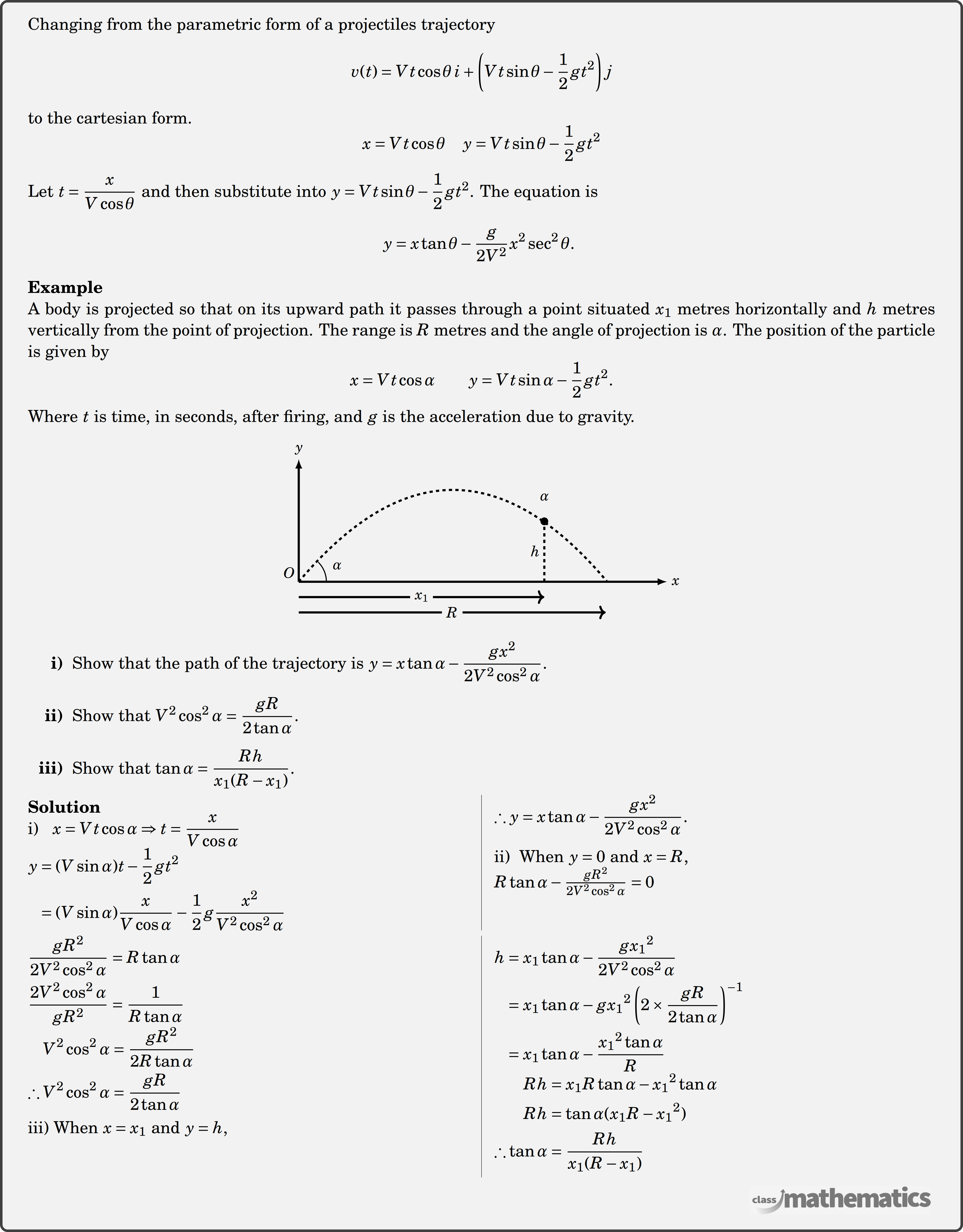 Changing from the parametric form of a projectiles trajectory \(v(t)=V t \cos \theta \,i+\left(V t \sin \theta-\frac{1}{2} g t^2\right) j\)  to the cartesian form \(x=V t \cos \theta \quad y=V t \sin \theta-\frac{1}{2} g t^2.\)\\[4pt] Let \(t=\dfrac{x}{V \cos \theta}\) and then substitute into \(y=V t \sin \theta-\dfrac{1}{2} g t^2\). The equation is \( y=x \tan \theta-\dfrac{g}{2 V^2} x^2 \sec ^2 \theta \text {. } \)\\  \textbf{Example}\\ %30733 A body is projected so that on its upward path it passes through a point situated \(x_1\) metres horizontally and \(h\) metres vertically from the point of projection. The range is \(R\) metres and the angle of projection is \(\alpha\). The position of the particle is given by \(x = Vt\cos\alpha \qquad y = Vt\sin\alpha -\frac{1}{2}gt^2.\)\\ Where \(t\) is time, in seconds, after firing, and \(g\) is the acceleration due to gravity. \begin{center} \resizebox{0.5\textwidth}{!}{ \begin{tikzpicture}  \def\angle{50}  % starting angle \def\range{10}  % horizontal range \def\height{0}  % height  \draw[-latex,line width=2pt] (0,0) -- (\range+2,0) node(X)[right] {\Large$x$}; \draw[-latex,line width=2pt] (0,0) -- (0,\height+4) node(Y)[above] {\Large$y$};  \draw[line width=2pt,->] (0,-1) -- (\range,-1) node[draw=gray!10!white,midway,rectangle,fill=gray!10!white] {\Large $R$}; \draw[line width=2pt,->] (0,-0.5) -- (\range-2,-0.5) node[draw=gray!10!white,midway,rectangle,fill=gray!10!white] {\Large$\displaystyle x_1$};  \def\v0{10}  % initial velocity \def\g{9.8}  % acceleration due to gravity  \def\tflight{2*\v0*sin(\angle)/\g}  % time of flight \def\xmax{\v0*\tflight*cos(\angle)}  % horizontal range   \draw[line width=2pt,dashed, samples=200, smooth,domain=0:\xmax] plot ({\x},{\height+\v0*sin(\angle)*(\x/\v0/cos(\angle))-0.5*\g*(\x/\v0/cos(\angle))^2}) node(G) {};  \draw[line width=2pt,dashed] (\range-2,0)--(\range-2,2) node[midway,left] {\Large $h$} node[above=5pt] {\Large $\alpha$};  \draw[fill=black] (\range-2,1.97) circle (0.12); \coordinate[label=above left:\Large$O$] (O) at (0,0); \coordinate (A) at (1,1); \pic [draw=black,line width=1pt,angle radius=0.9cm,angle eccentricity=1.5,"\Large$\alpha$"] {angle=X--O--A}; \end{tikzpicture} }  %\includegraphics[width=0.35\textwidth]{e7a2bc50-1040-4649-9126-8623e92d9e08} \end{center} \begin{itemize}[nosep] \item[\bf{i)}]Show that the path of the trajectory is \(y = x\tan\alpha - \dfrac{gx^2}{2V^2\cos^2\alpha}.\) \item[\bf{ii)}]Show that \(V^2\cos^2\alpha = \dfrac{gR}{2\tan\alpha}.\) \item[\bf{iii)}]Show that \(\tan\alpha = \dfrac{Rh}{x_1(R-x_1)}.\) \end{itemize} \begin{multicols}{2} \textbf{Solution}\\ \textbf{i)} \; $\begin{aligned}[t]x &= Vt\cos\alpha \Rightarrow t = \frac{x}{V\cos\alpha}\\ \end{aligned}$\\ $\begin{aligned} y &= (V\sin\alpha)t - \frac{1}{2}gt^2\\&= (V\sin\alpha)\frac{x}{V\cos\alpha} - \frac{1}{2}g\frac{x^2}{V^2\cos^2\alpha}\\ \end{aligned}$\\ $\begin{aligned} \therefore y &= x\tan\alpha - \frac{gx^2}{2V^2\cos^2\alpha}.\end{aligned}$ \\ \\ \textbf{ii)}\; When \(y = 0\) and \(x = R\),\\ \(R\tan\alpha - \dfrac{gR^2}{2V^2\cos^2\alpha} = 0\)\\ $\begin{aligned}\frac{gR^2}{2V^2\cos^2\alpha} &= R\tan\alpha\\\frac{2V^2\cos^2\alpha}{gR^2} &= \frac{1}{R\tan\alpha}\\ \end{aligned}$\\ $\begin{aligned} V^2\cos^2\alpha &= \frac{gR^2}{2R\tan\alpha}\\\therefore V^2\cos^2\alpha &= \frac{gR}{2\tan\alpha}\end{aligned}$ \\ \\ \textbf{iii)} When \(x = x_1\) and \(y = h\),\\ $\begin{aligned}h &= x_1\tan\alpha - \frac{g{x_1}^2}{2V^2\cos^2\alpha}\\&= x_1\tan\alpha - g{x_1}^2\left(2\times\frac{gR}{2\tan\alpha}\right)^{-1}\\&= x_1\tan\alpha - \frac{{x_1}^2\tan\alpha}{R}\\ \end{aligned}$\\ $\begin{aligned} Rh &= x_1R\tan\alpha-{x_1}^2\tan\alpha\\Rh &= \tan\alpha(x_1R-{x_1}^2)\\\therefore \tan\alpha &= \frac{Rh}{x_1(R-x_1)}\end{aligned}$ \\  \end{multicols}